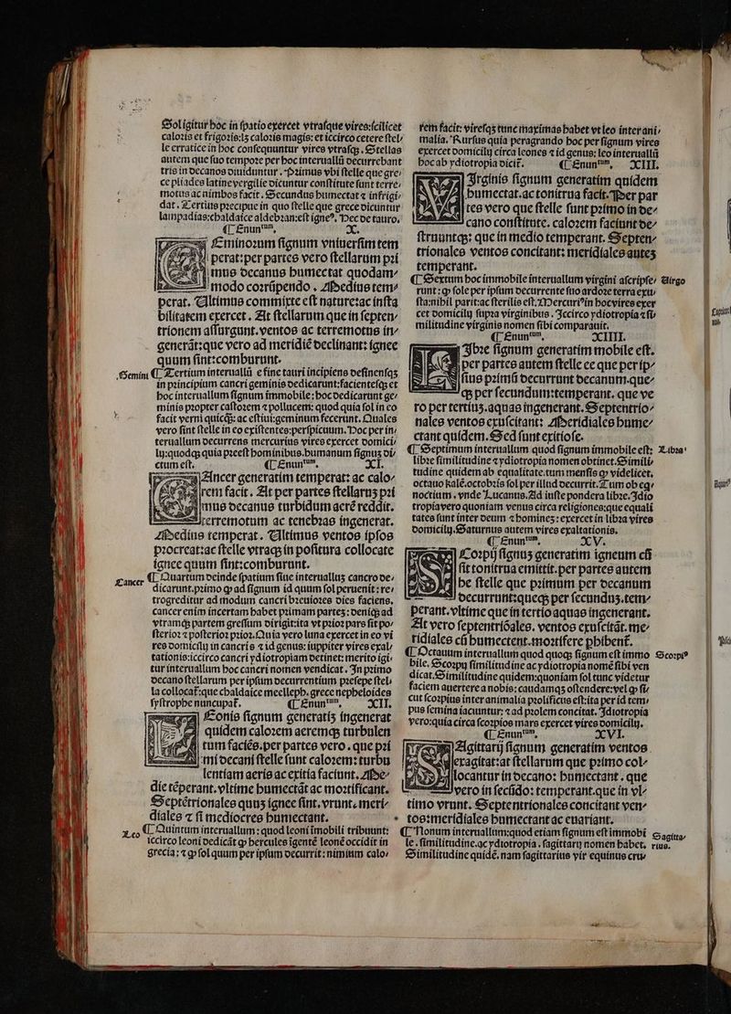 rem facit: vireſqʒ tune maximas habet vt leo inter ani malia. Rurſus quia peragrando hoc per ſignum vires | exercet oomícily circa leones ⁊ id genus: leo interuallũ | hoc ab ydiotropia dicit᷑. ( Enun, — XIII. /A| butmectat.ac tonitrua facit. Per par tees vero que ftelle funt pꝛimo in de⸗ cano conſtitute. caloꝛem faciunt de/ L ſtruuntq;: que in medio temperant. Septen/ 1 tríonalee ventos concitant: meridiales auteʒ aa temperant. | ¶ Sextum boc immobile interuallum virgini aſcripſe / Airgo runt : ꝙ ſole per ipſum decurrente ſuo ardoꝛe terra exu / ſta:nihil parit:ac ſterilis eſt. Mercuriꝰin hocvires exer cet vomicilt) ſupꝛa virginibus. Jccirco ydiotropia efi — - | fiin militudine virginis nomen fibi comparauit. ** ¶ Enundum. XIIII. Ibꝛe fignum generatim mobile eft. AI per partes autem ſtelle ee que per ip us pꝛimũ decurrunt decanum. que ch per ſecundum:temperant. que ve ro per tertiuʒ.aquas ingenerant. Septentrio⸗ nales ventos exuſcitant: Meridiales hume/ ctant quidem. Sed fnnt exitioſe. ¶ Septimum interuallum quod ſignum immobile eſt: Libꝛa libꝛe ſimilitudine ⁊ ydiotropia nomen obtinet.Simili⸗ | tudine quidem ab equalitate tum menſis o» videlicet. ö octauo kalẽ.octobꝛis fol per illnd decurrit. Tum ob ege Bai noctium. vnde Lucanus. Ad iuſte pondera libꝛe. dio | tropiavero quoniam venus circa religiones:que equali tates funt ínter deum «bomines: exercet in liba vires domicilij.Saturnus autem vires exaltationis. ois (| £nun?, XV. Coꝛpij ſignuʒ generatim igneum cfi MI ſit tonſtrua emittit.per partes autem he ſtelle que pꝛimum per decanum i decurrunt:queq; per ſecunduʒ.tem/ perant.vltime que in tertio aquas ingenerant. At vero ſeptentriõales. ventos exuſcitãt.me⸗ li rídíalee cũ humectent.moꝛtifere pbibent. I Octauum interuallum quod quoq; fignum eſt immo copi? — | bile. Scoꝛpu ſimilitud ine ac ydiotropía nomẽ fibi ven dicat.Similitudine quidem:quoniam fol tunc videtur faciem auertere a nobis: caudamqʒ oſtendere:vel ꝙ fi cut ſcoꝛpius inter animalia pꝛolificus eſt:ita per id tem pus ſemina iaciuntur:a ad pꝛolem concitat. Idiotropia yero:quía circa ſcoꝛpios mars exercet vires domicilu. ¶ Enun em. XVI. e Acgittarij fignum. generatim ventos | eragitat:at ftellarnm que pꝛimo col^ | ſlocantur in decano: humectant. que | El vero in fecfido: temperant. que in vl | timo vrunt. Septentrionales concitant ver tos: merſdiales humectant ac euariant. ! ¶ Honum interuallum:quod etiam fignum eft immobi S agita le. ſimilitudine. ac ydiotropia.ſagittaru nomen habet. rius. | Similitudine quídé. nam ſagittarius yir equinus cru /