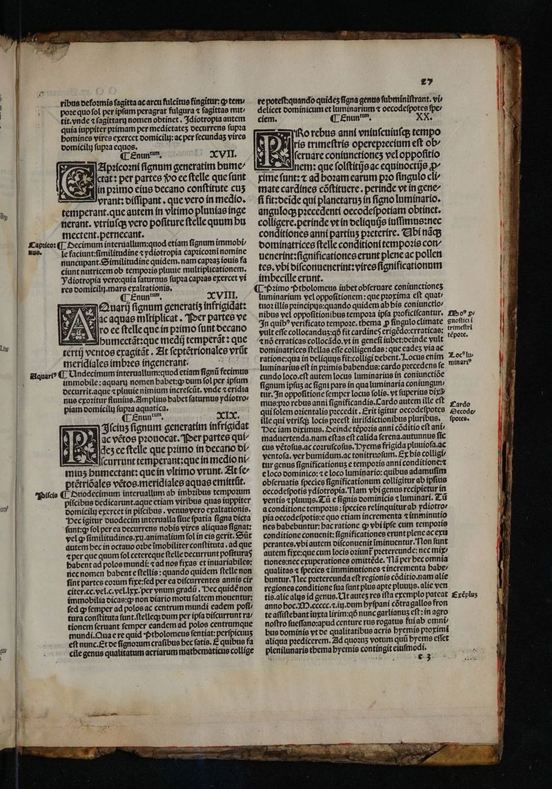 0% TCapꝛicoꝛ nus. fd 1 £lquarí? Piſcis ribus defoꝛmiĩs fagitta ac arcu fulcitus fingitur: p term poꝛe quo ſol per ipſum peragrat fulgura 4 ſagittas mit tit. vnde ⁊ ſagittarij nomen obtinet. Idiotropia autem quia iuppiter pꝛimam per medietates decurrens ſupꝛa homines vires exercet domicilij:ac per fecundas vires domicilij ſupꝛa equos. C Enun dun. XVII. Apꝛicoꝛni fignum generatim bue ctat: per partes vo ee ſtelle que ſunt in pꝛimo eius decano conſtitute cuʒ vrant: oíffipant . que vero in medio. temperant.que autem in vltimo plunias inge nerant. vtriuſq; vero poſiture ſtelle quum bu mectent.pernecant. nuncupant. Similitudine quidem. nam capꝛas iouis fa ciunt nutricem ob tempoꝛis pluuie multiplicationem. 'Y diotropia vero:quia ſaturnus ſupꝛa capꝛas exercet vi res domicilij. mars exaltationis. ¶ Enun dum. XVIII. 5 DDQuarij ſignum generatis infrígidat: ac aquae mltíplicat . Per partes ve ro ee ſtelle que in pꝛimo ſunt decano | humectãt:que medi temperãt: que tertij ventoe exagitãt. At ſeptẽtrionales vrüt meridiales imbꝛes ingenerant. i am ſignũ fecimus immobile: aquaruj nomen babet; our fol per ipfum oecurrit.aque ⁊ pluuie nimium increſcũt. vnde ⁊ eridia piam domicilij ſupꝛa aquatica. (C Enun dim. XIX. Iſciuz fignum generatim infrigidat ac vẽtos pꝛouocat. Per partes qui des ee ſtelle que pꝛimo in decano di⸗ N ccurrunt temperant:que in medio ni^ mios bumectant: que in vltimo vrunt. At fc prétrióalee vẽtos.meridiales aquae emittũt. ¶ Duodecimum interuallum ab imbꝛibus tempoꝛum piſcibus dedicarunt.aque etiam viribus quas iuppiter domiciluj exercet in pifcibus . venus vero exaltationis. Decigitur duodecim interuallo ſiue fpatía figna dicta ſunt:qꝙ fol per ea decurrens nobis vires aliquas ſignat: vel ꝙ ſimilitudines. xuj. animalium fol in eis gerit. ot autem bec in octauo oꝛbe ĩmobiliter conſtituta. ad que ⁊per que quum foL cetereque ſtelle decurrunt pofituras babent ad polos mundi: ⁊ ad nos fixas et inuariabiles: nec nomen babent e ſtellis: quando quidem ſtelle non ſint partes eoꝛum fixe:ſed per ea diſcurrentes annis cir citer. cc. vel. c. vel. lxx per vnum gradũ. Pec quidẽ non immobilia dicas:ꝙ non diario motu faltem mouentux: ſed ꝙ ſemper ad polos ac centrum mundi eadem pofi: tura conſtituta ſunt.ſtelleq; dum per ipfa diſcurrunt ra/ tionem feruant femper eandem ad polos centrumque mundi. Qua e re quid · Ptholomeus fentiat: perfpicuus eft nunc Et de ſignoꝛum craſibus bec fatis. E quibus fa cile genus qualitatum aeriarum mathematicus collige £y re poteſt: quando quides ſigna genus ſubminiſtrant. vi» delicet dominicum et luminarium ⁊ oecodeſpotes fpe» ciem. ¶ Enun un. X. o rebus anni vniuſcuiuſq; tempo e 01 ríe trimeſtris operepꝛecium eft ob E ſeeruare coniunctiones vel oppoſitio nent: que ſolſtitijs ac equinoctijs p^ pite ſunt:⁊ ad hoꝛam earum pꝛo ſingulo cli mate cardines cõſtituere. perinde vt in gene/ fi fit:deide qui planetaruʒ in figno luminario. anguloqʒ pꝛecedenti oecodeſpotiam obtinet. colligere. perinde vt in deliquijs iuſſimus:nec conditiones anni partíus pꝛeterire. Abi nãq; dominatrices ſtelle conditioni tempoꝛis coti uenerint:ſignificationes crunt plene ac pollen tes. vbi diſconuenerint:vires ſignificationum imbecille erunt. ¶ pꝛimo · Ptholomeus ĩubet obſeruare coniunctiones luminarium vel oppoſitionem:que pꝛoxima eft quat: tuoꝛ illis pꝛincipijs: quando quidem ab his coniunctio: nibus vel oppoſitionibus tempoꝛa ipfa pꝛoficiſcantur. In quibꝰ verificato tempoꝛe.thema ꝓ ſingulo climate vult effe collocandus:qó fit cardines erigẽdo:erraticas: ⁊nõ erraticas collocãdo. vt in geneſi iubet: deinde vult dominatrices ſtellas effe colligendas: que eades via ac ratione: qua in deliquus fit: colligi debent. Locus enim luminarius eft in pꝛimis babendus: cardo pꝛecedens fe cundo loco. eſt autem locus luminarius in coniunctiõe ſignum ipfus ac figni pars ín qua luminaria coniungun, tur. In oppoſitione femper locus ſolis. vt ſuperius dixꝭ mus :pꝛo rebus anni ſignificandis. Cardo autem ille eſt qui folem oꝛientalis pꝛecedit. Exit igitur oecodeſpotes ille qui vtriſq; locis pꝛeeſt iuriſdictionibus pluribus. Dec iam diximus. Deinde tẽpoꝛis anni cõditio eſt ani / maduertenda. nam eſtas eft calida ſerena autunnus ſic cus vẽtoſus, ac coꝛruſcoſus. Pyems frigida pluuioſa. ac ventoſa. ver humidum. ac tonitruoſum. Ex bis colligie tur genus ſignificationuʒ e tempoꝛis anni conditione:⁊ e loco dominico: ⁊e loco luminario:quibus adamuſim obſeruatis ſpecies ſignificationum colligitur ab ipſius oecodeſpotis ydiotropia. Nam vbi genus recipietur in ventis ⁊pluuijs. Tũ e ſignis oominicie ⁊ luminari. Tũ a conditione tempoꝛis: fpecies relinquitur ab ydiotro / pia oecodeſpotis:e quo etiam incrementa ⁊ imminutio nes habebuntur: hac ratione ꝙ vbi ipſe cum tempoꝛis condítione conuenit:ſignificationes erunt plene ac exu perantes.vbi autem diſconuenit iminuentur. Non ſunt autem fixe:que cum locis oꝛiunt᷑ pꝛetereunde: nec mix tiones:nec exuperationes omittẽde. Nã per hec omnia qualitas ⁊ ſpecies ⁊ imminutiones ⁊ incrementa babe/ buntur. Nec pꝛetereunda eft regionis cõditio. nam alie regiones conditione ſua ſunt plus apte pluuijs.alie ven anno hoc. M. ccccc.⁊. ii.dum hyſpani cõtra gallos fron te aſſiſtebant iuxta lirim:qð nunc garlianuʒ eſt: in agro noftro ſueſſano:apud centure rue rogatus fab omni⸗ bus dominis vt de qualítatibue aeris hyemis proximi aliqua pꝛedicerem. Ad quoꝛuʒ votum qui byeme effet plenilunaris thema hyemis contingit eiufmodi.
