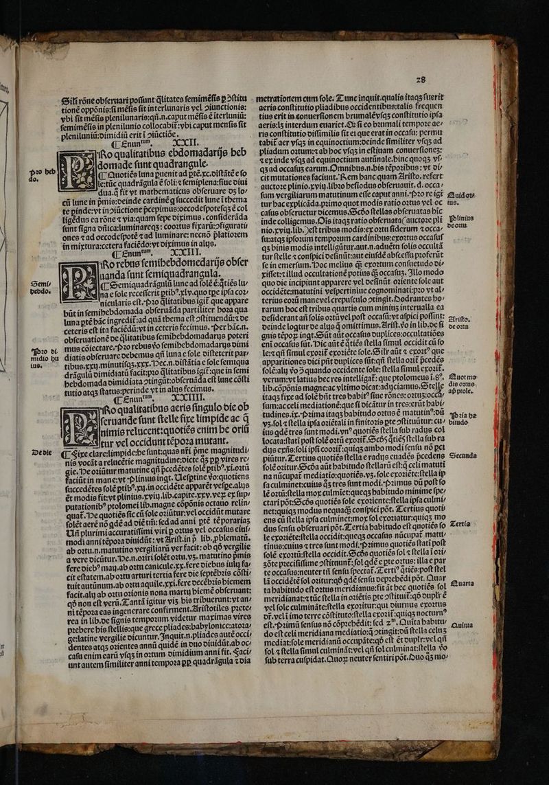 ji Sili rõne obſeruari poffunt qlitatee ſemimẽſis ꝑ ↄᷣſtitu tionẽ oppõnis:ſi mẽſis ſit interlunaris vel ↄiunctionis: vbi fit mẽſis plenilunaris:qñ. n. caput mẽſis ẽ ĩterluniũ: pleniluniũ:dimidiũ erit ĩ ↄiũctiõe. k (L.£nun, * 1 Ro qualitatibus ebdomadarijs beb | 2 domade ſunt quadrangule. C Quoties luna ꝑuenit ad ꝑtẽ. xc. diſtãtẽ e fo lettũc quadrágula € foli: ſemiplena:ſiue diui dua.qͥ fit vt mathematicus obferuare 05 lo cii lune in pᷣmis:deinde cardinẽ q ſuccedit lune ĩ thema te ꝑinde:vt inoitictione pcepimus:oecodeſpoteſqʒ ẽ col ligẽdus ea rõne ⁊ via: quam fepe diximus. confíderáda funt ſigna dñica:luminareqʒ: cooꝛtus fixarũ:ↄfigurati: ones ⁊ ad oecodeſpotẽ ⁊ ad luminare:necnõ platioꝛem in mixtura:cetera faciẽdo:vt diximus in alis. Enun un o rebus ſemihebdomedarijs obſer Aluanda funt ſemiquadrangula. AC semiquadrägulũ lune ad fole t: tiẽs lu / dina c fole receſſerit ꝑtibꝰ. xlv.quo tpe ipfa coz nicularis eſt.Pꝛo qlitatibus igit que appare büt in ſemihebdomada obſeruãda partiliter boza qua luna ꝑtẽ bác íngredit ad quà thema eft ↄſtituendũ:⁊ de ceteris eft ita faciẽdũ: vt in ceteris fecimus. oer bác.n. obſeruationẽ de ülitatibue ſemihebdomadarus poteri mus cõiectare.pꝛo rebus vᷣo femibebdomadarys dimi - Enund m. I. Ko qualitatibus aeris ſingulo die ob 3 2 ſeruande fant ſtelle fixe limpide ac q t3 prd nimie relucent:quotiẽs enim be oriũ tur vel occidunt tẽpoꝛa mutant. ¶ Fire clare limpide: be fünt:quae nfí pme magnitudi nis vocãt a relucẽtie magnitudine:dicte q5 pp vires re gie. He oꝛiũtur matutine qii pcedẽtes ſolẽ ꝑtibꝰ.xi.oꝛtũ faciüt in mane:vt Plinius ingt. Clefptine vo:quotiens ſuccedẽtes ſolẽ ꝑtibꝰ.xij. in occidẽte apparet vefi ꝑe. alis ẽt modis fit: vt plinius.xviij. lib. capite.xxv.vex ex ſup / putationibꝰ ptolomei lib.magne coponis octauo relin / quat. He quotiee fic cii fole oꝛiũtur: vel occidũt mutare ſolẽt aerẽ nó gdẽ ad victi; fedad anni pte teporartas Uñ plurimi accuratiſſimi viri ꝑ oꝛtus vel occaſus eitif/ modi anni tẽpoꝛa diuidũt: vt Ariſt.in p lib. ꝓblematũ. ab oꝛtu. n. matutino vergiliarũ ver facit: ob qð vergilie a vere dicũtur. He. n.oꝛiri ſolẽt oꝛtu.vʒ. matutino pᷣmis fere diebꝰ mau. ab oꝛtu die diebus iulu fa; cit eſtatem. ab oꝛtu arturi tertia fere die ſeptẽbꝛis cófti/ tuit autũnum. ab oꝛtu aquile.xxi. ere decẽbꝛis biemem facit.aly ab oꝛtu oꝛionis nona martu bieme obſeruant: qð non eft verũ. Tantã ígitur viʒ bis tribuerunt: vt an / ni tẽpoꝛa eas ingenerare confirment. Ariſtotiles pꝛete- rea in lib. de ſignis tempoꝛum videtur maximas vires pꝛebere his ſtellis:que grece pliades:babylonice:atoꝛa ; ge:latíne vergilie dicuntur. Inquit. n. pliades autẽ occt/ dentes atqʒ oꝛientes annũ quidẽ in duo diuidũt. ab oc cafu enim earũ vſqʒ in oꝛtum dimidium anni fit. Faci / unt autem fimiliter anni tempoꝛa pP. quadrãgula ⁊ dia De die 28 aeris conſtitutio pliadibus occidentibus:talis frequen tius erit in conuerſionem brumalẽ vſqʒ conſtitutio ipfa ria conſtitutio viſſimilis ſit ei que erat in occafu: permu tabit᷑ aer vſqʒ in equinoctium:deinde ſimiliter vſqʒ ad pliadum oꝛtum:⁊ ab hoc vſqʒ in eſtiuam conuerſioneʒ: ⁊ ex inde vſqʒ ad equinoctium autũnale.pbinc quoqʒ vf qʒ ad occaſuʒ earum. Omnibus. n. his tẽpoꝛibus: vt di cit mutationes faciunt. Rem banc quam Ariſto.refert auctoꝛe plinio.xviij.libꝛo heſiodus obferuauit. d. occa / fum vergiliarum matutinum effe caput anni. Pꝛo re igi Auidoꝛ tur hac explicãda.pꝛimo quot modis ratio oꝛtus vel oc tus. caſus obſeruetur dicemus. Scðo ſtellas obſeruatas bic inde colligemus. Ois itaqʒ ratio obſeruata(auctoꝛe pli Plinius nio. xviij. lib.) eſt tribus modis: ex oꝛtu fiderum ⁊occa/ dc on ſu:atqʒ ipſoꝛum tempoꝛum cardinibus:exoꝛtus occaſuſ qs binis modis intelligũtur.aut.n. aduẽtu ſolis occultã tur ſtelle ⁊ conſpici deſinũt:aut eiuſdẽ abſceſſu pꝛoferũt fe in emerſum. Poc melius ds exoꝛtum conſuetudo oi xiſſet:⁊ illud occultationẽ potius q; occafus. Illo modo quo die incipiunt apparere vel deſinůt oꝛiente ſole aut occidẽte:matutini veſpertiniue cognominati:pꝛo vt al / terius eoꝛũ mane vel crepuſculo ↄtingit.Dodrantes bo: rarum boc eft tribus quartie cum miniuʒ interualla ea deſiderant añ ſolis oꝛtũ vel poft occaſũ:vt aſpici poffint: 2«ia.- deinde logtur de als d omittimus. Ariſt. vo in lib. de deo gnis tépoz ingt. Sũt aut occaſus duplices:occultatiões eni occaſus ſũt. Pic aũt ẽ qͥtiẽs ftella ſimul occidit cũ fo le:⁊ qñ fimul exoꝛit᷑ exoꝛiẽte ſole.Silt aũt ⁊ exoꝛtꝰ que apparitiones dici pit duplices ſũt:qñ ftella ozit pᷣcedes folé:aly vᷣo 5 quando occidente fole: ftella fimul exoꝛit᷑. verum: yt latius hec res intelligat: que ptolomeus ĩ.8 . Auot mo lib. cõpõnis magne:ac vltimo dicat:adyciamus.Steſſe dio oxue. itaqʒ fixe ad ſolẽ bñt tres habit ſiue rõnes:oꝛtuʒ: oc / aß prole. ſum:ac celi mediationẽ:que ft oícátur in tres:erũt habi tudines.ix pP ꝛima itaqʒ habitudo oꝛtus € matutinꝰ:dũ Pꝛia he vz. ſol ⁊ ſtella ipſa oꝛiẽtali in finitoꝛis ꝑte ↄſtituũtur:cu / vitudo ius ꝗdẽ tres fant modi. vnꝰ quotiẽs ftella ſub radus col | locata:ſtatĩ poft ſolẽ oꝛtũ exoꝛit̃ Scoõ Qties ftella ſub ra dus exũs:ſoli ipfi coozit:quiqs ambo modi fenfu nó pct piütur. Z-ertius quoties ftella e radus euadẽs pᷣcedens Secanda ſolẽ oꝛitur. Scda aũt habitudo ſtellarũ eſt:q̃ celi matuti na nũcupat᷑ mediatio:quotiẽs.vʒ.ſole exoꝛiẽte:ſtella ip ſaculminet:cuius d5 tres funt modi. Pꝛimus oti poſt ſo lé oꝛtũ:ſtella moy culmĩet:queqʒ habitudo minime ſpe / ctari põt:Scðs quotiẽs fole exoꝛiente:ſtella ipfa culmi net: quiqʒ modus nequaq; conſpici pot. Tertius quoti ens cü ftella ipfa culminet:mox fol exoꝛiatur:quiqʒ mo dus fenfu obſeruari põt. Tertia babitudo eft quotiẽs ſo Tertia le exoꝛiẽte:ſtella occidit:queqʒ occaſus nũcupat᷑ matu⸗ tinus:cuius ⁊ tres funt modi. Pꝛimus quotiẽs ſtatĩ poſt folé exoꝛtũ:ſtella occidit . Scðs quotiẽs fol ⁊ ſtella ĩ oꝛi / zöõte pꝛeciſiſſime oftítuunt: fol qd e pte oꝛus: illa e par te occaſus:neuter tii ſenſu ſpectat᷑.Tertiꝰ qtíce:poft ftel lã occidẽtẽ fol oꝛitur:qð ꝗdẽ fenfu depꝛebẽdi pot. Quar ta habitudo eft oꝛtus meridianus:fit ãt bec quotiẽs ſol meridianat:⁊ tũc ftella ín oꝛiẽtis pte ↄſtituit᷑:qð dupli e vel ſole culminãte:ſtella exoꝛitur:qui diurnus exoꝛtus dr̃. velĩ imo terre cõſtituto:ſtella exozit:quíqs noctu rm? eſt. Pꝛimũ fenfus nó cópiebédit: fcd 25. uita babitt/ e cta do eſtceli meridiana medíatio:d ↄtingit:dũ ftella celus : mediat:ſole meridianũ occupáte:qó cft écouplr:velqti ſol a ftella (imul culminãt:vel qfi fol culminat:ſtella vo ſub terra cuſpidat.Quoꝝ neuter ſentiripõt. uo q5 mo Quarta