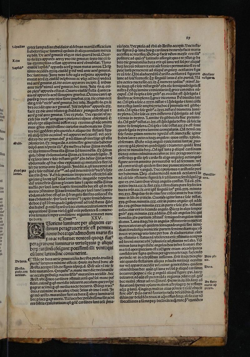 lt. | | 2. padias grece lampadias:chaldaice aldebꝛan martiã efficaciam babet:relique ſaturniã:quãuis ét aliquantulum mercu to vo lixa apparès aeres vno die pmutat: feto die cii fo lis exoꝛtu plias ceſion apparens aerẽ obnubilat. Nono eiuſdẽ lapfidi? apparẽs aerẽ p duos mutat annos. Ueſꝑ tinus occidẽs.xxiiij.eiuſdẽ p diẽ vnũ ante aerẽ ꝑmutat. bec ſunt mau. Junij vero fcóo agla veſꝑtina apparẽs ꝑ mutat aerẽ.ix.eiuſdẽ delphinus:ac vſqʒ ad hoꝛã vndeci mã aerẽ ꝑmutat.xi.die oꝛion apparere incipit:qͥ tribus ante diebꝰ nimiã aere ꝑmutat.hec ium. Juluj vᷣo.ij.oꝛi on plenꝰ apparẽs eſtinat.Quarto eiuſdẽ ftella q̃ anteca nis orapparés aerẽ ſũmopere ꝑturbat.Octauo caniõ ap parẽs p duos ante dies ſũme ꝑrurbat.xxij.die cetus occi dit:ꝗ tribꝰ diebꝰ aerẽ pmutat.bec iulij.Auguſti vo. xv . lĩ bra occidit:quo aer ꝑmutat᷑. Idẽ delphinꝰ apparẽs.xix. facit xx. die anni dñatoꝛ:ꝗ chaldaice ptinguitb or:qui ⁊ aeré ꝑ diẽ ante ꝑmutat. Hec ex ptolo. Dec exoꝛiri vloc⸗ cidi his diebꝰ antigtus:⁊ ptolomei tẽpoꝛe obſeruatũ €: nr̃o do tpealíquátüli differt eaꝝ exoꝛtus:qð nũc omitti mus qbus euidẽtiſſime curioſus mathematicus qlita⸗ tes diei ꝑpẽdere põt:quotiẽs.n.aliquo die ſtellarũ fixa: rũ aliqᷓ ex his occultat᷑:yel apparet:vel exorit᷑: vel occi dit: eo die aer ꝑmutabit᷑ ꝓ nã illius:qð intellige q vlia ↄſenſerint. Ex ↄiugatiõe.n.trimeſtre generalis babetur diſpõ anni tẽpoꝛis illiꝰ. Ex meftrua bétur qᷓlitas menſis ex illa ſemimeſtrua: illa dlítae q̃ ẽ ſemimẽſis. Ex ddran gulo hẽtur ebdomadaria q̃litas.ex ſemiquadrãgulo. 5 é ex loco lune e fole diſtanti ꝑtibꝰ. xly.bẽtur ꝗlitas ſemi ebdomade.qð bac róne explicauit:qꝛ mutatiões fieri ſo lét die tertio ante q̃drãgulũ.Intẽdit.n.qñ luna venit ad pté e fole diſtãtẽ.xl v. ad quá deuenit tribꝰdiebꝰcõple tis t in jrto. Rẽ hãc punicus ĩterpꝛes nó olfecitibñ aũt grecus:ꝑ locus igit ſolis ĩ trimeſtre hiugatiõe depꝛehen dit trimeſtris qͥlitas:ꝑ locum lune ĩ capite mẽſis q̃litas méfis.per locü lune i capite ſemimẽſis boc eft qñ in dia metro ↄſtituitur jlitae ſemimẽſis. per locũ lune i capite ebdomade hoc eft qñ in jd rangulo ſiniſtro collocat᷑:ſta tus ebdomade. Per locũ vero e? i capite femiebdoma: de hoc ẽ qũ ifemiquadrágulo ponit ad ſolẽ:ſtatus qᷓdri dui habet᷑.ꝑ oꝛtũ fixarũ vel occaſum: occultationem vel apparitionẽ litas diei:q̃ ꝗdẽ erũt pollentes ſi conuene / rint ſeruata femper conditione regionis.remanet nunc de hora. ¶ Enun dam. XXV. cur Clotíene luminare per aliquem car- (5) Idíngm peragrauerit:tũc eft permuta Nasal ionis hoꝛa:quẽadmodum marte flu xusac refluxus: ventoꝛũ quoqʒ flat? peragratione luminaríe vtriu ſqʒuis ꝑ aliquẽ bo cardinũ cõtĩgunt:potiſſimñ illi venti:qui cũ lune latitudine conuenerint. nãc de hoꝛa aerie ꝑmutatiõis.hecvba ptolo.tradít:q puníc? ĩterpꝛes minime olfecit.(»tole.ita hoꝛã banc ab Ariſto.accepit ĩ lib.de ſignis tépoz.d. Silr atit «t die fe pñt mutatiões. Srequẽtiꝰn.mane meridie:oeclinatiõe ac occaſu:ꝑtibuſqʒ noctis ſilibꝰ mutatiões accidũt · hec Ariſt. vbi qᷓtuoꝛ cardines ↄſtituit: oꝛtũ qué fol mane poſ ſidet.culmẽ:ꝑ qó meridie diſcurrit. occaſum:queʒ veſꝑe pagrat ac imũ:ꝑ qð media nocte decurrit. Sũtqʒ tractꝰ duo. e culmine in occaſuʒ:⁊ huic ↄ᷑rius ab imo i oꝛtũ. In qt mõ ariſto.mutatiões fieri ea boza:q altez luminariũ becp loca ꝑagrauerit. Nã loca bec pollẽtiſſima fũt: acv: res hñtia exuſcitatiuas:qñ ꝗdẽ cardines ſunt celi pᷣma / Lixa Lapſidiꝰ Oꝛdo. £xpó pto lomei. De hoꝛa. Ariſto. ptolo.con neniunt. 29 ria loca. Hec ptolo. ad vᷣbũ ab Ariſto.accepit. Hoc teſta / tur ſignis:p ꝙ luna bos p cardines decurrẽs facit maris poſiture: ad quá et? latitudo aſſurgit:qua e re ↄſtat ꝙ ba bito die ꝑmutatiõis:hoꝛa erit qñ luna vel fol per aliquẽ boz locoꝛũ diſcurret:erit aũt foꝛtioꝛ permutatio:ſi eo tẽ poꝛe luna peruenerit ad aliquẽ anguloꝝ octilatere figu re cũ ſole. Abi aĩaduertẽdũ éxarífto.octilaterá figurat Serlate- lune ad ſolẽ foꝛmaſſe:qͥꝝ ſingulũ latus é.xLv.partiü.Tlà. ra figura xly. octies ducta ſũt.ccc.lx.qͥ numero ʒodiacꝰ ↄtinet᷑. lu na itaqʒ q e ſole diſtat ꝑtibꝰ.xlv.tũc ſemiquadrãgula fi niſtra e: eſtqʒ lumine coꝛnicularis: q grece conoides nũ/ cupat᷑.ñ vo ipſa a fole ꝑtibꝰ.xc.recedit:eſt qᷓdrãgula i ſiniſtro:ac ſemiplena:q̃ grece dicotoma D ẽ diuidua lati ne. ipſa a ſole.c.xxxv.diſtat:⁊ ĩ qᷓdrãgulo ⁊ femi cõſti tuta:eſtqʒ lumĩe amphicyrta:hoc ẽ ptumída vel gibbo / rofa. ipfa e ſole ꝑtibꝰ.c.lxxx.diſtat ẽ diametra lumi / ne plena. Añe ſole. cc. xxv.diſteterit ẽ qdrãgula ad ſolẽ 4 ſemis in dextro. Lumine vo gibboꝛoſa fiue pꝛetumi da. Qñ ꝑtibꝰ diſtat.cc.lxx.eſt Gd rágula deſtra cũ ſole:lu mine vo ſemiplena.Qñ ipſa e fole diſtat.ccc.xv.eſt ſemi quadrãgula dextra:lumine coꝛnicularis.Qñ demũ cus: fole finito ꝑtium numero ↄgredit᷑:eſt ↄiuncta:ſic igitur babes latera octo:octoqʒ angulos : quos ariſto.⁊ ptolo. obferuant. &amp;9cóo nãqʒ anguli exuſcitatiui ſunt:ac puo catoꝛij:ꝗdã pleni:vt quadráguli ⁊ diameter. quida femi pleni:vt dimidia hoꝝ.ñ igit luna ꝑ aliquẽ cardinum dictoꝝ oꝛtus:culminis:occaſus:ac imi peragrauerit:ac ceſſeritqʒ ꝙ ille ipfe cardo fit aligs anguloꝝ octiangule figure:aerem omnino permutabit vel ad ſerenum: vel ad contrariũ:qñ quidem ſint due pꝛouocationes coniti cte.f.cardinís ⁊ anguli. ec e ptolomeo ⁊ ariſtotile pari ter habemus. Ueꝝ aĩaduertendũ non tm̃ octilaterã lu eran, nã cũ fole ↄſtituere figurã:ſʒ ſexdilateraʒ:ſexdiãgulã q tera. que ex.xvi.lateribus vbiqʒ angulis conftat. Ilã cu. xlv. octies ducta.ccc.lx.ſint.xxuj.⁊ dimidiata pare ſexdecies ducta erũt. ccc. lx.erit igit ſingulũ lat? ꝑtiũ. xy. minuto: rus. xxx. Angulus vo in eius fine collocatus:de bac dixi mus in lib. de criticis. Quoties igitur luna e fole oiftat. xxij. ꝑtibus.minutis.xxx.erit in pꝛimo angulo:qñ addi tis. xxuj.ꝑtibus minutis.xxx.in parte e fole.xlv. diſtanti collocatur erit in fecundo angulo.Sicqʒ in alijs femper ꝑtibꝰ. xxij.minutis. xxx. additis.Eſt aũt angulus hic qui dimidio.xlv.partium ↄſtituit᷑ ſemiquadrangulus dimi diatus. Luna itaqʒ his in angulis ↄſtitutavires exercet pꝛouocatoꝛias:qñ quidem femiquadranguli fínt dimi⸗ diati:ſeruãteſqʒ inimicitie partem ſemimediam:que ro docet:vt peragratio lune:per boe. ẽt aĩaduertatur: eiuſ⸗ qʒ ↄſtitutio ⁊ ſtatus:nã vbi ſerena erit ↄſtitutioꝛtempus ad ſerenũ mutat:ybi 2 pluuiofa:ad pluuias vel alia. lõ minus luna ingrediẽte angulos bos debet foꝛmari tbe ma:ſed operepꝛecium eſt colligere etiam oecodeſpotes conſiderare figna quibus peragrent:ceteraqʒ faciendo perinde: vt in eclypſibus iuſſimus. Exit itaqʒ dies plu / Dies pt uie:quando ſtellarum aliqua relucẽs rutilaqʒ occulta/ uic. tur vel apparet:occidit vel oꝛitur: generalibus quidem ↄſentiẽtibus:hoꝛ aaũt qii luna vel ſol p aliquécardínus 8 decurret:pᷣcipue i tüc ꝑ angulũ aliquẽ figure. xvi. latex diſcurret. nõ aũt eft pꝛetereũda regionis ↄditio:qñ ꝗdẽ bec multũ ferat ad rei qlitatẽ. Picus in. iu. lib.ſuaꝝ cõ M uri futationũ ſpernit opĩonem oium aſtrologoꝝ de reſluxu moris aß aq̃ꝝ ꝑ lunã. Fingitqʒ multae alias põnes:⁊ tãdẽ obujcit picum. fere oĩbꝰ. Po cur nõ foꝛtioris radij deſcẽdẽtis q; aſcen dẽtis: cur deſcẽdẽs reuocat aqᷓs:effunditqʒ aſcñs:cux nó ibecillioꝛes a ſůmo paz declinãtes:q; tunc pexoꝛiẽtes