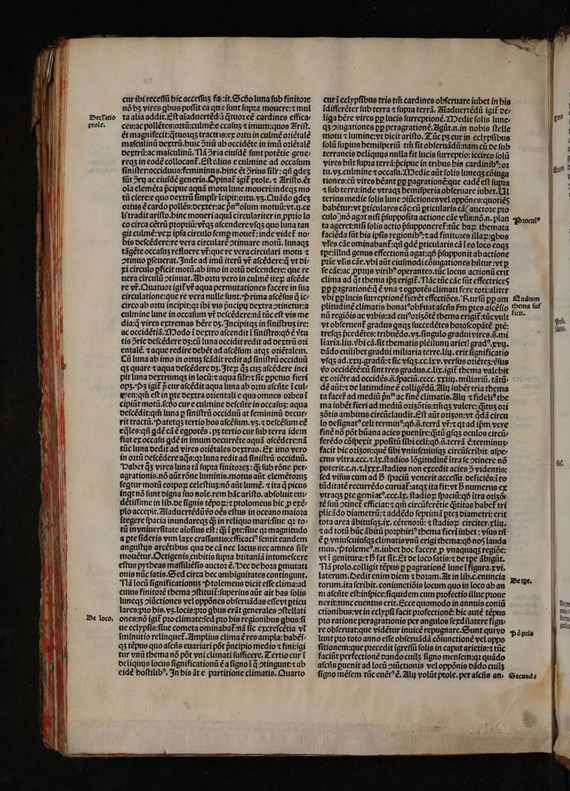 —— CAEN Rn ä —— —— Declatio ptole. De loco. cur ibi receſſũ hic acceſſuʒ fait. Scðo luna ſub finitoꝛe nõ hz vires ꝗbus poſſit ea que ſunt ſupꝛa mouere:⁊ mul ta alia addit.Eſt aĩaduertẽdiũ q̃tuoꝛ eẽ cardines effica⸗ ces:ac pollẽtes:oꝛtũ:culmẽ:o ccaſuʒ ⁊ imum:quos Zriſt. ét magnifecit:q̊tuoꝛqʒ tracttis:ex oꝛtu in culmẽ oꝛiẽtalẽ maſculinũ dextrũ.huic ↄꝛiũ ab occidẽte ín imũ oꝛiẽtalẽ dextrũ:ac maſculinũ. Nã 2ría eiuſdẽ funt potẽtie gene: reqʒ in eodẽ collocant᷑.Eſt eilius e culmine ad occaſum ſiniſter:occiduus:femininus.hinc et 5ríus fili: qñ ꝗdeʒ füt5ry ac eiuſdẽ generis. Opinat᷑ igit ptole. « Ariſto.ẽt oia elemẽta pᷣcipue aquã motu lune moueri:indeqʒ mo tũ ciere:e quo dextrũ fimplt ĩcipit:oꝛtu.vʒ.Quãdo ꝗdeʒ oꝛtus é cardo pollẽs:dexter:ac pnoium motuũ:vt.ij.ce li tradit ariſto.hinc moueri aquã circulariter in ꝓpꝛio lo co circa cẽtrũ pꝛopꝛiũ:vr̃qʒ aſcendere vſqʒ quo luna tan git culmẽ:veꝝ ipfa circulo femp mouet: inde videt᷑ no / bis deſcẽdere:re vera circularè ↄtinuare motũ. lunaqʒ tãgẽte occafas refluere vr̃ que re vera circulari motu ⁊ ↄtinuo ꝑſeuerat. Inde ad imũ iterũ vr aſcẽdere:q̃ vt di / xi circulo ꝑficit motũ.ab imo in oꝛtũ deſcendere:que re uera circulũ ↄtinuat. Ab oꝛtu vero in culmẽ iteꝝ aſcẽde re vr̃.Quatuoꝛ igit᷑ v aqua permutationes facere in fua circulatione:que re vera nulle ſunt. Prima afcéfus q ic circo ab oꝛtu incipit:qꝛ ibi vis pncipy dextra ↄtinetur:a culmine lune in occafum yr deſcẽdere:nã tũc eft vis me dia:q̃ vires extremae bére dʒ . Incipitqʒ in finiftrus ire: ac occidẽtiã. Modo i dextro aſcendit ĩ ſiniſtro:qð € vtu tis rie deſcẽdere o5:cti luna occidit redit ad dextrũ oꝛi entalẽ. «aque redire debẽt ad aſcẽſum atqʒ oꝛiẽtalem. Cũ luna ab imo in oꝛtuʒ ſcãdit redit ad ſiniſtrũ occiduũ qʒ quare ⁊ aqua deſcẽdere dʒ.Iteꝝ 05 cus aſcẽdere inci pit luna dextrumqʒ in locũ:⁊ aqua ſiłr:⁊ ſic ppetuo fieri opz. Pz igit p cur aſcẽdit aqua luna ab oꝛtu aſcñte i cu Gen:qm̃ eft in ꝑte dextra oꝛientali e qua omnes oꝛbes ĩ cipiũt motiü.fcóo cure culmine deſcñte in occafus: aqua deſcẽdit:qm̃ luna p ſiniſtrũ occiduũ at femininũ oecur/ rit tractũ. Patetqʒ tertio bos aſcẽſum.vʒ.⁊ deſcẽſum eẽ eq̃les:qñ gdé cá € eꝗpotẽs.pʒ tertío cur ſub terra idem fiat ex occaſu ꝗdẽ in imum decurrẽte aquã aſcẽdere:nã tũc luna dedit ad vires oziétales dextras. Ex imo vero in oꝛtũ oefcédereade:q luna redit ad ſiniſtrũ occiduũ. Pabet d5 vires luna tà ſupꝛa finitoꝛeʒ: q; ſub rõne pet: agrationis.nõ aũt rõne luminis.motus aũt elemẽtoꝛuʒ feqtur motũ coꝛpoꝝ celeftius:nó aũt lumé. ⁊ ita d picus ingt nõ ſunt digna fao noĩe.rem hãc ariſto.abſoluit eui / détiffime in lib.de ſignis tẽpoꝝ:⁊ ptolomeus hic ꝓ exe plo accepit.Aĩaduertẽdũ vᷣo oes eſtus in oceano maioꝛa itegere fpacía inundareqʒ d; in reliquo mari:ſiue qꝛ to / tii in vniuerſitate aĩoſius eſt:qᷓ; ĩ ꝑte:ſiue qꝛ magnitudo a pte ſideris vim laxe craſſantis:efficaciꝰ ſentit eandem anguſtis arcétibus qua de cá nec lacus nec amnes ſilr mouẽtur.Octigenis cubitis ſupꝛa bꝛitanid intumeſcere eftus pytheas maſſiliẽſis auctoꝛ ẽ. Pec de hoꝛa ꝑmutati onis nũc ſatis. Sed circa hec ambiguitates contingunt. Nã locũ fignificationus Ptolemeus dicit effe clima:ad cuius finitoꝛẽ thema ↄſtituit᷑:ſuperius aũt ait has ſolis luneqʒ ↄiũctiones vel oppõnes obſeruãdas eſſevt ꝑticu lares:pꝛo his.vʒ.locis:pꝛo ꝗbus erát generales ↄſtellati ones:nõ igit᷑ po climate:ſed pꝛo his regionibus ꝗbus:ſi ue eclypſis:ſiue cometa ominabat᷑:nã fíc excreſcẽtia vl imínutío relinquet᷑. Amplius clima ẽ res ampla: babef/ qʒ tẽpus quo aſcñs euariari põt pncipio medio ⁊ fini:igi tur vnũ thema nõ põt vni climati ſufficere. Tertio cur i deliquus locus ſignificationũ ẽ a fignoi d ↄtingunt:⁊ ab cidé boftilib^, In his ãt e partitione climatis.Quarto curi eclypſibus tris tif cardines obſeruare iubet in his idiffcréter ſub terra ⁊ ſupꝛa terrã. Aiaduertẽdũ igit ce: liga bere vires pp lucis ſurreptionẽ. Medie folis lune: qʒ ↄiugationes pp peragrationẽ.Agũt.n.in nobis ftelle motu ⁊ lumíne:yt dicit ariſto. Tũc ps cur in eclypſibus folii ſuꝑius hemiſperiũ tm̃ ſit obſeruãdũ:nam cũ de fub terraneis oelíquge nulla fit lucis ſurreptio:iccirco ſolũ vires hñt ſupꝛa terrã:pᷣcipue ín tribus his cardinibꝰ:oꝛ tu. vz. culmine ⁊ occaſu. Medie aüt folis luneqʒ cõiuga tiones:cũ vires béant pp ꝑagrationẽ:que eadé eft ſupꝛa ⁊ ſub terra:inde vtraqʒ hemiſperia obſeruare iubet. Al terius medie ſolis lune ↄiũctiones vel oppónce:quotiés habẽtur:vt ꝑticulares cãe:cũ ꝑticularis cá( auctoze pꝛo culo)nõ agat nifi pſuppoſita actione cãe vlis:nõ.n.plan ta ageret:niſi folie actio p̃ſupponeret᷑:tũc haꝝ tbemata faciẽda ſũt his ipfis regionibꝰ:⁊ ad finitoꝛes illaꝑ:ꝗbus vles cãe ominabant᷑:qñ ꝗdẽ ꝑticularis cái eo loco eoqʒ tꝑe:illud genus effectionũ agat:qð pᷣſupponit ab actione pie vlis cãe.vbi aũt eiuſmodi cõiugationes hñtur:vt p fe các:ac ꝓpꝛus viribꝰ operantes.tüc locus actionũ erit clima ad Qt thema is erigit᷑. Nãc tũc các füt effectriceg pp pagratione:q é vna ⁊ eꝗpotẽs climati fcre toti:aliter vbi ꝑꝑ lucis ſurreptionẽ fierẽt effectiões. Rurſũ ꝑꝑ am plitudinẽ climatis bonatꝰobßuat aſcñs fm ꝑtes aſcẽſio nũ regiõis ac vꝛbis:ad cuiꝰoꝛiʒõtẽ thema erigit᷑:tũcvult vt obſeruent᷑ gradus qnas ſuccedẽtes hoꝛoſcopãtẽ pté: treſqʒ pᷣcedẽtes:tribuẽdo.vʒ.ſingulo graduivires. S. mi liaria.liij.vᷣbi cã.ſit thematis plẽilunij arietl gradꝰ.xvij. dãdo cuilibet gradui miliaria terre. liij.erit ſignificatio vſqʒ ad. xxuj.gradũ:⁊ ſic vſqʒ.cc.lxv.verſus oꝛĩẽteʒ:vᷣſus vo occidẽtẽ:cũ fint tres gradus.c.lix.igit thema valebit dẽ aũt:⁊ de latitudine € colligẽdũ. Alij iubẽt tria thema ta facer ad mediũ pn ac fine climatis.Aluj ⁊ fídeli? the ma iubẽt fieri ad mediũ oꝛiʒõtis:tm̃qʒ valere:q;tuʒ oꝛi ʒõtis ambitus circũclaudit.Eſt aũt oꝛizon:vt q̊dã circu lo deſignatꝰ celi terminꝰ:qð.õ.terrã vr̃:⁊ qꝛ ad ipm vere finẽ nó põt hũana acies ꝑuenire:qᷓ;tũ qíq5 oculos circũ⸗ ferẽdo cófperít ꝓpoſitũ ſibi celi:qð.õ. terrã ẽ:terminuʒ facit hic oꝛizon:quẽ fibi vniuſcuiuſqʒ circũſcribit aſpe⸗ ctus vltra.ccc.⁊.lx.ſtadios lõgitudinẽ itra fe ↄtinere nó poterit.c.n.⁊.lxxx.ſtadios non excedit acies 5 videntis: fed vifus cum ad D ſpaciũ venerit acceſſu deficiẽs:ĩ ro tüditaté recurrédo curuat᷑:atqʒ ita fit: vt h; numerus ex vtraqʒ pte gemĩatꝰ.ccc.lx.ſtadioꝝ ſpaciũ:qð ĩtra ozisó té fü ↄtinet᷑ efficiat:⁊ qm̃ circũferẽtie q;titas babet tri plicãdo diametrũ:⁊ addẽdo ſeptimã ptes diametri: erit tota area ãbituſqʒ.ix.cẽtenoꝛũ:⁊ ſtadioꝝ circiter.xliuj. tad totũ hũc ãbitũ poꝛphiriꝰ thema fieri iubet: vſus tñ ép vniuſcuiuſqʒ climatis vnũ erigi thema:qð nos lauda mus. Ptolemeꝰ n.iubet hoc facere p vnaquaqʒ regiõe: vti genitura:⁊ D fat ſit.Et de loco ſatis:⁊ de tꝑe ãbigũt. lá ptolo.colligit tẽpus p ꝑagrationẽ lune ĩ figura.xvi. laterum.Dedit enim diem ⁊ hoꝛam. At ín lib.c.enuncía torum.ita ſcribit.coniunctiõis locum quo in loco ab an ni aſcñte eſt:inſpice:ſiquidem cum pꝛofectio illuc pꝛoue nerit:tunc euentus erit. Ecce quomodo in annuis coniũ ctionibus:vt in eclypſi facit pꝛofectionẽ: hic autẽ tẽpus pꝛo ratione peragrationis per angulos ſexdilatere figu / re obſeruat:que vidẽtur inuicẽ repugnare.Sunt qui vo lunt pꝛo toto anno eſſe obſeruãdã cõiunctionẽ vel oppo ſitionem:que pꝛecedit ĩgreſſũ ſolis in caput arietis:⁊ tũc faciũt perfectioné dando cuils figno menſem:qꝛ quãdo aſcñs ꝑuenit ad locũ ↄiũctionis vel oppõnis dãdo cuilʒ | A gui | P | I ) ! Burt C I | i : | | Pꝛoculꝰ || | | | Auaͤtum n thema ſuf icit. | B ott | tits ll I en | 3etpe. l Doy ! iat. WE. fei E. a.u opis |