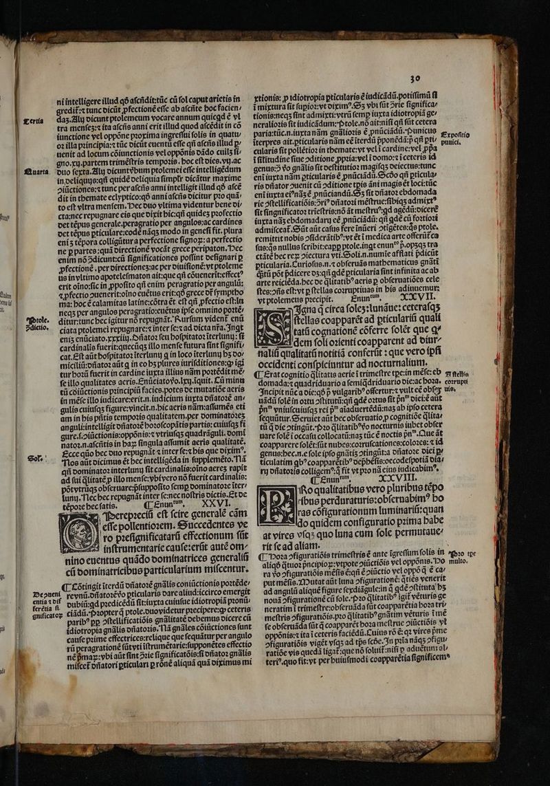 hw | | ni intelligere illud qð aſcñdit:tũc ci fol caput arietis in gredi£: tunc dicũt pfectionẽ effe ab aſcñte hoc facien: daz. Alij dicunt ptolemeum vocare annum quicgd ẽ vl tra menfes: ita aſcñs anni erit illud quod aſcẽdit in có iunctione vel oppõne pꝛoxima ingreſſui folis in quatu / oꝛ illa pꝛincipia:⁊ tũc dicũt euenti effe qii aſcñs illud ꝑ uenit ad locum cõiunctionis vel oppõnis dãdo cuilʒ ſi⸗ gno. xi. partem trimẽſtris tempoꝛis. boc eft dies. vij. ac duo ſexta. Alu dicuntᷣbum ptolemei effe intelligẽdum in deliquis:qñ quidẽ deliquia fimplr dicãtur maxime giũctiones:⁊ tunc per aſcñs anni intelligit illud qð aſcẽ dit in themate eclyptico:qð anni aſcñs dicitur pꝛo quã to eſt vltra menſem. Pec duo vltima videntur bene di / cta:nec repugnare eis que dixit hic:qñ quideʒ pꝛofectio det tẽpus generale. peragratio per angulos:ac cardines det tẽpus ꝑticulare:eodẽ nãqʒ modo in geneſi fit. plura eni tẽpora colligũtur a perfectione ſignoꝝ:a perfectio ne ꝑ partes: quã directionẽ vocát grece peripaton. Hec enim nõ Sdicunt:cũ ſignificationes poſſint deſignari p ꝓfectionẽ. per directionez:ac per diuiſionẽ:vt ptoleme us in vltimo apoteleſmaton ait:que qñ cõuenerit:effectꝰ erit oĩno:ſic in ꝓpoſito qii enim peragratio per angulũ: 4 pfectio ↄuenerit:oĩno euẽtus erit:qð grece or ſymptho ma: boc ẽ calamitas latine:cõtra et eft qii ꝓfectio eſtiln neqʒ per angulos peragratio:euẽtus ipfe omnino poꝛtẽ / ditur:tunc hec igitur nó repugnãt. Rurſum vident enũ ciata ptolemei fepugnare:⁊ inter ſe:⁊ ad dicta nra. Ingt enís enũciato.xxxiiij.Dñatoꝛ feu bofpitato2 iterluny: ff cardínalie fuerit:quecũqʒ illo menfe futura fínt ſignifi⸗ cat. Eſt aũt hoſpitatoꝛ ĩterlunij q in loco ĩterlunuj b5 do / miciliũ:dñatoꝛ aũt q in eo bs plures iuriſditiones:ꝙ igi tur hoꝛũ fuerit in cardine iuxta illius nãm poꝛtẽdit mé ſe illo qualítates aeris.Enũciato vo. lxij. quit. Cũ mint tü cdiũctionis pꝛincipiũ facies. potes de mutatiõe aeris in méfe illo iudicare:erit.n. iudicium iuxta dñatoꝛẽ an gulis cuiuſqʒ figure: vincit. n. hic aeris nãm:aſſumẽs eti am in his pñtis tempoꝛis qualitatem. per dominatoꝛeʒ anguli:intelligit dñatoꝛẽ hoꝛoſcopãtis partis:cuiuſqʒ fi gure.ſ Hiũctionis:oppõnis:⁊ vtriuſqʒ quadrãguli. domi natoꝛ. n aſcñtis in baz fingula aſſumit aeris qualitate. Ecce qiio bec duo repugnãt ⁊ inter ſe:⁊ his que diximꝰ. Nos aũt dicimus ét bec intelligẽda in ſupplemẽto. Nã qii dominatoꝛ interluny ſit cardinalis:oĩno aereʒ rapit ad fuí litate p illo menſe:vbivero nó fuerit cardinalis: põtvtrüqʒ obferuare:pfuppofito ſemꝑ dominatoꝛe ĩter / ſunij. Nec hec repugnãt inter ſe:nec noſtris dictis. Et de tẽpoꝛe hec ſatis. C Enun w. XXVI, N Perepꝛeciũ eft ſcire generale cãm AS Y cffe pollentioꝛem. Succedentes ve es piefignificatard effectlonum fiit inſtrumentarie canfe:erfit autẽ om. nino euentus quãdo dominatrices generali ci dominatricibus particularium miſcentur. ¶ Cõtingit ĩterdũ dñatoꝛẽ gnãlis coniũctionis poꝛtẽde / Deouti revnũ. dffatorẽ vo ꝑticularis dare aliud: iccirco emergit eniatif dubiü gd predícédü fit:iurta culuſue idiotropi pꝛonũ gnificatoꝝ cĩãdũ. Pꝛopter q ptole. duo videtur pꝛecipere:ꝙ ceterte paribꝰ pp ↄſtellificatiõis gnãlitatẽ debemus dicere cu idiotropia gnãlis dñjatoꝛis . Tlà gnãles cõiũctiones ſunt cauſe pꝛime effectrices:relique que ſequãtur per angulo rũ peragrationẽ ſũt vti ĩſtrumẽtarie:ſupponetes effectio nẽ ß map: vbi aũt ſint 2:ie ſignificatõ is. ſi ofſatoꝛ gnalie miſcet᷑ oñatori ꝑticulari p róné aliquã quá diximus mi 30 xtionis: p idiotropia pricalaris e iudicãdũ.potiſſimũ (d 1 i mixtura ſit ſuꝑioꝛ:vt diximꝰ.Sʒ vbt ſũt ↄrie ſignifica / 1 tionis:neqʒ fint admixti:vtrũ femp iuxta idiotropiã ge / neralioꝛis ſit iudicãdum: P tole.nõ ait:niſi qñ füt cetera paria:tũc.n.iuxta nãm gnãlioꝛis e ꝓnũciãdũ. Punicus g, oo fit iterpres ait. ꝑticularis nám eẽ ĩterdũ pponédá:p qñ ptu uui | MI cularis fit pollẽtioꝛ ín tbemate:vt vel ĩ cardine:vel ppa N IP i ſilitudine ſiue ↄditione ꝓpꝛia:vel i domo:⁊ i ceteris id E 1 genus: vo gnãlis fit deſtitutioꝛ magi ſqʒ deiectus:tunc eni iuxta nãm ptícularis ẽ ꝓnũciãdũ. Scdo qñ ꝑticula / 1 rio offator ↄuenit ci ↄditione tpis áni magis €t loci:tũc || AN eni iuxta eiꝰnãʒ ẽ pnũciandũ. Sʒ fit dñatoꝛ ebdomada N rie ↄſtellificatiõis:ↄriꝰ dñatoꝛi mẽſtrue:ſibiqʒ admit? fit ſingnificatoꝛ trĩeſtris:nõ át meſtruꝰ ꝗd agẽdũ:dicerẽ iuxta nãʒ ebdomadaru cé pnüciádii: qri ꝗdẽ cũ foꝛtioꝛi admiſceat᷑. Sũt aüt caſus fere ĩnũeri ↄtigẽtes:qͥs ptole. remittit nobis ↄſiderãtibꝰ: vt ét i medica arte offerũt᷑ca ſus:qͥs nullus ſcribit:eaꝑꝑ ptole.ingt enun p. opʒqʒ tra p ctáté bec rez ↄiectura vti.&amp;oli.n.numie afflati pdicüt | H ꝑticularia. Curioſus.n.⁊ obſeruãs mathematicus gnãtĩ B (iti põt pdicere dʒ:qñ ꝗdẽ ꝑticularia ſint infinita ac ab arte reiciẽda. hec de dlitatib? aeris p obſ eruatiões cele ſtes:oñs eſt: vt ꝑſtellas coꝛruptiuas in his adinuemur: vt ptolemeus pꝛecipit. nun. XXVII. dicto q círca ſoleʒ: lunãue:ceteraſqʒ ſtellas coapparét ad ꝑpticulariũ quali 4 e fati cognationẽ cõferre folet que q^ E A em ſoli oꝛlenti coapparent ad diur/ '] nialifi qualitatũ notitiã conferũt: que vero ipfi L occidenti confpiciuntur ad nocturnalium. 1 ¶ Erat cognitio qᷓlitatis aerie i trimeſtre tꝑe:in meſe: eb zrgettia uU domada:⁊ quadriduario a ſemiqdriduario die:ac hoꝛa. corrupti ME Incipit nũc a die:qð p vulgaribꝰ offertur:⁊ vult eẽ obſey uie. a uãdũ ſolẽ in oꝛtu ↄſtitutũ:qñ ꝗdẽ oꝛtus fit 9n diei:ẽ atit jn vniuſcuiuſqʒ rei p aĩaduertẽdũ:naʒ ab ipfocetera ſequũtur. Seruiet aũt becobferuatío p cognitide q̃lita⸗ | tũ q̃ die ↄtingũt. Pꝛo q̃litatibꝰ vo nocturnis iubet obſer ii j uare fole i occafu collocatũ: naʒ tũc ẽ noctis pn^. Que ãt p! coapparere ſolẽt: ſũt nubes: coꝛruſcationes:coloꝛes: c id genus: hec. n. e fole ipſo gnãtiz otingüt:a dñatoꝛe dieiꝑ⸗ ticulatim qb? coapparetib? oepbefis:oecodefpotia oid: rij dñatoꝛis colligemꝰ:qͥ fit vt pꝛo nã eius iudicabimꝰ. XXVII ¶ Enun dm. I. J. 155 o qualitatibus vero pluribus tẽpo bus perduraturis:obſernabimꝰ bo rae cõfigurationum luminariũ:quan do quidem configuratio pꝛima habe at vires vías quo luna cum fole permutaue⸗ rit ſe ad aliam. Mad ¶ Hoꝛa ↄfiguratiõis trimeſtris € ante igreffum folis in ꝛo tpe aliqð qᷓtuoꝛ pᷣncipioꝑ:vtpote oiüctiois vel oppõnis. Po multo. ra vo ↄfiguratiõis méfte ẽ:qñ ẽ ↄiũctio veloppód € ca' put mẽſis. Mutat aũt luna ofiguratione: q ties venerit ad angulũ aliquẽ figure ſexdiãgule:in qᷓ ꝗdẽ ↄſtituta bs nouã ↄfigurationẽ cii ſole. Pꝛo dtítatib? igit vẽturis ge neratim ĩ trimeſtre:obſeruãda füt coapparẽtia hoꝛa tri meſtris ↄfiguratiõis. pꝛo qlitatibꝰ gnãtim vẽturis time ſe obſeruãda ſũt d coapparẽt hoꝛa meſtrue ↄiũctiõis yt oppõnis:⁊ ita i ceteris faciẽdũ. Cuius rõ ẽ:qꝛ vires pme ↄfiguratiõis vigẽt vſqʒ ad tpe ſcde. In pꝛĩa nãqʒ ↄfigu / ratiõe vis quedã ligat᷑:que nó ſoluit niſi p aduẽtum al / teriꝰ. quo fit: vt per huiuſmodi coapparetia ſignificemꝰ