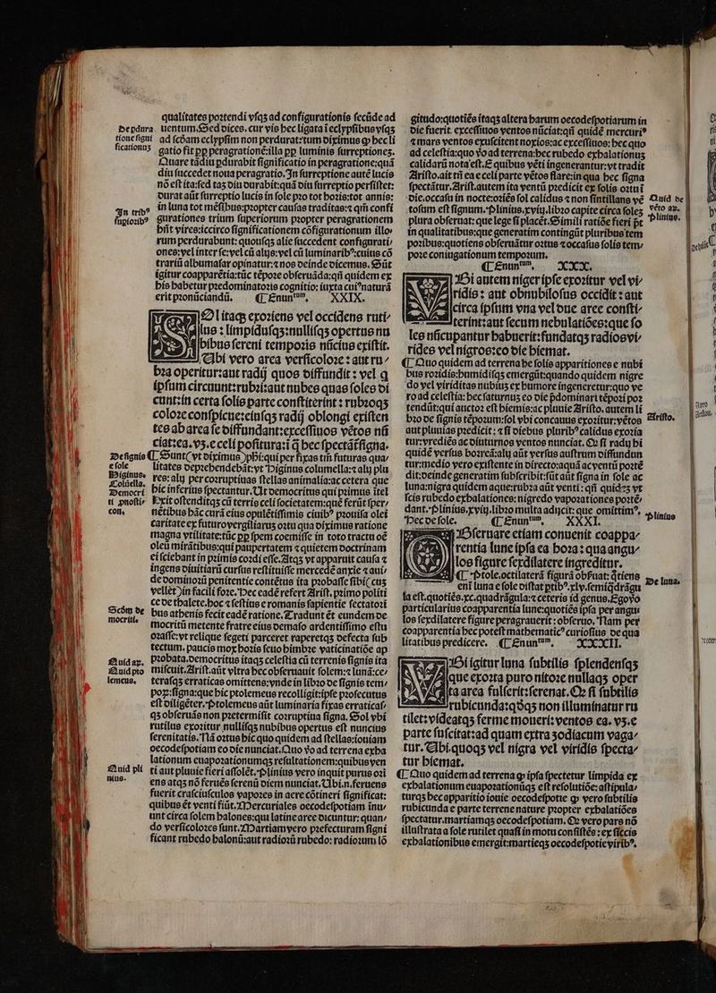 EXE 0 | A 1 j Ti qualitates poꝛtendi vſqʒ ad configurationis ſecũde ad El tríb? uꝑioꝛibꝰ Quare tãdiu ꝑdurabit ſignificatio in peragratione:quã diu ſuccedet noua peragratio. In ſurreptione autẽ lucis nó eft ita:ſed taʒ diu durabit:quã diu ſurreptio perſiſtet: durat aũt ſurreptio lucis in ſole pꝛo tot hoꝛis:tot annis: in luna tot mẽſibus:pꝛopter cauſas traditas:⁊ qm̃ confi gurationes trium ſuperiorum pꝛopter peragrationem hñt vires:iccirco ſignificationem cõfigurationum illo rum perdurabunt:quouſqʒ alie ſuccedent configurati / ones: vel inter ſe:vel cũ alijs:vel cũ luminaribꝰ:cuius có trariũ albumaſar opinatur:⁊ nos deinde dicemus. Sũt igitur coapparẽtia:tũc tẽpoꝛe obſeruãda:qñ quidem ex his babetur pꝛedominatoꝛis cognitio:iuxta cuiꝰnaturã erit pꝛonũciandũ. (p £nun, — XXIX. 77 Ol itaq; exoꝛiens vel occidens ruti A R^ lus: limpiduſqʒ:nulliſqʒ opertus nu 2 * bibus ſereni tempoꝛis nũcius exiſtit. Abi vero area verſicoloꝛe: aut ru⸗ bꝛa operitur:aut radij quoe diffundit: vel g ipſum circuunt:rubꝛi: aut nubes quae ſoles oí cunt:in certa ſolis parte conſtiterint: rubꝛoqʒ coloꝛe conſpicue:eiuſqʒ radij oblongi exiſten tes ab area ſe diffundant:exceſſiuos vẽtos nũ cigt:ea.vʒ.e celi pofitura:i d bec ſpectãt᷑ſigna. e ſole Higinus. Colũella. Democri ti ꝓnoſti⸗ con. Scðꝭm de mocriti. Auid ay. Quid pto lemeus. £2 uid plí nino. litates depꝛehendebãt: yt Higinus columella: ali plu res: alu per coꝛruptiuas ſtellas animalia:ac cetera que bic inferius ſpectantur. Ut democritus qui pꝛimus itel Erit oſtenditqʒ cũ terris celi ſocietatem:quẽ ferũt ſper / nétibus bác curá eius opulétiffimis ciuibꝰ pꝛouiſa olet caritate ex futuro yergiliaruʒ oꝛtu qua diximus ratione magna vtilitate:tũc pp fpem coemiſſe in toto tractu oẽ oleũ mirátibus:qui paupertatem ⁊ quietem doctrinam ei ſciebant in pꝛimis coꝛdi eſſe.Atqʒ vt apparuit caufa ⁊ ingens diuitiarũ curſus reſtituiſſe mercedẽ anxie ⁊ aui de dominoꝛũ penitentie contẽtus ita pꝛobaſſe ſibi( cuis vellet ) in facili foꝛe. ec eadẽ refert Ariſt.pꝛimo politi ce de thalete. hoc ⁊ ſeſtius e romanis ſapientie ſectatoꝛi bus athenis fecit eadé ratione. Tradunt ét eundem de mocritũ metente fratre eius demaſo ardentiſſimo eſtu oꝛaſſe: vt relique ſegeti parceret raperetqʒ defecta ſub tectum.paucis mox hoꝛis ſeuo himbꝛe vaticinatiõe ap bꝛobata.democritus itaqʒ celeftia cii terrenis fignis ita miſcuit.Ariſt.aũt vltra hec obſeruauit ſolem:⁊ lunã:ce/ teraſqʒ erraticas omittens:vnde in libꝛo de ſignis tem / poz::fígna:que hic ptolemeus recolligit:ipſe pꝛoſecutus eſt diligẽter. Ptolemeus aũt luminaria fixas erraticaf/ qʒ obſeruãs non pꝛetermiſit coꝛruptiua ſigna. Sol vbi rutilus exoꝛitur nulliſqʒ nubibus opertus eſt nuncius ſerenitatis. Nã oꝛtus hic quo quidem ad ſtellas:iouiam oecodefpotiam eo die nunciat. Quo vo ad terrena exha lationum euapoꝛationumqʒ reſultationem:quibus ven ti aut pluuie fieri aſſolẽt.plinius vero inquit purus oꝛi ens atqʒ nó feruẽs ſerenũ diem nunciat.Ubi.n.feruens fuerit craſciuſculos vapoꝛes in aere cõtineri ſignificat: quibus ét venti fiũt.Mercuriales oecodeſpotiam intu unt circa folem halones:qui latine aree dicuntur:quan / do verſicoloꝛes ſunt. Martiamvero pꝛefecturam figni ficant rubedo halonũ:aut radioꝛũ rubedo: radioꝛum lõ gitudo:quotiẽs ĩtaqʒ altera barum oecodeſpotiarum in I c die fuerit exceſſiuos ventos nũciat:qñ quidé mercuri? n ⁊ mars ventos exuſcitent noxios:ac exceſſiuos:hec quo 1 ad celeſtia:quo vᷣo ad terrena:bec rubedo exbalationus 1 calidarũ nota eſt.E quibus vẽti ingenerantur:vt tradit | | Ariſto.ait tii ea e celi parte vẽtos flare: in qua hec ſigna ] | ſpectãtur.Ariſt. autem ita ventũ pꝛedicit ex ſolis oꝛtu i | die. occaſu in nocte:oꝛiẽs fol calidus ⁊ non ſintillans vẽ Quid de toſum eft ſignum. Plinius. xviij.libꝛo capite circa ſoleʒ lin e I plura obferuat: que lege fi placét.&amp;imili ratíóefieri pt nes. | in qualitatibus:que generatim contíngüt pluribus tem poꝛibus:quotiens obſeruãtur oꝛtus ⁊ occaſus ſolis tem poꝛe coniugationum tempoꝛum. ¶ Enunu n. XXX. Bi autem niger ipſe exoꝛitur vel vi⸗ P iridis: aut obnubiloſus occidit: aut circa ipſum vna vel due aree conſti⸗ : teríntzaut ſecum nebulatiões:que fo lee nũcupantur habnerit:fundatqʒ radios vi rides vel nigros:eo die hiemat. ¶ Quo quidem ad terrena he ſolis apparitiones e nubi bus roꝛidis:humidiſqʒ emergũt: quando quidem nigre do vel viriditas nubiuʒ ex humore ingeneretur:quo ve ro ad celeſtia:hec ſaturnuʒ eo die pdominari tẽpoꝛi poꝛ tendũt:qui auctoꝛ eſt hiemis:ac pluuie Ariſto.autem li bꝛo de ſignis tẽpoꝛum:ſol vbi concauus exoꝛitur:vẽtos aut pluuias pꝛedicit: ⁊ fi diebus pluribꝰcalidus exoꝛia tur:vrediẽs ac diuturnos ventos nunciat. Ox fi radu hi quidé verſus bozreá:aly aũt verſus auſtrum diffundun tur:medio vero exiſtente in directo:ꝛaquã ac ventũ poꝛtẽ dit:deinde generatim ſubſcribit:ſũt aut ſigna in fole ac luna:nigra quidem aque:rubꝛa aüt venti: qii quideʒ vt ſcis rubedo exhalationes:nigredo vapozationes pote dant.plinius.xviij.libꝛo multa adijcit:que omittimꝰ. Hec de ſole. ¶ Enundum. XXI. LV ſeruare etiam conuenit coappa/ rentia lune ipſa ea hoꝛa: qua angu/ los figure ſexdilatere ingreditur. . ptole octilaterã figurá obßuat: qtiens „ luna. Ariſto. Plinius eln luna e ſole diſtat ꝑtibꝰ. ly. ſemiqᷓdrãgu ö la eſt.quotiẽs.xc.quadrãgula:⁊ ceteris id genus. Ego do  particularius coapparentía lune:quotiẽs ipfa per angti f los ſexdilatere figure peragrauerit: obſeruo. Nam per | coapparentia bec poteft matbematic? curiofitis de qua litatibus predicere. ¶ Enunum. XXIII. Bi gitur luna ſubtilis fplendenfqs N T aue exoꝛta puro nitoꝛe nullaqʒ oper 10 4 ta area fulſerit:ſerenat. Oe fi ſubtilis | —ruübícunda:qoq5 non illuminatur ru N tilet: videatqʒ ferme moueri: ventos ea. vʒ.e | parte ſuſcitat:ad quam extra ʒodiacum vaga⸗ tur. Abi. quoqʒ vel nigra vel viridis ſpecta⸗ ' tur hiemat. | ¶ Quo quidem ad terrena g ipfa fpectetur limpida ex | exhalationum euapoꝛationũqʒ eft reſolutiõe:aſtipula / 1 turqʒ hec apparitio iouie oecodeſpotie ꝙ vero ſubtilis | rubicunda e parte terrene nature pꝛopter exhalatiões fpectatur.martíamqs oecodeſpotiam. Q vero pars nó illuſtrata a fole rutilet quaſi in motu conſiſtẽs: ex ſiccis exhalationibus emergit:martieqʒ oecodeſpotie viribꝰ. B xt .