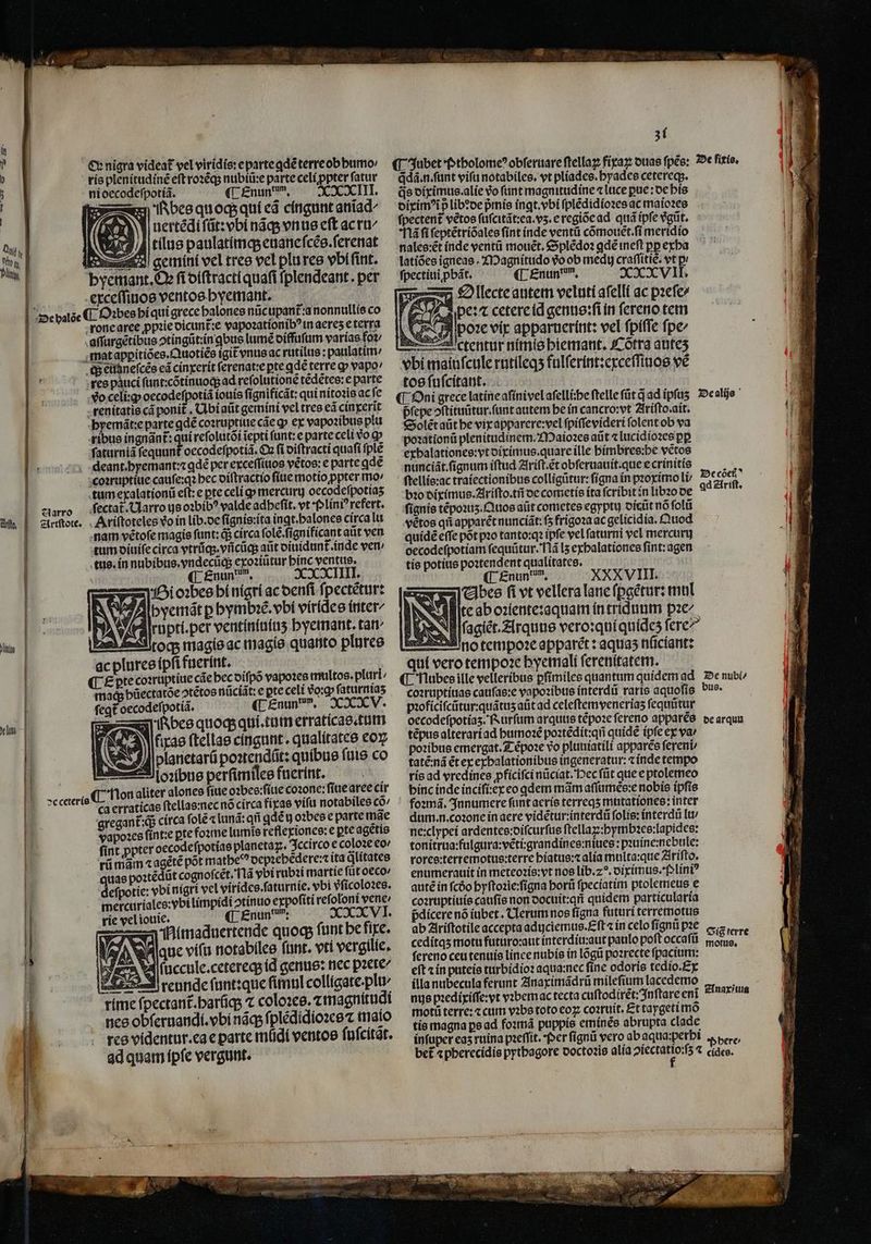 Ir bes qu oq; qui eã cingunt aniiad^ uertẽdi ſũt:vbi náqs vnus cft ac ru Zh Jr tilus paulatímqs euane ſcẽs.ſerenat gemini vel tres vel plures vbi ſint. yemant. Oꝛ ſi diſtractiquaſi fplendeant. per exceſſiuos ventos hyemant. Ad | ¶ Oꝛbes hi qui grece halones nũc upant᷑:a nonnullis co rone aree ꝓpꝛie dicunt᷑:e vapoꝛationibꝰ in aereʒ e terra aſſurgètibus ↄtingũt: in ꝗbus lumẽ diffuſum varías foꝛ / mat apꝑitiões.Quotiẽs igit vnus ac rutilus: paulatim c;; eudneſcẽs eã cinxerit ſerenat:e pte ꝗdẽ terre ꝙ vapo res pauci ſunt:cõtinuoqʒ ad refolutione tẽdẽtes:e parte vo celi:ꝙ oecodeſpotiã iouis ſignificãt: qui nitoꝛis ac fc -enítatie cá ponit . Ubi aũt gemini vel tres eã cinxerĩt byemát:e parte ꝗdẽ coꝛruptiue cáe qp ex vapoꝛibus plu ribus ingnãnt᷑: qn reſolutõi iepti funt: e parte celi vo ꝙ ſaturniã fequunt oecodeſpotiã. Qn fi diſtracti quaſi ſplẽ , deant.byemant:z ꝗdẽ per exceſſiuos vétos: e parte qde coꝛruptiuie cauſe:qꝛ bec diſtractio ſiue motio ꝓpter mo / tum exalationũ eſt:e pte celi gp mercurg oecodefpotias ſectat᷑.Uarro ys oꝛbibꝰ valde adbefit. vt f lini? refert. . Ariftoteles vo in lib.de ſignis:ita ingt.balonee circa lu nam vétofe magie funt: q; circa ſolẽ.ſignificant aũt ven tum diuiſe circa vtrũq;. vñcũq; aũt diuidunt᷑. inde ven / tus. in nubibus.vndecũq; exoꝛiũtur hinc ventus. ¶ Enunden. XXXXIIII. Bi oꝛbes bi nigri ac denſi ſpectẽtur: Abyemãt p hymbꝛẽ. bí vírídee inter- rupti.per ventiniuiuʒ hyemant. tar toq; magis ac magis quanto plures ac plures ipſi fuerint. ¶ £pte coꝛruptiue cãe hec diſpõ vapoꝛes multos. pluri mad hũectatõe ↄtẽtos nũciãt: e pte celi €o:g» ſaturniaʒ ſegt oecodeſpotiã. ¶ Enund em. XXV. bes quoq; qui. tum erraticas.tum fiae ſtellas cíngunt. qualitates coy planetarũ poꝛtendũt: quibus ſuis co oꝛibus perſimiles fnerint. j Non aliter alones ſiue oꝛbes:ſiue coꝛone: ſiue aree cir gregant᷑:qᷓ circa fole ⁊ lunã: qfi ꝗdẽ y oꝛbes e parte mãe vapoꝛes ſint:e pte foꝛme lumis keflexiones:e pte agetio ſint ꝓpter oecodeſpotias planetaꝝ. Iccirco e coloꝛe eo / rũ mãm ⁊ agẽtẽ pot matheꝰ depꝛebẽdere:ita dlitates uae poꝛtẽdũt cognofcét. Tlà ybi rubꝛi martie füt oeco' defpotie: vbinigri vel vírídce.faturnie, vbi vſicoloꝛes. mercuriales:vbi limpidi otínuo expoſiti reſoloni vene: rie vel iouie. ¶ Enun dan: XNXVI. A imaduertende quoq; funt be fixe. Maue vifu notabiles funr. vtl vergilie. v4 (uccule.cetereqs id genus: nec pacte reunde ſunt:que ſimul colligate.plu- ctant᷑.harq; ⁊ coloꝛes.⁊ magnitudi nes obſeruandi.vbi náqs ſplẽdidioꝛes ⁊ maio res videntur.ea e parte müdí ventos ſuſcitat. ad quam ipſe vergunt. 31 ꝗdã.n.ſunt vifu notabiles. vt plíades. byadee cetereqs. dixim p libꝛde p̃mis ingt. vbi ſplẽdidioꝛes ac maioꝛes ſpectent᷑ vẽtos ſuſcitãt:ea.vʒ.e regiõe ad quà ipſe vgũt. Mã ſi ſeptẽtriõales ſint inde ventũ cómouet.fi meridio nales:ẽt inde ventũ mouet. Splẽdoꝛ ꝗdẽ ineſt pp exha latiões igneas. Magnitudo vo ob medi craſſitiẽ. vt p! ſpectiuiꝓbãt. ¶ Enund m. XXVII. D llecte autem veluti aſelll ac pꝛeſe⸗ Abe: ⁊ cetere id genus:ſi in ſereno tem A poꝛe vip apparuerínt: vel ſpiſſe ſpe⸗ —cctentur nimis biemant. Cõtra autez vbi maiuſcule rutileqʒ fulſerint:exceſſinos vé tos ſuſcitant. pſepe oftituütur.funt autem be in cancro:vt Ariſto ait. Soleẽt aũt he vix apparere:vel ſpiſſevideri folent ob va poꝛationũ plenitudinem.Maioꝛes aũt ⁊lucidioꝛes pp exhalationes:vt diximus.quare ille himbres:he vẽtos nunciãt.ſignum iftud Ariſt.ẽt obſeruauit.que e crinitis ſtellis:ac traiectionibus colligüttir: fígna in pꝛoximo li bꝛo diximus. Ariſto.tñ de cometis ita fcribit in libꝛo de vétos qfi apparẽt nunciãt:ſʒ frigoꝛa ac gelicidia.Quod quidẽ eſſe põt pꝛo tanto:qꝛ ipfe vel ſaturni vel mercury oecodeſpotiam ſequũtur. Nã lʒ exhalationes fint: agen tis potius poꝛtendent qualitates. ¶ Enun dn. XXXVIII. VAbes fi vt vellera lane ſꝑgẽtur: mul Ille ab oꝛiente:aquam in triduum pꝛe/ N lſcagiet. Arquus vero:quiquidez fere — dotempoꝛe apparẽt: aquas nũciant: qui vero tempoꝛe hyemali ſerenitatem. v coꝛruptiuas cauſas:e vapoꝛibus interdũ raris aquoſis b pꝛoficiſcũtur:quãtuʒ aũt ad celeſtemveneriaʒ ſequũtur oecodeſpotiaʒ. Rurſum arquus tẽpoꝛe ſereno apparẽs tẽpus alterari ad humoꝛẽ poꝛtẽdit:qñ quidẽ (pfe ex va / poꝛibus emergat. Tẽpoꝛe vo pluuiatili apparẽs ſereni⸗ tatẽ:nã ét ex exhalationibus ingeneratur:⁊ inde tempo ris ad vredines pficifci nũciat. ec ſũt que e ptolemeo binc indc inciſi:ex eo qdem mãm aſſumẽs:e nobis ipſis foꝛmã. Innumere ſunt aeris terreqʒ mutationes: inter dum. n. coꝛone in aere vidẽtur:interdũ folie: interdũ lu / ne:clypei ardentes:diſcurſus ſtellaꝝ:hymbꝛes:lapides: tonitrua:fulgura:vẽti:grandines:niues:pꝛuine:nebule: rores:terremotus:terre hiatus:⁊ alia multa:que Ariſto. enumerauit in meteoꝛis:vt nos lib.z?. diximus.Pliniꝰ autẽ in ſcdo hyſtoꝛie:ſigna horũ ſpeciatim ptolemeus e coꝛruptiuis cauſis non docuit:qñ quidem particularia pdicere nó iubet . Clerum nos ſigna futuri terremotus ab Ariſtotile accepta adijciemus.Eſt ⁊ ín celo ſignũ pꝛe ceditqʒ motu futuro:aut interdiu: aut paulo poſt occaſũ ſereno ceu tenuis linee nubis in lõgũ poꝛrecte ſpacium: eft ⁊ in puteis turbidioꝛ aqua:nec ſine odoris tedio. Ex illa nubecula ferunt Anaximãdrũ mileſium lacedemo nus pꝛedixiſſe:vt vꝛbemac tecta cuſtodirẽt:Inſtare eni moti terre: ⁊ cum vꝛbs toto eoꝝ coꝛruit. Et taygeti mõ tis magna pe ad foꝛmã puppis eminẽs abrupta clade infuper eas ruina pꝛeſſit. Per ſignũ vero ab aqua:perbi