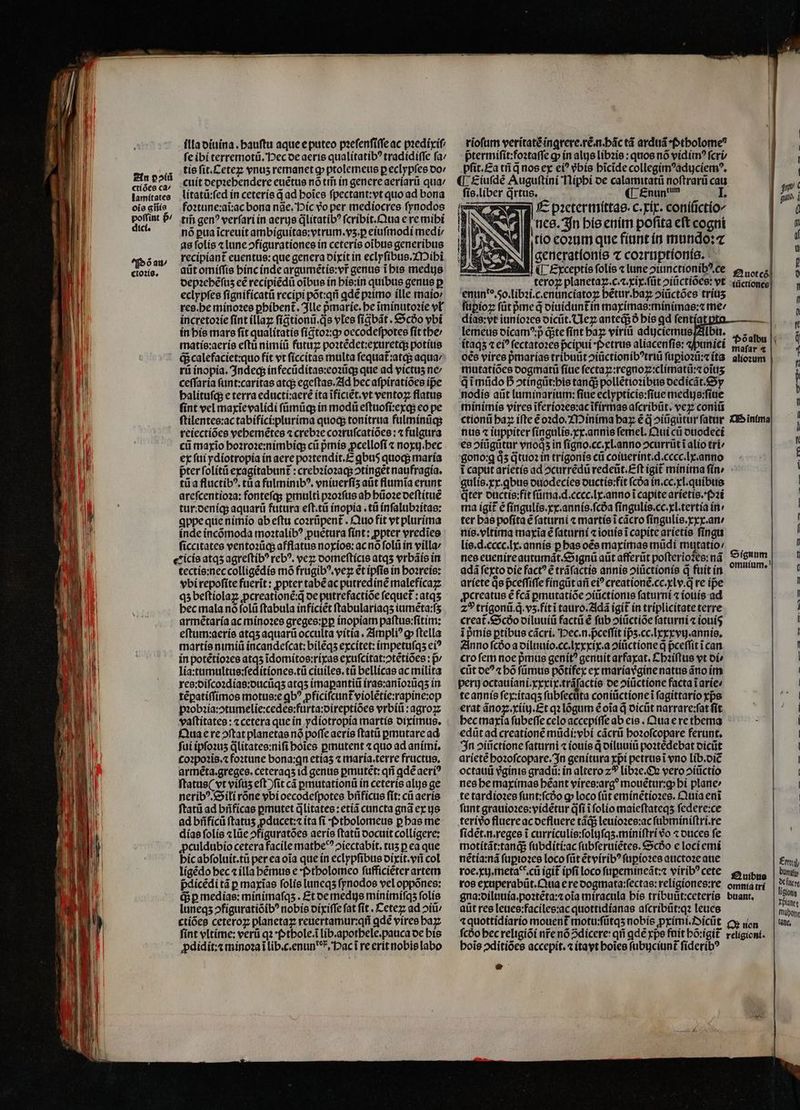 illa diuina. hauſtu aque e puteo pꝛeſenſiſſe ac pꝛedixiſ ſe ibi terremotũ. Pec de aeris qualitatibꝰ tradidiſſe ſa / tis fit.Cetez vnus remanet ꝙ ptolemeus p eclypſes do- cuit oepzebendere euẽtus nó tii in genere aeriarũ qua / litatũ:ſed in ceteris q̃ ad hoĩes ſpectant:vt quo ad bona foꝛtune:aĩ:ac bona nãe. Pic vo per mediocres ſynodos tm̃ gen? verſari in aerye q̃litatibꝰ ſcribit. Qua e re mibi nó pua ĩcreuit ambiguitas:vtrum.vʒ.ꝑ eiuſmodi medi / as ſolis ⁊ lune ↄfigurationes in ceteris oĩbus generibus recipiant euentus: que genera dixit in eclyſibus. Mihi aũt omiſſis hinc inde argumẽtis:vr̃ genus ĩ his medus depꝛehẽſuz eẽ recipiẽdũ oibus ín his:in quibus genus p eclypſes ſignificatũ recipi põt:qñ ꝗdẽ pꝛimo ille maio⸗ res. he minoꝛes ꝑhibent᷑. Ille pmaríc. be ĩminutoꝛie vl incretoꝛie fint illaꝝ ſigtionũ. qs vles ſigbãt. &amp;c6o vbi in his mars fit qualitatis ſigᷓtoꝛ:qꝙ; oecodeſpotes ſit the / matis:aeris eftü nimiũ futuꝝ poꝛtẽdet:exuretq; potius q; calefaciet:quo fit vt ſiccitas multa ſequat᷑:atq; aqua / rũ inopia. Indeq; in fecũditas:eoꝛũq; que ad victus ne ceſſaria ſunt:caritas atq; egeſtas. Ad bec aſpiratiões ipe halituſq; e terra educti:aerẽ ita ĩficiẽt.vt ventoꝝ flatus fint vel maxĩe validi ſũůmũq; in modũ eſtuoſi:exq; eo pe ſtilentes:ac tabifici:plurima quoq; tonitrua fulminũq; reiectiões vehemẽtes « crebꝛe coꝛruſcatiões:⁊ fulgura ci maxĩo hoꝛroꝛe:nimbiq; cá pᷣmis ꝓcelloſi ⁊ noxij.hec ex ſui ydiotropia ín aere poꝛtendit.E gbu5 quoq; maria pter ſolitũ exagitabunt᷑:crebꝛioꝛaq; ↄtingẽt naufragia. tũ a fluctibꝰ.tũa fulminibꝰ.vniuerſiʒ atit flumĩa erunt areſcentioꝛa: fonteſq; ꝑmulti pꝛoꝛſus ah hũoꝛe deſtituẽ tur: deniq; aquarũ futura eſt.tũ inopia.tũ inſalubꝛitas: ꝗppe que nimio ab eſtu coꝛrũpent᷑. Quo fit vt plurima inde incõmoda moꝛtalibꝰ puetura fínt: ꝓpter vredĩes ſiccitates ventoꝛũq; afflatus noxios:ac nõ foli in villa: eicis atqʒ agreſtibꝰ rebꝰ. veꝝ domeſticis atqʒ vrbãis in tectis:nec colligẽdis mõ frugibꝰ. vez et ipſis in hoꝛreis: vbi repoſite fuerit: ꝓpter tabẽ ac putredinẽ malefícazz qʒ beſtiolaꝝ ꝓcreationẽ:q̃ de putrefactiõe ſequet᷑:atqʒ bec mala nó ſolũ ſtabula inficiẽt ſtabulariaqʒ iumẽta:ſʒ armẽtaria ac minoꝛes greges:ꝑꝑ inopiam paſtus:ſitim: eſtum:aeris atqʒ aquarü occulta vitia. Ampliꝰ ꝙ ftella martis nimiũ incandeſcat:bilẽqʒ excitet: impetuſqʒ ei? in potẽtioꝛes atqʒ ĩdomitos:rixas exuſcitat:ↄtẽtiões: p / lia:tumultus:ſeditiones.tũ ciuiles.tũ bellicas ac milita armẽta.greges. ceteraqʒ id genus ꝑmutẽt:qñ ꝗdẽ aeri? ftatus( vt viſuʒ eft ) ſit cá ꝑmutationũ in ceteris alus ge neribꝰ. Sili rone vbi oecodeſpotes bñficus ſit:cũ aeris ſtatũ ad bñficas ꝑmutet q̃ litates:etiã cuncta gnã ex gs ad bñficũ ftatus ꝓducet:⁊ ita fi ; ptholomeus ꝑ has me dias ſolis ⁊ lũe ↄfiguratões aeris ſtatũ docuit colligere; ꝓculdubio cetera facile mathe ↄiectabit.tuʒ p ea que hic abſoluit.tũ per ea oia que in eclypſibus dixit.vñ col ligẽdo hec ⁊ illa hẽmus e ptholomeo ſufficiẽter artem pᷣdicẽdi tà p maxĩas folis luneqʒ ſynodos vel oppõnes: q; ꝑ medias: mínimafqs . Et de medus minimiſqʒ ſolis luneqʒ ↄfiguratiõibꝰ nobis dixiſſe fat ſit. Ceteꝝ ad ↄiũ / ctiões ceteroꝝ planetaꝝ reuertamur:qñ ꝗdẽ vires haꝝ ſint vltime: verti qꝛ *(tbole.i lib.apothele.pauca de his ꝓdidit:⁊ minoꝛa ĩ lib.c.enun , Pac ĩ re erit nobis labo ſis. liber q̃rtus. ¶ Enun dum I. N E pꝛetermittas.c.xix. coniũctio/ nes. In his enim poſita eſt cogni tio eoꝛum que fiunt in mundo: ⁊ generationis ⁊ coꝛruptionis. ¶Exceptis ſolis ⁊ lune ↄiunctionibꝰ ce teroz planetaꝝ.c.⁊.xix.ſũt ↄiũctiões: vt enun do. o. libꝛi.c.enumciatoꝝ hẽtur.haꝝ ↄiũctões triuʒ ſuꝑioꝝ ſũt ped diuidunt᷑ in maximas:minimas:⁊ me / dias:vt iunioꝛes dicũt. Ueꝝ anted3 ð his qd fentíatp lemeus dicamꝰ :p dite ſint haꝝ viriũ aduciemus Albu. itaqʒ ⁊ ci? ſectatoꝛes pcipui · Petrus aliacenſis: punici oẽs vires pᷣmarias tribuũt ↄiũctionibꝰtriũ ſuꝑioꝛũ:⁊ ita mutatiões dogmatũ ſiue ſectaꝑ:regnoꝝiclimatũ:⁊ oĩuʒ q̃ ĩmũdo h̊ ↄtingũt:his tanq; pollẽtioꝛibus dedicãt. Sy nodis aũt luminarium: fiue eclypticis:ſiue medijs:ſiue minimis vires ĩferioꝛes:ac ĩfirmas afcribüt. veꝝ coni nus ⁊ iuppiter ſingulis.xx.annis femel. Qui cũ duodeci es ↄiũgũtur vroà in ſigno. cc.xl. anno ↄcurrũt i alio tri gono:qꝗ qͥʒ q̃tuoꝛ in trigonis cti coiuerint.d.cccc. lx. anno i caput arietis ad ↄcurrẽdũ redeũt.Eſt igit᷑ minima ſin · gulis.xx.ꝗbus duodecies ductis:fit ſcda in.cc.xl.quibus qter ductis:fit ſũma.d.cccc.lx.anno i capite arietis.Pꝛi ma igit᷑ ẽ ſingulis.xx.annis.ſcda ſingulis.cc.xl.tertia in ter bas poſita ẽ ſaturni ⁊ martis ĩ cãcro ſingulis.xxx.an / nis. vltima maxĩa ẽ ſaturni ⁊ iouis i capite arietis ſingu lis.d.cecc.lx.annis ꝑ has oẽs maximas mũdi mutatio; nes euenire autumãt.Signũ aũt afferũt poſterioꝭ es: nã adá ſexto die fact? ẽ trãſactis annis ↄiũctionis q fuit in ariete Qe pceffiffe fíngüt ari ei? creationẽ.cc.xlv.q̃ re ipe ꝓcreatus e fcá ꝑmutatiõe ↄiũctionis ſaturni ⁊ iouis ad z? trigonũ q. vʒ.fit ĩ tauro.Adã igit᷑ in triplicitate terre creat᷑. Scðõo diluuiũ facti é ſub ↄiũctiõe ſaturni ⁊ iouíg ĩ pᷣmis ꝑtibus cãcri. Pec.n.pᷣceſſit ip̃ʒ.cc.lxxxvij. annis. Anno fcóo a diluuio.cc.lxxxix.a ↄiuctione q pceffit i can cro ſem noe pᷣmus genít? genuit arfaxat.Chꝛiſtus vt oí» cũt oc? « bó fümus põtifex ex maria vᷣgine natus ãno im octauũ vᷣginis gradũ: in altero 2 libꝛe. Ox vero ↄiũctio nes he maximas béant víree:arg? mouẽtur:ꝙ bi plane» te tardioꝛes ſunt:ſcdᷣo gp loco (üt eminẽtioꝛes. Quia enĩ ſunt grauioꝛes:vidẽtur q̃ſi ĩ ſolio maieſtateqʒ federe:ce terivo fluere ac defluere tãq; leuioꝛes:ac ſubminiſtri.re ſidẽt.n.reges i curriculis:ſolijſqʒ.miniſtri vo ⁊ duces fe motitãt:tanq; ſubditi:ac ſubſeruiẽtes. Scdo e loci emi nẽtia:nã ſuꝑioꝛes loco ſũt ẽtviribꝰ ſuꝑioꝛes auctoꝛe aue roe.xij. meta. cũ igit ipfi loco ſuꝑemineãt:⁊ viribꝰ cete ros exuperabũt. Qua ere dogmata:ſectas:religiones:re gna:diluuia.poꝛtẽta:⁊ oĩa miracula his tribuũt:ceteris aũt res leues:faciles:ac quottidianas aſcribũt:qꝛ leues hoĩs ↄditiões accepit. (tayt boies ſubijciunt᷑ ſideribꝰ r , £n — ftc 13 £t VE —3 — — €3 Te€3 -—R m r c9 — 2
