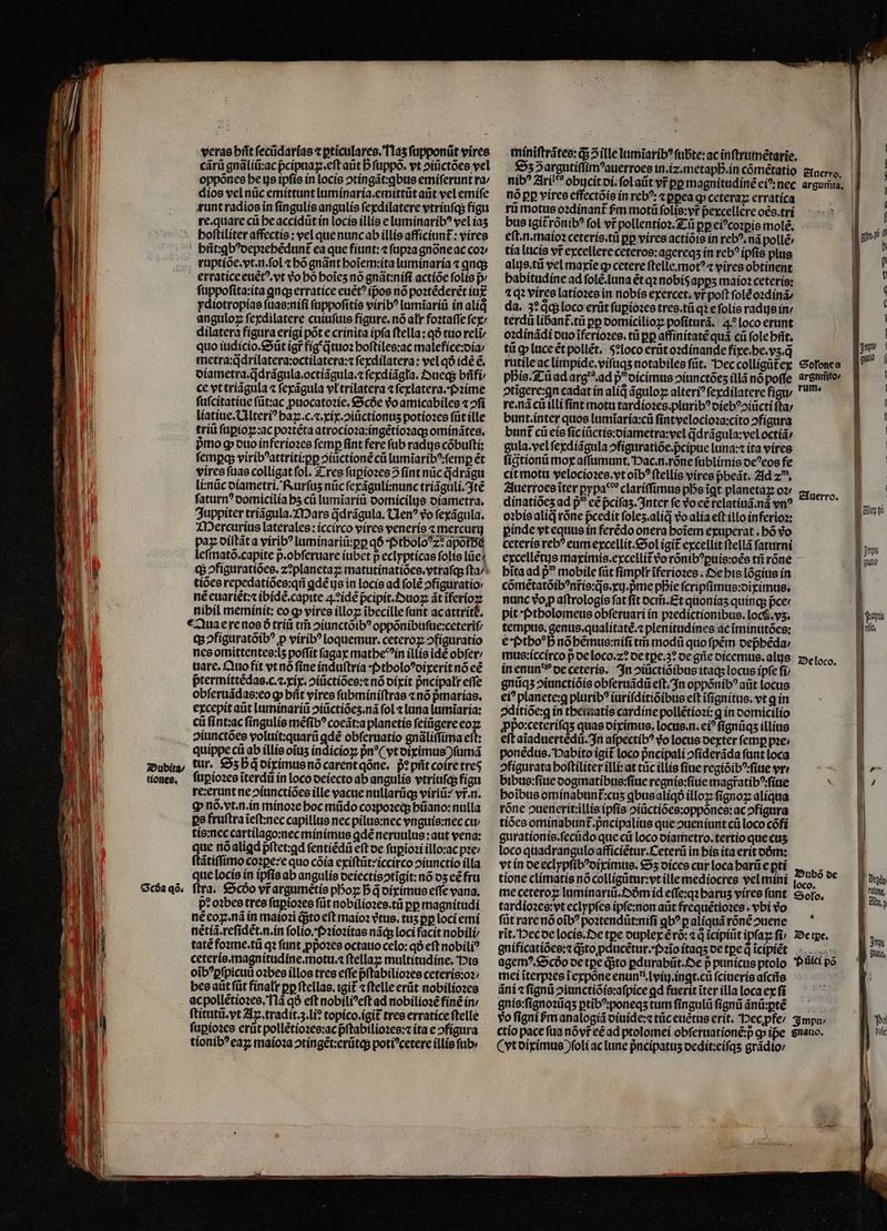 veras bit fecüdarías « pticulares.T1a5 ſupponũt vires cárü gnãliũ:ac p̃cipuaꝝ.eſt aũt b ſuppõ. vt ↄiũctões vel oppõnes he us ipſis in locis ↄtingãt:ꝗbus emiſerunt ra⸗ dios vel nũc emittunt luminaria.emittũt aũt vel emiſe runt radios in ſingulis angulis ſexdilatere vtriuſq; figu re.quare cũ he accidũt in locis illis e luminaribꝰ vel iaʒ hoſtiliter affectis : vel que nunc ab illis afficiunt᷑: vires phñt:ꝗbꝰdepꝛehẽdunt᷑ ea que fiunt:⁊ ſupꝛa gnõne ac coz ruptiõe.vt.n.ſol «bó gnãnt hoĩem:ita luminaria ⁊ qnas erratice euẽtꝰ.vt vo bo hoĩeʒ nõ gnãt:niſi actiõe folis p ſuppoſita:ita qnqs erratice euẽtꝰ ipos nó poꝛtẽderẽt iu ydiotropias ſuas:niſi ſuppoſitis viribꝰ lumĩariũ in aliq anguloz ſexdilatere cuiuſuis figure. nó alr foꝛtaſſe ſex/ dilatera fígura erigi pot e crinita ipſa ſtella:qð tuo reli quo iudicio.Sũt igr fíg q̃tuoꝛ hoſtiles:ac malefice:dia⸗/ metra:q̃drilatera:octilatera:⁊ ſexdilatera: vel qó idé ẽ. diametra.q̃drãgula.octiãgula.⁊ ſexdiãgla. Dueq; bñfi / ce vt triãgula ⁊ ſexãgula vl trilatera ⁊ ſexlatera.Pꝛime ſuſcitatiue füt:ac ꝓpuocatoꝛie. Scbe vo amicabiles «^fi liatiue.Ulteriꝰ haꝝ. c. ⁊.xix.ↄiũctionuʒ potioꝛes füt ille triũ ſuꝑioꝝ:ac poꝛtẽta atrocioꝛa:ingẽtioꝛaq; ominãtes. pmo g duo inferioꝛes ſemꝑ fint fere ſub radus cõbuſti: ſemꝑq; viribꝰattriti:ꝑꝑ ↄiuctionẽ cũ lumĩaribꝰ:ſemꝑ ét vires ſuas colligat fol. Tres ſuꝑioꝛes 2 ſint nũc q̃drãgu li:nũc diametri. Rurſuʒ nũc ſexãguli:nunc tríáguli. 3té ſaturnꝰ domicilia hʒ cũ lumĩariũ domicilus diametra. Juppiter triãgula. Mars ddrágula, Uenꝰ vo ſexãgula. Mercurius laterales: iccirco vires veneris ⁊ mercurij paz diſtãt a viribꝰ luminariũ:ꝑꝑ q6 f5tbolo?z? apotbà leſmatõ.capite p.obferuare iubet p eclypticas folie lie? - tiões repedatiões:qñ ꝗdẽ ijs in locis ad ſolẽ ofiguratio: nẽ euariẽt:⁊ ibidẽ.capite :idẽ pᷣcipit.Duoꝝ ãt 0 nibil meminit: eo ꝙ vires illoꝝ ĩbecille ſunt ac attritł. Qua e re nos ð triũ tm̃ ↄiunctõibꝰ oppõnibuſue:ceteriſ/ q; ↄfiguratõibꝰ p viribꝰ loquemur.ceteroꝝ ↄfiguratio nes omittentes:lʒ poffit ſagax mathe in illie id obſer / uare. Quo fit vt nõ ſine induſtria · ptholoꝰdixerit nõ eẽ pᷣtermittẽdas.c.⁊.xix.ↄiũctiões:⁊ nó dixit pᷣncipalr effe obſeruãdas:eo ꝙ hñt vires ſubminiſtras «nó pᷣmarias. excepit aũt luminariũ ↄiũctiõeʒ.nã fol luna lumĩaria: cũ ſint:ac ſingulis mẽſibꝰ coeãt:a planetis ſeiũgere eo diunctões voluit:quarũ gdé obſeruatio gnãliſſima eft: quippe ci ab illis oĩuʒ indicioꝝ pn*( vt diximus) ſumã tur. Sʒ hq diximus nõ carent qõne. pᷣꝛ pñt coire tre ſuꝑioꝛes ĩterdũ in loco deiecto ab angulis vtriuſq; figu re: erunt ne ↄiunctiões ille vacue nullarũq; viriũ: vr.n. ꝙ nõ. vt. n. in minoꝛe hoc mũdo coꝛpoꝛeq; bano: nulla pe fruſtra ĩeſt:nec capillus nec pilus:nec vnguis:nec cu / tis:nec cartilago:nec minimus qdé neruulus: aut vena: que nóaligd pftet:ad ſentiẽdũ eft oe ſupioꝛi íllo:ac pze ſtãtiſſimo coꝛꝑe:e quo cõia exiftüt:iccirco ↄiunctio illa que locis in ipfis ab angulis oeíectisotigit: nó 05 cé fru ftra. Scdo vr argumetis pboz bd diximus effe vana; p? oꝛbes tres ſuꝑioꝛes füt nobilioꝛes.tũ pp magnitudi nécoz.ná in maioꝛi qsto eft maio? vtus. tus pp loci emi nẽtiã.reſidẽt.n.in folio. Pꝛioꝛitas nãq; loci facit nobili tatẽ foꝛme.tũ qꝛ funt ꝓp̃oꝛes octauo celo:qð eft nobili? ceteris.magnitudine.motu.⁊ ftellaz multitudine. His oĩbꝰꝑſpicuũ oꝛbes illos tres eſſe pᷣſtabilioꝛes ceteris:oꝛ⸗ bes aũt ſũt finalr pp ftellas. tgit ⁊ ſtelle erũt nobilioꝛes ac pollẽtioꝛes. Na qð eft nobiliꝰeſt ad nobilioꝛẽ finẽ in / ſtitutũ. vt Ax. tradit. 3. lie topico.igit᷑ tres erratice ſtelle ſuꝑioꝛes erũt pollẽtioꝛes:ac pᷣſtabilioꝛes:⁊ ita eↄfigura tionibꝰ eaꝝ maioꝛa ↄtingẽt:erũtq; potiꝰcetere illis fub: miniſtrãtes:q; 5 ille lumĩaribꝰ ſubte:ac inſtrumẽtarie. | £55 argutiflim^auerroes in.iz.metapb.in cométatio gmero, | nib? Arileès obycitoi.folaüt vr pp magnitudinẽ eiꝰ: nec arguta, | nó pp vires effectõis in rebꝰ: ⁊ ppea ꝙ ceteraꝝ erratíca E 1 ri motus oꝛdinant᷑ fm motũ folis:vr pexcellere oẽs.tri bus igit rónib? fol vr̃ pollentioz.Z-ii pp eicozpie molẽ. ^ ^md: - e s  - T. eft.n.maío2 ceterís.tü pp vires actiõis in rebꝰ.nã pollé m tía lucis vt excellere ceteros:agereqʒ in reb? ipfis plus : alus.tũ vel maxĩe ꝙ cetere ſtelie. motꝰ ⁊ vires obtinent habitudine ad ſolẽ. luna ét qꝛ nobis apps maío ceteris: ⁊qꝛ vires latioꝛes in nobis exercet. vr poft ſolẽ oꝛdinã⸗ da. 3e qͥq; loco erüt ſuꝑioꝛes tres. tũ qꝛ e ſolis radis in terdũ libant᷑. tũ pp domicilioꝝ poſiturã. 4 loco erunt oꝛdinãdi duo ĩferioꝛes.tũ pp affinitate quà cũ ſole hñt. | tũ qp luce ẽt pollẽt. 5?loco erũt oꝛdinande fiye.be.vs.q 1 rutile ac limpide.viſuqʒ notabiles ſũt. Pec colligũtex Stones phis. Tũ ad arg. ad pᷣi dicimus ↄiunctõeʒ illã nõ poſſe sremiito | 2tigere:gn cadat in aliq ãguloꝝ alteri? ſexdilatere figu; / um. j re.ná cũ illi fint motu tardioꝛes.pluribꝰ diebꝰpiũctiſta / b bunt. inter quos lumĩaria:cũ ſintvelocioꝛa:citoↄfigura B bunt cũ eis ſiciũctis:diametra:vel qdrãgula:vel octiã⸗ | | gula.vel ſexdiãgula ↄfiguratiõe.pᷣcipue luna: ita vires ſigtionũ moy aſſumunt. Hac.n.rõne ſublimis deꝰ eos fe 1] cit motu velocioꝛes. vt oib? ſtellis vires pbeát. Ad zu, E ue Juerroes ĩter pypa*? clariſſimus pbeigt planetaꝝ oꝛ / 1 dinatiõeʒ ad p^ cé pciſazʒ. Inter ſe do eẽ relatiuã. na yn? Suerro. gite oibiealid rone pcedit foles.alíd vo alia eft illo inferioꝛ: ! pinde vt equus in ferédo onera hoĩem exuperat. bó vo 4 ceteris reb? eum excellit. Sol igit᷑ excellit ſtellã ſaturni nn excellẽtus maximis.excellit̃ vo rõnibꝰꝑuis:oẽs tñ rone - | qtio bitaad p mobile füt ſimplr ĩferioꝛes. De his lõgius in | cõmẽtatõibꝰnr̃is:q̃s.xu.pᷣme pDie ſcripſimus:diximus. | nanc op aſtrologis fat ſit dcm̃. Et quoniaʒ quinq; pcer | pit 'tbolomeus obſeruari ín pzedictionibus. loc$.ys. pupa tempus. gentis.qualitaté.« plenitudines ac ĩminutões: Ld € ftbo*b nõ hẽmus:niſi tm̃ modi quo ſpẽm dep̃hẽda / mus:iccirco p de loco.z? de tpe.3? de gñe dicemus.alujs Oc loco. in enun i de ceteris. In ↄiũctiõibus itaq; locus ipſe ft | gnũqʒ ↄiunctiòis obſeruãdũ eft. In oppõnibꝰ aüt locus i ei? planete:q plurib? iuriſditiõibus eft ĩſignitus. vt ꝗ in ↄditiõe:ꝗ in thematis cardine pollẽtioꝛi:ꝗ in domicilio ꝓpoꝛceteriſqʒ quas diximus. locus. n.eiꝰ fignüqs illius | eft aĩaduertẽdũ. In afpectib? o locus dexter femp pae: ponẽdus. Habito igit loco pncipali ofideráda funt loca ↄfigurata hoſtiliter illi: at tücillis fite regiõibꝰ:ſiue vr 5 bibus:ſiue dogmatibus:ſiue regnis:ſiue magfatibꝰ:ſiue ; boibus ominabunt᷑:cuʒ ꝗbus aliqð illoꝝ ſignoꝝ aliquia 0 | rõne ↄuenerit:illis ipſis ↄiũctiões:oppònes:ac ↄfigura 4 tiões ominabunt᷑.pᷣncipalius que ↄueniunt cũ loco cõfi d gurationis.ſecũdo que cũ loco oiametro. tertio que cus | loco quadrangulo afficiẽtur.Ceterũ in bis ita erit dõm: i vt in de eclypſibꝰdiximus. Sz dices cur loca harũ e ptí  | tione climatis nó colligũtur:vt ille mediocres vel mini ſoco. me ceteroꝝ luminariũ. Dm id eſſe:qꝛ barus víres ſunt Solo. | a tardioꝛes: vt eclypſes ipſe:non aũt frequẽtioꝛes. vbi Vo I füt rare nõ oĩbꝰ poꝛtendũt:niſi qb? palíquá rõnẽ ↄuene rĩt. Pec de locis. e tpe duplex ẽ rõ:⁊ q ĩcipiũt ipſaꝝ ſi / De tpe. gnificatiões:⁊ q;to ꝓducẽtur.Pꝛĩo itaqʒ de tꝑe qͥ ĩcipi“t’et agemꝰ. Scdo de tꝑe dito ꝑdurabũt. De p punicus ptolo Pũci po mei ĩterpꝛes ĩ expõne enuni.lviij.ingt.cũ ſciueris aſcñs f g ãni ⁊ ſignũ ↄiunctiõis:aſpice gd fuerititerillalocaexfi — ^ | gnis:ſignoꝛũqʒ ꝑtibꝰponeqʒ tum ſingulũ ſignũ ãnũ:ꝑte vo figni bm analogiã diuide:⁊ tũc euẽtus erit. Pecꝓfe / mp ctio pace fua nõvr̃ eẽ ad ptolomei obſernationẽ:p ꝙ ipe Snauo. ( vt diximus foli ac lune pncípatus dedit:eiſqʒ grãdio / ] jm. GUátiy,