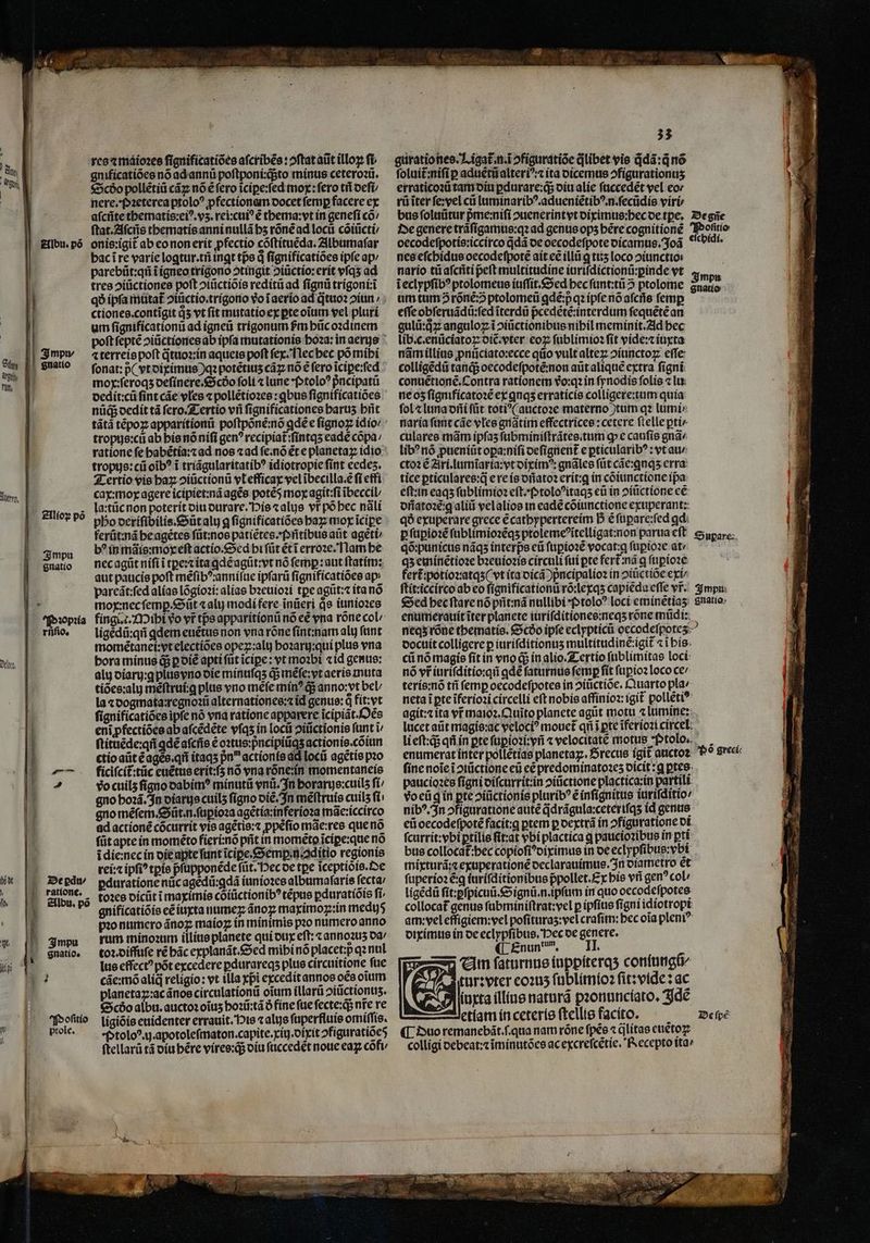 E rfi n, Dt, ] Albu. pó | 3mpv | j Statio Pꝛopꝛia rnſio. De ꝑdu/ ratione. Albu. põ — teme li Impu gnatio. Poſitio prole. gnificatiões nó ad annũ poſtponi:q;;to minus ceteroꝛũ. Scðo pollẽtiũ cãꝝ nõ ẽ fero ĩciꝑe:ſed mor: fero til deſi nere. pꝛeterea ptoloꝰ ꝓfectionem docet femp facere ex aſcñte thematis:eiꝰ.vʒ.rei:cuiꝰ ẽ thema:vt in geneſi có: ſtat.Aſcñs thematis anni nullã bs rõnẽ ad locii cõiũcti / onis:igit᷑ ab eo non erit pfectio cõſtituẽda. Albumaſar bac ĩ re varie logtur.tñ ingt tpe d ſignificatiões ipfe ap / parebũt:qñ ĩ igneo trigono ↄtingit ↄiũctio:erit vſqʒ ad tres ↄiũctiones poft ↄiũctiõis reditũ ad fignü trigoni:⁊ĩ ctiones. contĩgit q̊ vt fit mutatio ex pte oĩum vel pluri um ſignificationũ ad igneũ trigonum Pm hũc oꝛdinem ⁊ terreis poft qᷓtuoꝛ:in aqueis poft fex. [lec bec po mihi fonat: p( vt diximus)qꝛ potẽtiuʒ cãꝝ nó € fero ĩciꝑe:ſed mox:ſeroqʒ deſinere.Scðõo foli « lune ptoloꝰ pncipatü dedit:cũ fint cáe vles ⁊ pollétiozee : qbus ſignificatiões nüd dedit tá ſero. Tertio vñ fignificationes barus hñt tãtã tẽpoꝝ apparitionũ poſtpõnẽ:nõ ꝗdẽ e ſignoꝝ idio / tropus:cũ ab his nõ niſi gen? recipiat᷑:ſintqʒ eade cõpa / tropus:cũ oib? i triãgularitatibꝰ idiotropie ſint eedeʒ. Tertio vis haꝝ ↄiũctionũ vl efficax vel ĩbecilla.ẽ fi etfi cax:mox agere icipiet:nã agẽs potéS moy agit:ſi ĩbeccil⸗ la:tũc non poterit diu durare. His ⁊alus vr põ hec nãli ferũt: nã he agẽtes ſũt: nos patiẽtes. Pnñtibus aũt agetb b? in mãis:moxeſt actio. Sed hi ſũt étt erroꝛe. Nam be nec agũt niſi ĩ tꝑe:⁊ ita ꝗdẽ agũt:vt nó ſemꝑ: aut ſtatim: aut paucis poft mẽſibꝰ:anniſue ipſarũ ſignificatiões ap pareãt:ſed alias lõgioꝛi: alias bꝛeuioꝛi tpe agũt:⁊ ita nó mox:nec ſemꝑ. Sũt ⁊ alu modi fere inüeri de iunioꝛes fingi. c Mihi vo vr tps apparitionũ nó cé vna rõne col⸗ ligẽdũ:qñ qdem euẽtus non vna rõne ſint:nam alu funt momètanei:vt electiões opeꝝ:alij hoꝛarij:qui plus vna bora minus q; ꝑ diẽ apti ſũt ĩciꝑe: vt mobi cid genus: alu diarij:gꝗ plus vno die minuſqʒ qᷓ; mẽſe:vt aeris muta tiões:alij mẽſtrui:ꝗ plus vno mẽſe mín? q; anno: vt bel / la ⁊ dogmata:regnoꝛũ alternationes:⁊ id genus: q fit. vt ſignificatiões ipfe nó vna ratione apparere icipiãt.Oès eni ꝓfectiões ab aſcẽdẽte vſqʒ ín locũ ↄiũctionis funt i/ ſtituẽde:qñ ꝗdẽ aſcñs ẽ oꝛtus:pncipiũqʒ actionis.cõiun ctio aũt ẽ agẽs.qñ itaqʒ pn actionis dd locii agẽtis pꝛo ficifcít:tüc euẽtus erit:ſʒ nó vna rõne:in momentaneis vo cuilz figno dabimꝰ minutũ vnũ. In horarus:cuilʒ fi; gno hoꝛã. In oíartje cuilʒ ſigno diẽ. In mẽſtruis cuilʒ fi: gno mẽſem. Sũt · n. ſupioꝛa agẽtia:inferioꝛa mãe:iccirco ad actioné cõcurrit vis agẽtis:⁊ ꝓpẽſio mãe:res que nõ ſũt apte in momẽto fieri:nõ pñt in momẽto icipe:que nó i die:nec in die apte ſunt ĩciꝑe.Semꝑin.ditio regionis rei:⁊ ipfi? tꝑis pſupponẽde ſũt. Hec de tpe ĩceptiòis. De ꝑduratione nũc agèdũ:ꝗdã iunioꝛes albumaſaris fecta toꝛes dicũt i maximis coiüctionib? tẽpus ꝑduratiõis fi, gnificatiõis eẽ iuxta numeꝝ ãnoꝝ maximoꝑ:in med pio numero ãnoꝝ maioz in minimis pꝛo numero anno rum minoꝛum illius planete qui dux eſt:⁊ annoꝛuʒ da toꝛ. diffuſe ré bác explanãt. Sed mihi nõ placet:p qꝛ nul lus effect? pot excedere ꝑdurareqʒ plus circuitione fue cãe:mõ alid religio: vt tlla xpi excedit annos oes oium planetaꝝ:ac ãnos circulationũ oĩum illarũ ↄiũctionuz. Scdo albu. auctoꝛ oĩuʒ hoꝛũ:tã ð fine ſue ſecte:q; nt̃᷑ re ligiõis euidenter errauit. His ⁊ alijs ſuperfluis omiſſis. Ptoloꝰ. ij. apotoleſmaton.capite.xiij.dixit ↄfiguratiõeõ ſtellarũ tá diu hẽre vires:qᷓ; diu ſuccedẽt noue eaꝝ cõfi⸗ 33 guratio nes. Ligat᷑ n .ĩ ↄfiguratiõe qlibet vis qdã:q̃ nõ foluit:nifi p aduẽtũ alteriꝰ:⁊ ita dicemus ↄfigurationuʒ erraticoꝛũ tam diu ꝑdurare:qᷓ; diu alie ſuccedẽt vel eor rũ ĩter ſe: vel cii luminaribꝰ. adueniẽtibꝰ.n.ſecũdis viri oecodeſpotis:iccirco q̃dã de oecodefpote dicamus. Joã nes eſchidus oecodeſpotẽ ait ce illii ꝗ tuʒ loco ↄiunctio nario tũ aſcñti peft multitudine iuriſdictionũ:ꝑinde vt chidi. um tum? rõnẽ:õ ptolomeũ ꝗdẽ:p qꝛ ipſe nó aſcñᷣs femp eſſe ohſeruãdũ:ſed ĩterdũ p̃cedẽtẽ:interdum ſequẽtẽ an gulů:qͥꝑ anguloz i ↄiũctionibus nihil meminit. Ad bec lib. c.enũciatoꝝ diẽ.vter eoꝝ ſublimioꝛ ſit vide:⁊ iuxta nãm illius ꝓnũciato:ecce qũo vult alteꝝ ↄiunctoꝝ effe colligẽdũ tanq;; oecodeſpotẽ:non aũt aliquẽ extra figni: conuẽtionẽ. Contra rationem vo:q2 in ſynodis ſolis ⁊ lu ne oz ſignificatoꝛẽ ex ꝗnqʒ erraticis colligere:tum quia fol ⁊ luna dñi ſũt toti^( auctoꝛe materno tum qꝛ lumi»: naria fant cãe vles gnãtim effectricee: cetere ſtelle ꝑti/ culares mãm ipfas ſubminiſtrãtes.tum ꝙ e caufis gnã lib? nó ꝓueniũt oꝑa:niſi deſignent᷑ e pticularib? : vt au / ctoꝛ é Ari.lumĩaria:vt diximꝰ:gnãles (üt cãe:ꝗnqʒ erra: tice ꝑticulares:q̃ e re is dñatoꝛ erít:q in cõiunctione ipa eft:in eaqʒ ſublimioꝛ eſt.· pp toloꝰitaqʒ eũ in ↄiũctione eẽ orfato:é:q aliii vel alios in eade cõiunctione exuperant: qð exuperare grece ẽ cathypertereim D € füpare:fed qd: qõ:punicus nãqʒ interps eũ ſupioꝛẽ vocat:q ſupioꝛe at / qʒ eminẽtioꝛe bꝛeuioꝛis circuli fui pte fert᷑ nã ꝗ ſupioꝛe fert᷑ potioꝛ:atqʒ (vt ita dicã ) pᷣncipalioꝛ in ↄiuctiõe exi⸗ enumerauit ĩter planete iuriſditiones:neqʒ rõne mũdi: docuit colligere p iuriſditionuʒ multitudiné:igit «ibis. cũ nó magie fit in vno q; in alio. Tertio ſublimitas loci nó vr iuriſditio:qñ ꝗdẽ ſaturnus femp fit ſupioꝛ loco ce / teris:nõ tf femp oecodeſpotes in ↄiũctiõe. Quarto pla» neta i pte ĩferioꝛi circelli eft nobis affinioꝛ: igit᷑ pollẽtiꝰ agit:⁊ ita vr maioꝛ.Quĩto planete agũt motu ⁊ lumine: lucet aũt magis:ac veloci? mouct qi i pte ĩferioꝛi circel li eft:ds qñ in pte ſupioꝛi:vñ « velocitate motus tolo. enumerat inter pollẽtias planeta. Srecue igit auctoꝛ ſine noĩe ĩ ↄiũctione eũ eẽ predominatoꝛeʒ dicit:ꝗ ꝑtes paucioꝛes ſigni diſcurrit:in ↄiũctione plactica:in partili vo eũ g in pte ↄiũctionis pluribꝰ ẽ inſignitus ĩuriſditio⸗ nibꝰ. In ↄfiguratione autẽ qᷓdrãgula:ceteriſqʒ id genus eũ oecodeſpotẽ facit:gꝗ ptem p dextrã in ↄfiguratione di ſcurrit:vbi ptilie fiat vbi plactica ꝗ paucioꝛibus in pti bus collocat:bec copioſiꝰdiximus in oe eclypſibus:vbi mixturã:⁊ exuperationẽ declarauimus. In diametro et ſuperioꝛ eq iuriſditionibus pᷣpollet. Ex his vñ gen? col / ligẽdũ ſit:ꝑſpicuũ.Signũ. n. ipſum in quo oecodeſpotes collocat᷑ genus ſubminiſtrat:vel ꝑ ipſius ſigni idiotropi am: vel effigiem:vel pofituras:vel crafitn: bec oia pleni? diximus in de eclypfibus. Pec de genere. ¶ Enun bun. Vm ſaturnus iuppiterqʒ coniungũ/ tur:vter eoꝛuʒ ſublimioꝛ ſit:vide: ac iuxta illius naturã pꝛonunciato. Idẽ etlam in ceteris ſtellis facito. ¶ Duo remanebãt.ſ qua nam róne ſpẽs ⁊q̃litas euẽtoꝝ colligi debeat:⁊ ĩminutões ac excreſcẽtie. Recepto ita⸗ e De ſpẽ — —