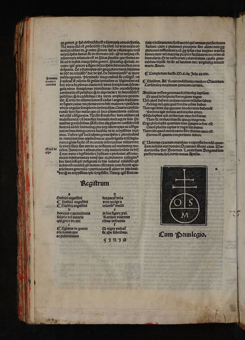 Imminu tiones ⁊ cremẽta Quid de alijs qʒ genere p ſpè obſeruãda eft ydiotropia oecodeſpotis. fà iuxta illã eft ꝓnũciãdũ:⁊ hʒ rõnẽ. nã vt in mixto al / terũ pꝛedñari dʒ.ꝓ cuius litate ſpẽ ac ydiotropia toti mixtũ ſpẽm ſumat.ſic in themate celi : qÓ vt mixtus eft. ydiotropía dñatoꝛis eft vt q̃litas pualẽs: que thema to⸗ tũ ad fe trahit.datqʒ ſpẽm generi . jlitatéqs q; titati.re· cepto igit᷑ genere a ſigno dñico:ſpẽm ſubminiſtrat oeco deſpotes. De ydiotropus aũt qnqs planetaruʒ diximus in lib? de eclypſibꝰ.hec de ſpẽ. De ĩminutionibꝰ ac incre mẽtis agamus. Plenitudo itaqʒ euẽtuũ fic colligit᷑: vt p videat᷑:ſi ↄiũctio fit ꝑtilis latitudine ac lõgitudine:nã bec vires hʒ plenas.diametrũ vires ſemiplenas:q̃dran / gula vires ſemiplenas dimidiatas: ſcdo oecodeſpotes cardinalis eft pollẽtioꝛ q; in als locis:⁊ in ſuccedẽtibꝰ: pollẽtioꝛ d in cadẽtibus:⁊ ita vires amplioꝛes poꝛten⸗ dit. Tertio he cõiunctiones fi cadat i angulis ſexdilate / re figure: cuius vis plenis vires hit maioꝛes:⁊ pollẽtes: vbi in angulis ſemiplenis:imbeccillas.Quarto conſide / rande ſunt fixe rutile:que cũ loco cõiunctionis oꝛiũtur: vel eidẽ cõfiguratis. Ilã ifte fi malefice ſunt:addunt ad maleficentiã:⁊ fi benefice ĩiminuũt:multaqʒ de fuis dli tatibus ꝑmiſcẽtibus.Sili rõne ali) planete conſiderãdi ſunt:nã addũt ĩminuũtqʒ pꝛo eoꝝ idiotropus:ac cõfigu / rationibus:ſuntqʒ cetera faciéda: vt in eclypſibus dixi / mus. Habes igit locũ:tẽpus:genus:ſpẽm:⁊ plenitudine in oiunctionibus oppõnibus:ac quadrãgulis triti ſuꝑio⸗ rum:e qbus facile eft in ceteris inferioꝛibus diſcurrere: I5 vires illoꝝ ſint attrite ac deſtitute.nõ multumqʒ mo: uẽtes. Junioꝛes:⁊ albumaſar:⁊ ali multa ſcribũt de hi á nos vana ⁊ ſuꝑſtitioſa:⁊ ↄᷣphiam:⁊ ptolomei aſtrono⸗ miam reputamus:ea tamẽ que ex ptolomeo collegimꝰ bec ſunt:niſi ipfc deſignatũ de bis volume edidiſſet:qð nobis eẽt occultũ:qð mirum eſſet:nam cum fecerit apo« teleſmata generalia ⁊ particularia:ſi aliter de his ſenti⸗ axet:qᷓ de eclypſibus:ipſe ſcripſiſſet. Nimiꝝ igit ſi tot er: Regiſtrum a d Euthici auguſtini fua pacat᷑ vela «L Finde; auguftini coloribꝰ tradít e honoꝛes ⁊ auctoꝛitates in his figure.xvi. ſolaris vel lunaris Rurſum videntur qui grece decani ribus e (d ¶ Egimus de genere €» nigra videat res nouas:que (ic xps ſideribus. ac pollentioꝛes 5 F In JS rata ⁊ deliramenta ſcribant:hi qui annuas pꝛedictiones faciunt: cum e ptolomei pꝛeceptis ſint alieni:tum ꝑꝑ ptolomei difficultateʒ.tũ pp ipſas eius ineptas tranfla tiones:tum vel maxime pꝛopter facilitatem doctrine al bumaſaris. Et oe noſtrarum calamitatum caufís gene / ralibus dixiſſe fat ſit ad laudem dei: virginiſqʒ intacte marie. Amen. | ¶ completum ſueſſe. M. d. iin. Julij. xx. die. ¶ Eiuſdem. Ad Reuerendiſſimuʒ eundem Oliuerium Cardinaleʒ maximum xenicum carmen. Attalicas veſtes:gemmas:ſcithicoſqʒ lapillos: Et quod in heſperia fert regione tagus: Vel quod habent arabes:oꝛiens:telluſue ſabea: Deniqʒ vel quicquid fertilis oꝛbis habet: Non ego:dent alij:quoꝛum ĩmoderatus habendi Pectoꝛa agit melius ambitioſus amoꝛ. Philoſophus qm̃ creſus non viuo:ſed hirus: Nam ſic democritus:ſic quoqʒ diogenes. Ergo philoſophi quantum dare pauperis:hoc eft: . £àttod placita capias te rogat ille manu: Nam tibi quod mittit:tanto ſibi charius auro eft: Eterna eſt quanto res peritura minoꝛ. ¶ Venetus exactum mandato ⁊ expenſis heredũ quon ; dam nobilis viri domini Octauiani Scoti ciuis Mo⸗ doetienſis. Per Bonetum Locatellum Bergomẽſem pꝛeſbyterum.i5oq.tertio nonas Apꝛilis.