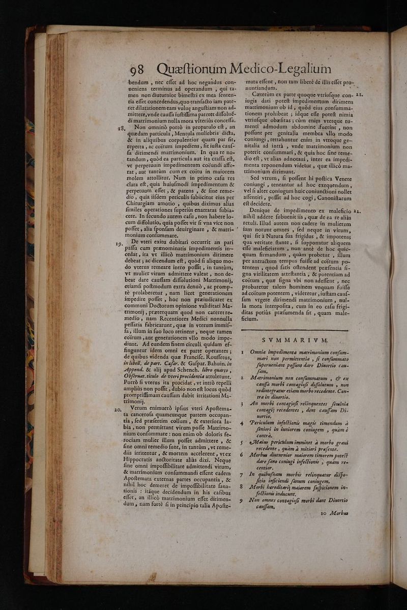 19 . 20, bendum , nec effet ad hoc negandus con- ueniens terminus ad operandum , qui ta- men non diuturnior bimeftri ex mea fenten- tía effet concedendus;quo tranfa&amp;o iam pate- ret dilatationem eam vulug anguftiam non ad- mittere, vnde cauffa iuftiffima pateret diffolué- di matrimonium nulla mora vlteriüs conceffa. Non omninó porró in propatulo eft, an quadam particula , Mentula muliebris dicta, &amp; in aliquibus corpulentior quam par fit, reperta , ac coitum impediens , fit iufta cauf- fa dirimendi matrimonium, In qua re no- tandum , quód ea particula aut ita craffa e(t, vt perpetuum impedimentum co&amp;undi affe- rat, aut tantüm cum ex coitu in maiorem molem attollitur, Nam in primo cafu res clara eft, quia huiufmodi impedimentum &amp; perpetuum effet , &amp; patens , &amp; fine reme- dio , quia iifdem periculis fubiicitur eius per Chirurgiam amotio , quibus diximus alias fimiles operationes fuperiüs enarratas fubia- cere. In fecundo autem cafu , non habere lo- cum diffolutio, quia poffet vir fi vna vice non poffet , alia Íscee deuirginare , &amp; matri- monium confummare. De vteri exitu dubitari occurrit an pari paffü cum prenominatis impedimentis in— cedat, ita vt illicó matrimonium dirimere debeat ; ac dicendum eft , quód fi aliquo mo- do vterus remeare intro poflit ; in tantüm, vt mulier virum admittere valeat , non de- beat dare cauffam diffolutioni Matrimonij, etiamfi poftmodum extra denuó , ac promp- té prolaberetur , nam licet generationem impedire poffet ; hoc non praiudicaret ex communi Do&amp;orum opinione validitati Ma- trimonij , preterquam quod non careretre- medio, nam Recentiores Medici nonnulla peffaria fabricarunt, quz in vterum immif- í2 , illum in fuo loco retinent , neque tamen coitum ,aut generationem vllo modo impe- diunt. Ad eundem finem circuli quidam ef- finguntur. idem omni ex parte operantes ; de quibus videnda quz Francifc. Rouffetus, in libell, de part. Cafar. &amp;: Gafpar. Bahuin, iz Append. &amp; alij apud Schench. libro quarto , Obferuat. titulo de vteri procidentia attulerunt, Porró fi vterus ita procidat , vt intró repelli ampliüs non poffit ; dubio non eft locus quód promptiffimam cauffam dabit irritationi Ma- trimonij. Verum enimuerà ipfius vteri Apoftema- tà cancerofa quamcunque partem Occupan- tia ,fed praefertim collum , &amp; exteriora la- bia , non permittant virum poffe Matrimo- nium confummare : non enim ob doloris fe- rociam mulier illum poffet admittere , &amp; fine omni remedio funt, in tantüm , vt reme- diis irritentur , &amp; mortem accelertent , vtex Hippocratis auctoritate aliàs dixi. Neque fine omni impoffibilitate admittendi virum, &amp; matrimonium confummandi effent eádem Apoftemata externas partes occupantia , &amp; nihil hoc demeret de impoffibilitate fana- tionis : itáque decidendum in his cafibus effet, an illicó matrimonium effet dirimen- dum, nam forté fi in principio talia Apofte- nuntiandum. Caterüm ex parte quoque vtriufque con- iugis dari poteft impedimertum | dirimens mattimonium ob id , quód eius confümma- tionem prohibeat ; idque effe poteft nimia vtriufque obafitas ; càm enim vterque tü- mentü admodum abdomine .fuerint , non poffunt per genitalia membra vllo modo coniungi , rettahuntur enim in vtroque ge nitalia ad intrà , vnde matrimonium non poterit confümmari , &amp; quia hoc fine reme- dio eft ; vc alias adnotaui, inter ea impedi- menta reponendum videtur , quz illicó ma- trimonium dirimunt. Sed vtrum, fi potfent hi poftica Venere coniungi , teneantur ad hoc exequendum, velfi alter coniugum huic coniun&amp;ioni nollet alfentiri , poffit ad hoc cogi , Canoniftarum eft decidere. ] Denique de impedimento ex maleficio nihil addere fubuenit iis , quz de ea re aliàs retuli. lllud autem non cadere in mulierem iam norunt omnes , fed neque in virum, qui fic à Natura fua frigidus , &amp; impotens; qua veritate. ftante, fi fupponatur aliquem effe maleficiatum , non'anté de hoc quic- quam firmandum , quàm probetur , illum per antea&amp;tum tempus fuiffe ad coitum po- tentem , quod fatis oftendent przfenria fi- gna virilitatem atteftantia , &amp; porentiam ad coitum , quz figna vbi non adeffent , nec probaretur talem hominem vnquam faife ad coitum potentem , videretur , iuftam cauf- fam vrgere dirimendi matrimonium , nul- la mora interpofita, cum in eo cafu ftigi- ditas potiüs. przfumenda fit , quam | male- ficium. SVMMARIV M. ; 1 Omnia impedimenta matrimonium confum- emari non permittentia , f£ confammato J'aperueniant poffant dare. Dinortio cau- fam. 2 Matrimonium non confummatum , € ex cauffa morbi contagioft diffolutum , non redintegratur etiam morbo recedente. Con- tra in diuortio. 3 n morbi contagioft velinquentes | féminia contagij recedentes , dent. cau[fam. Di- Hortio. 4 Periculum infetHionis magis. timendum à Jéniori in iuniorem coniugem , quam 6 contra, $ eMaius periculum imminet. à morbo graui recedente , quam à mitiori pre[ente. dare [zo coniugi infetlionts ; quam ve- centior. 7 4n quibufmam morbis. relinquatur. disjo- Jitio imficiendi fanum coniugem. 9. ZMorbi bareditarij maiorem fufpicionem in- fectionts inducunr, caufam, 1o ZMorbus Ó—