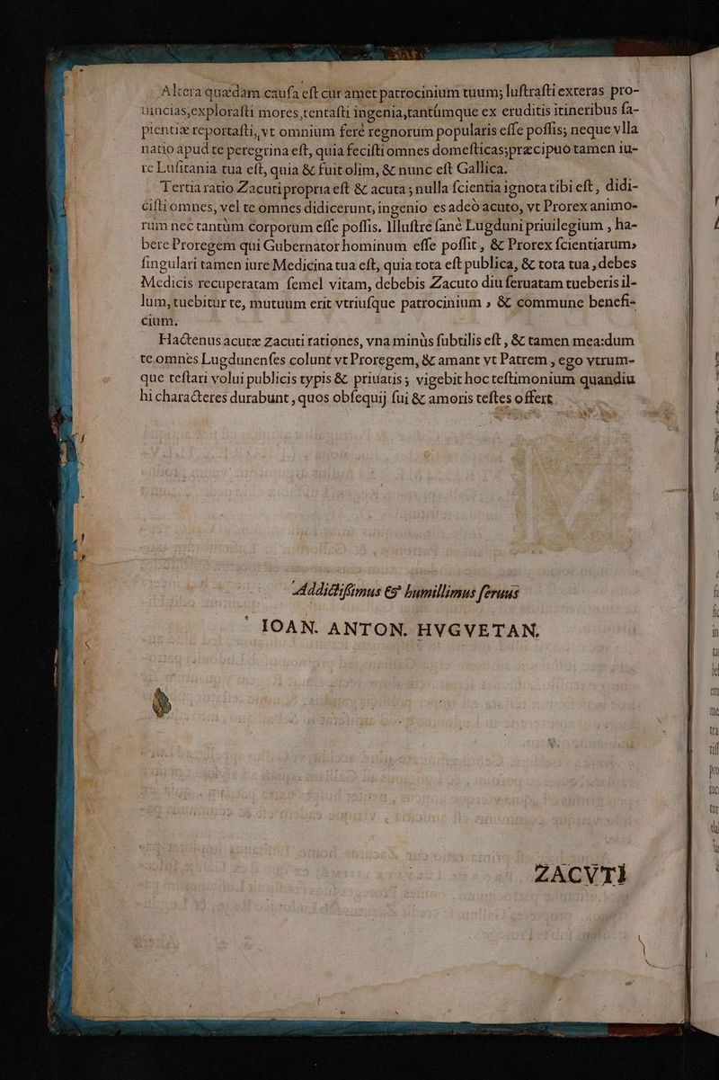 Altera qu&amp;dam cauf. aft cur amet patrocinium tuum; luftrafti exteras pro- uincias,explorafti mores,tentafti ingenia,tantümque ex eruditis itineribus fa- pientiz rcportafti, vt omnium feré regnorum popularis effe poffis; neque vlla natio apud te peregrina eft, quia feciftiomnes domefticas;przcipuo tamen 1u- re Lufirania tua eft, quia &amp; fuitolim, &amp; nunc cft Gallica. cifti omnes, vel te omnes didicerunt, ingenio es adeó acuto, vt Prorex animo- rum nectantüm corporum efle poffis. llluftre fane Lugduni priuilegium , ha- bere Proregem qui Gubernator hominum effe poffit , &amp; Prorex fcientiarum» fingulari tamen iure Medicina tua cft, quia tota eft publica, &amp; tota tua , debes Medicis recuperatam femel vitam, debebis Zacuto diu feruatam tueberis il- lum, tuebitur te, mutuum erit vtriufque patrocinium ; &amp;: commune bencfi- cium. | Hactenus acute Zacuti rationes, vna minus fubtilis eft , &amp; tamen mea:dum tc.omnes Lugdunenfes colunt vt Proregem, &amp; amant vt Patrem , ego vtrum- que teftari volui publicis typis &amp; priuatis; vigebit hocteftimonium quandiu hi chara&amp;teres durabunt , quos obfequij fui &amp; amoris teftes offert.  LAN Me on ECT * XO UT T3 4k. Addittifimus &amp;5 bumillimus feraus IOAN. ANTON. HYGVETAN,