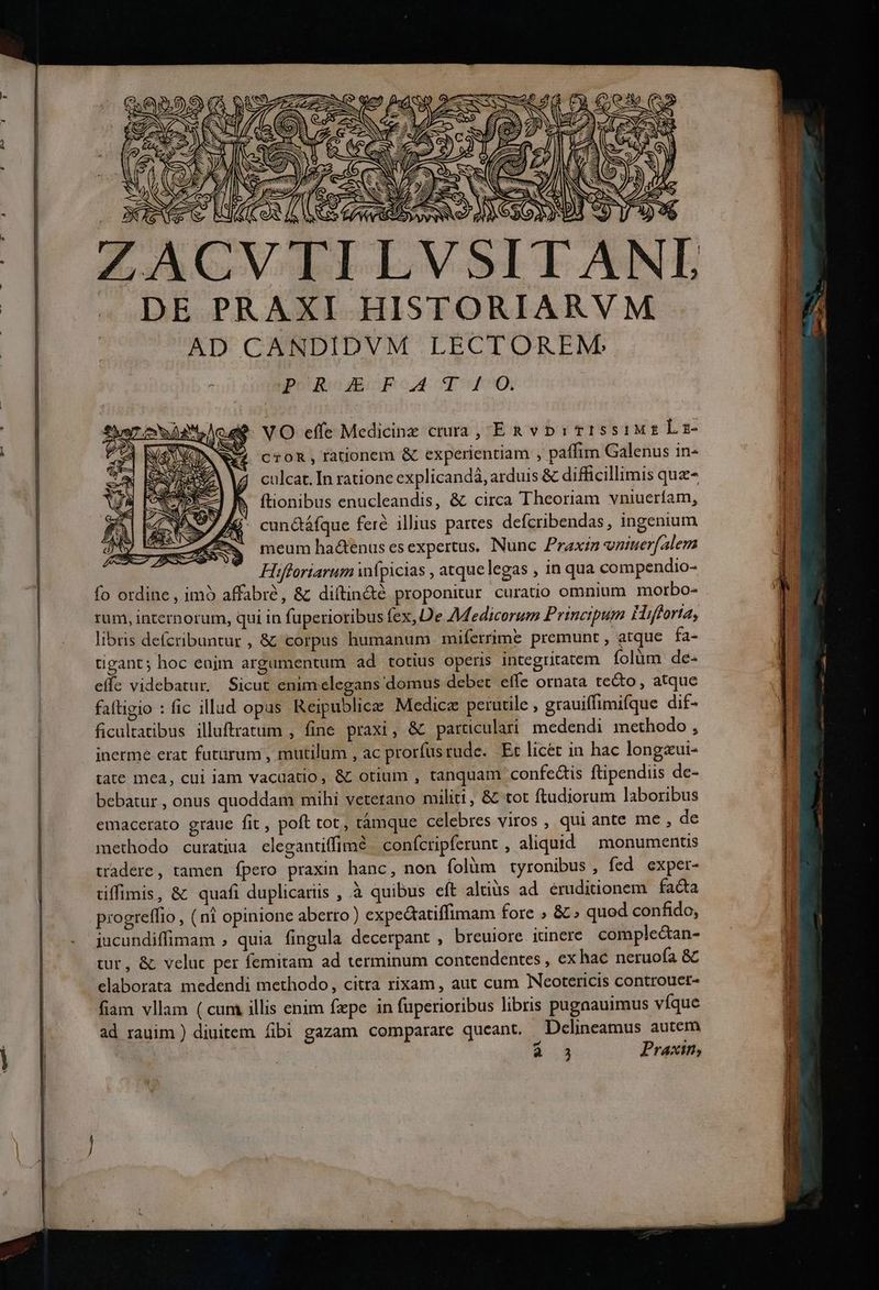 jos AA f 3 A 2. MS 4 27» c SQ l 9 * II. T DE PRAXI HISTORIARVM AD CANDIDVM LECTOREM VO effe Medicine crura, ERvDp:7TISsiME Lz- cTOR, fationem &amp; experientiam , paffim Galenus in- culcat. In rationc explicandà, arduis &amp; difficillimis quz- b (tionibus enucleandis, &amp; circa Theoriam vniuerfam, f£: cunctáfque fere illius pattes defcribendas, ingenium meum ha&amp;enus esexpertus. Nunc Praxi vniuer(alem Hifleriarum wpicias , atque legas , inqua compendio- fo ordine , imb affabré, &amp; diítináé proponitur curato omnium morbo- rum, internorum, qui in fuperioribus fex, De Medicorum Principum Hifforta, libris defcribuntur , &amp; corpus humanum miferrime premunt , atque fa- tigant; hoc enjm argumentum ad totius operis integritatem. folum de- effe videbatur. Sicut enim elegans domus debet effe ornata tecto, atque faftigio : fic illud opas Reipublice Medicz perutile , grauiffimifque dif- ficultatibus illuftratum , fine praxi, &amp; paruculari medendi methodo , jnerme erat futürum , mutilum , ac prorfustude. Et licet in hac longaui- tate mea, cui iam vacdatio, &amp; otium , tanquam. confe&amp;is ftipendiis de- bebatur , onus quoddam mihi veterano militi, &amp; tot ftudiorum laboribus emacerato graue fit , poft tot, tàmque celebres viros , qui ante me , de methodo curatiua clegantiffime confcripferunt , aliquid | monuments tradere, tamen fpero praxin hanc, non folüm tyronibus, fed exper- tiffimis, &amp; quafi duplicariis , à quibus eft altiüs ad eruditionem facta piogreffio ; (ni opinione aberro) expectatiffimam fore ; &amp; » quod confido, jucundiffimam , quia fingula decerpant , breuiore itinere comple&amp;an- tur, &amp; velut per femitam ad terminum contendentes , ex hac neruofa &amp; elaborata medendi methodo, citra rixam , aut cum Neotericis controuet- fiam vllam ( cum illis enim fzpe in fuperioribus libris pugaauimus víque ad rauim ) diuitem fibi gazam comparare queant. Delineamus autem P4 od mE A ee. : E Jc