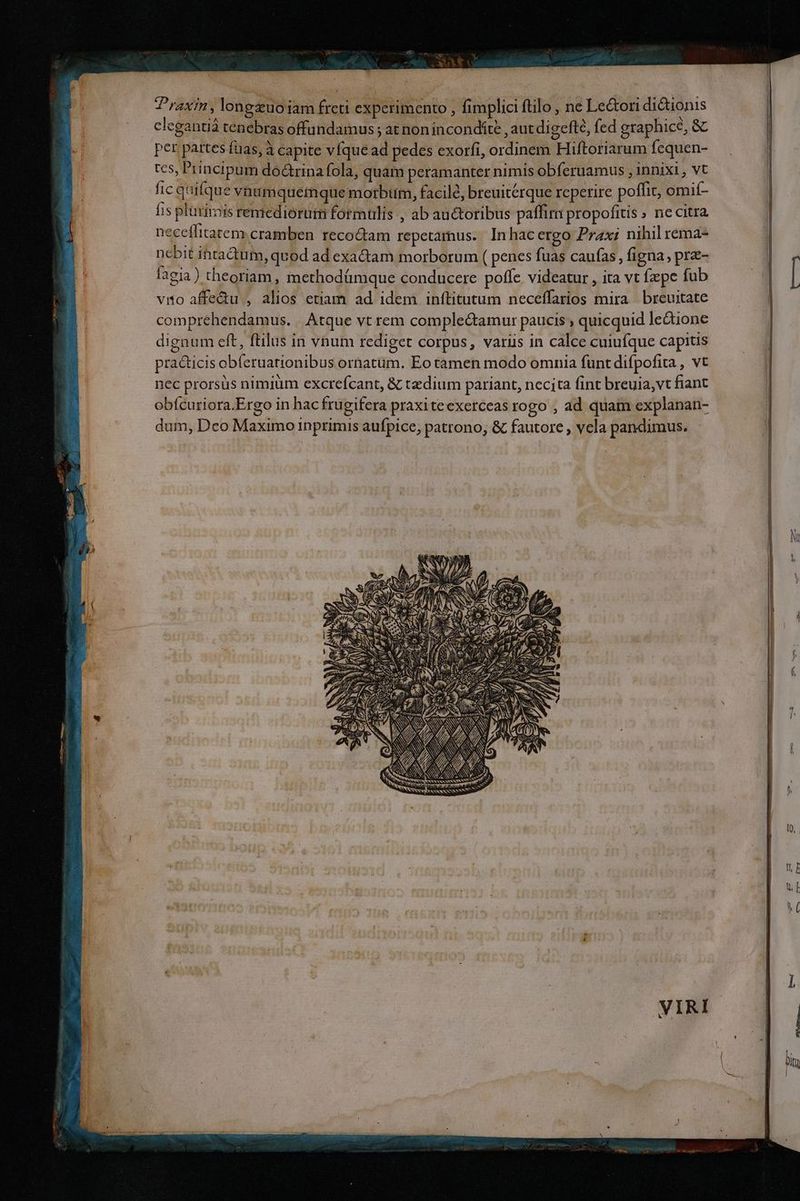 ; x Wa od — Praxin, lonpdiyna freri- Ss | fimplici ftilo , ne edt dictionis clegantiá tenebras offundamus ; at non incondíte , aut digefté, fed graphice, &amp; per pat tes fias, à à capite víque M. pedes exorfi, ordinem Hiftoriarum: fequen- tcs, Principum doctrina fola, quam peramanter nimis obferuamus , 1nnixi , vt fic quifque vutimquemque motbim, facile, breuitérque reperire poffit, omií- fis plürimis rentediorutm formulis , ab auctoribus paffim propofitis » ne Citra. neceffitatem. cramben recoctam repetamus. In hac ergo Prax: nihil remae nebit ihtadtum ;quod ad exa&amp;tam morborum ( penes fuas caufas , figna, pre- [aeia) theoriam, methodümque conducere poffe videatur , ita vt fxpe fub vio affe&amp;u , alios etiam ad idem inftitutum neceffarios mira breuitate compréhendamus. . Atque vt rem complectamur paucis , quicquid le&amp;ione dignum eft, ftilus in vnum rediget corpus, variis in calce cuiufque capitis pra&amp;ticis obíeruationibus ornatüm. Eo tamen modo omnia funt difpofita , vt nec prorsus nimiüm excrefcant, &amp; taedium pariant, necjta fint breuia,vt fiant obfcuriora.Ergo in hacfrugifera praxiteexerceas rogo , ad quam explanan- dum, Dco Maximo inprimis aufpice, patrono, &amp; fautore , vela pandimus. ^. S NOUS S 1 / T gage : di Po jó 95 $6 d Ie 0, NS NN - NK COAST UNS 725 rd