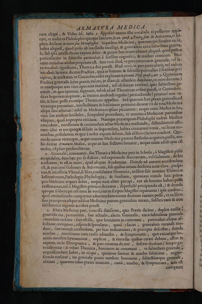 s p ilieeee e ^. ccnl at icd OODUMASEER A MEDICA (o9 oL runt aliqui , &amp; Vidus lib, lnffit. x. Appofité tamen ifta vocabula ei poffumus appli care, vt multi ex Philofophis quoque fatentur,Scot. quaft. a .Prolog fent. &amp; gigi id píum declarat iz initio fue Metapbyfice. Siquidem Medicina , quecumque facultas ; habet aliquid , quod priüs ab intelle&amp;u intelligi, &amp; gencraliter circa fubicctum HER e le, fub ipfa intelle&amp;ione exponi debet : &amp; prater hoc etiam obtinet aliquid, quod p w particulariter in fübiecto particulari à fenfibus cognofci , &amp; tractari deu E enim omnibus artibus proprium eft. Iam vero illud, vt pars communis gencra S e | a- to vocabuli fignificatu , T heorica dici poteft. Iftud veró, vt pars particularis, vei cacem vocabuli licentia dicetur Pradtica , quia in homine &amp; fübic&amp;to particulari a fenfibus per cipitur, &amp; tra&amp;tatut, vt Conimbricenfes explicant iz proeu. Phyf.queff.3.att. 5. Vas Practica generalis (càm praxis, vclars, in illam,&amp; actualem diuidatur,vt pex dicemus, in vnaquaque arte cüm opus non exerceat , etfi id doceat exerceri, quia fu MAS 74 nerale , in quo operetur, fupponit, velob id ad 'T heoricam reduci poteft, Yr Canna fic. deca loquentes inquiunt , acinterim medendi regulas ( pertradando) proxime p cu- rat; &amp; hanc poffe vtcunque Theoricam appellari. Sed quamuis hzc pfaxis dne is,a vtramque potentiam , intelle&amp;iuam &amp; fenfitiuam pertinere dicatur (vt de tota Me en aliqui lunt arbitrati ) nihil in Medicinam ipfam peccaretur ; neque enim Medici in his, cüm (int artifices fenfibiles , fcrupulosé procedunt, vt nomina à Medicine parentibus víurpata , quafi impropria reiiciant. Namque praterquam Philofophi cadem Medicis concedunt , neccffariam &amp; commodam rebus Medicine tractandis ; diftindtionem affc- runt :ideó vt nos quoqiie iifdem in fequentibus, habita criticorum venia , vti liceat no- minibus, poftulamus, vt qux à nobis exponi debent, (ub iifdem clariora euadant. Quo- modo autem vtramque , atque omnem Medicina partem ftadiofus acquirere poffit, no- n. multis, idipfum perdocebimus. : | d . . . * oc; E . ^ . - accipi debet, dum hzc per fc di&amp;tam , vel exponendo Auicennam, vel Galenum , de his eft, &amp; precipue Galenum &amp; Auicennam , fub quibus omnis dodrina iacet clara ; perfpis cua,&amp; necelfaria.Vtimó,fi libet,confulantur Neoterici , inlibris füb nomine Theorice Inftitutionum,;Pathologiz;Phyfiologis , &amp; fimilium, quoniam exinde hec prima pars Medicinz acquiri debet , neque eam aliter percipi, aut ab homine haberi poffe exiftimamus,nifi à Magiftris primum doceatur , ( perfe&amp;te percipienda eft ,) &amp; deinde quafi reminifcendo comparetur:aduertendum tamen ducimus euenire polfe , vt ex libris fine prxceptore aliquis edifcat Medicing partem gencralem totam, fed hocraro &amp; non ni(i heroicis ingenits accidere poteft. generalis vna , particularis , fiue actualis, altera. Generalis , circa fubiecturo generale curandum verfatur : fiue eftilla , qua hominem in communi , particulari aliqua af- fc&amp;ione correptum , refpicit&amp; fpeculatur, quod faciat , generalem curandi mo- dum, fiuc curandi methodum, | per fuas indicationes , &amp; przcepta. defcribit ; deindc morbos , membratim cum caufis adiunctis , &amp; fymptomatis , qu&amp; vnicuique ho- minis membro fuperueniunt , explicat , &amp; remedia quibus curari debent , affert &amp; exponit, vnde Therapeutica ,— &amp; pars curatiua dicitur ^ fed(vti dicebam) femperge- neralis extat : &amp; veluti Theorica, hominem in communi , vt fubie&amp;tum generale . cognofcendum habet, in eóque , quatenus fanitati &amp; morbo fubiicitur , cogno- fcendo verfatur ; ita generalis praxis eundem hominem , fubie&amp;támque generale , obtinet , quatenus rebus przter naturam , causi, morbo , &amp; fymptomate , iam eft | | correptum BEC 9 TA