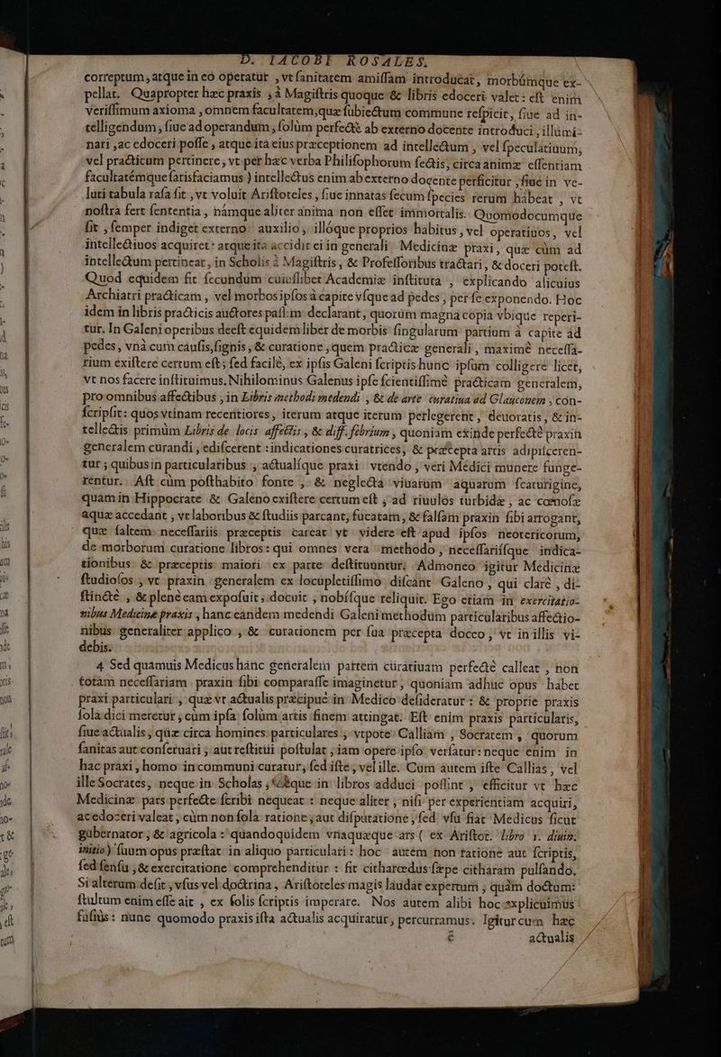 D. IACOBI ROSALES, correptum atque in eo opetatür ,vtíanitatem amiffam introducat, morbümque ex- veriffimum axioma , omnem facultatem;qu fübie&amp;um commune refpicit, fiue ad in- telligendum ; (iue ad operandum ; folüm petfe&amp;tt ab externo docente introduci ;ilümi: nati ,ac edoceri poffe , atque ita eius preceprionem ad intelle&amp;um , vel Ípeculatiaum; vel practicum pertinere , vt per hacc verba Philifophorum fe&amp;is; circaanimz effentiam facuitatémque farisfaciamus ) intellectus enim ab externo docente perficitur ,fiue in vc- . luti tabula rafa fit ,vt voluit Ariftoteles , tue innatas fecum basi rerum habeat , vt noflra fert fententia , hamque aliter anima non effet: immortalis. Quomodocumque [it , femper indiget externo. auxilio; illóque proprios habitus , vel operatiuos, vcl intelle&amp;iuos acquiret* atque ita accidit ei in generali Medicine praxi, quz cüm ad intelle&amp;um pertineat , in Scholis à Magiftris , &amp; ProfelToribus tractari ; &amp; doceri poteft. Quod equidem fit fecondum cuivílibet Academiz inftituta , explicando alicuius Archiatri practicam , vel morbos ipfosa capite VÍquead pedes , per fe exponendo. Hoc idem in libris pra&amp;icis auctores palm: declarant, quorum magna copia vbique reperi- tur. In Galeniopcribus deeft equidemliber de morbis fingularum partium à capite ád pedes , vnà curn caufis,fignis , &amp; curatione ;quem pradicz generali , maxime neceffa- rium exiftere certum eft; fed facile, ex ipfis Galeni fcriptishunc ipfum colligere licet, Vt nos facere inftituimus, Nihilominus Galenus ipfe fcientiffime praéticam generalem, pro omnibus affe&amp;ibus jin Libris ;netbodi medendi. , &amp; dé avte caratiua ad Glaucouem , cón- Ícriplit: quos vtínam receritiores, iterum atque iterum perlegerent , deuoratis, &amp; in- tclle&amp;is primüm Libris de. locis affeftis , &amp; diff. febrium , quoniam exinde perfecte praxin generalem curandi , edifcerent :indicationes curatrices, &amp; prztepta artis adipifceren- tur ; quibusin particulatibus actualíque prati. vtendo , veri Médici munere funge- rentur. Aft cüm pofthabito fonte ,. &amp; neglecta : viuarüm aquarum fcarurigine, quàmin Hippocrate &amp; Galeno exiftere certum eft ; ad. riuulos turbide , ac commofz aquae accedant , ve laboribus &amp; ftudiis parcant, fucatarn , &amp; falfaim praxin fibi arrogant, quz faltem: neceífariis. praeceptis. careat yt videte eft àpud ipfos neotericorum, de morborum curatione libros: qui omnes. vera methodo , neceffarií(que | indica- tionibus à praceptris. maiori ex parte. deftitauntur;. Admoneo igitur Medicinz ftudioíos , vc praxin | generalem ex locupletiffimo difcant Galeno , qui claré , di- ftin&amp;é , &amp; plene eam expofuit ; docuit ,; nobífque reliquit. Ego etiam im exercitatio: vibus Medicine praxis, hanc eandem medendi Galeni methodüm particularibus affedio- nibus. seneraliter applico ,.&amp; curationem per fua precepta docco; vt inillis vi- debis. | 4 Sed quamuis Medicus hánc generalem: partera cüratiuam perfedté calleat ; non totàm neceffariam . praxin fibi comparaffe imaginetur, quoniam adhuc opus habec praxi particulari. , quz vt actualis przcipuc in. Medico defideratur : &amp; proprie praxis fola dici meretur ; cum ipfa folüm artis finem attingat; Eft enim praxis particularis, fiue actualís ; qz circa homines: particulares vtpote: Calliam , Socratem , quorum fanitas aut confetuari ; aut teftitiii poftulat ; iam opere ipfo: veríatur: neque enim in hac pràxi , homo in communi curatur, fed ifte, vel ille. Cum autem ifte Callias , vel ille Socrates, neque in. Scholas ;£que in: libros adduci pofint , efficitur vt haec Medicinz: pats perfe&amp;te fcribi néqueat : neque aliter , nifi per experientiam acquiri, gübernator , &amp; agricola : quandoquidem vriaquzque ars( ex Ariftot. libro x. diui. itio) (uum opus przftat: in aliquo particulati: hoc ' autem hon tatione aut Ícriptis, fed fenfu ,&amp; exercitatione. comprehenditur : fit citharedus fepe citliaram pulfando., Si alterar: defit ; vfus vel do&amp;rina , Ari(toteles magis laudat expertum , qudm doctum: ftultum enim effe ait , ex folis fcriptis imperare. Nos autem alibi hoc sxplicuimus fafius: nunc quomodo praxis ifta a&amp;ualis acquiratür, percurramus. lgiturcum hae d / /