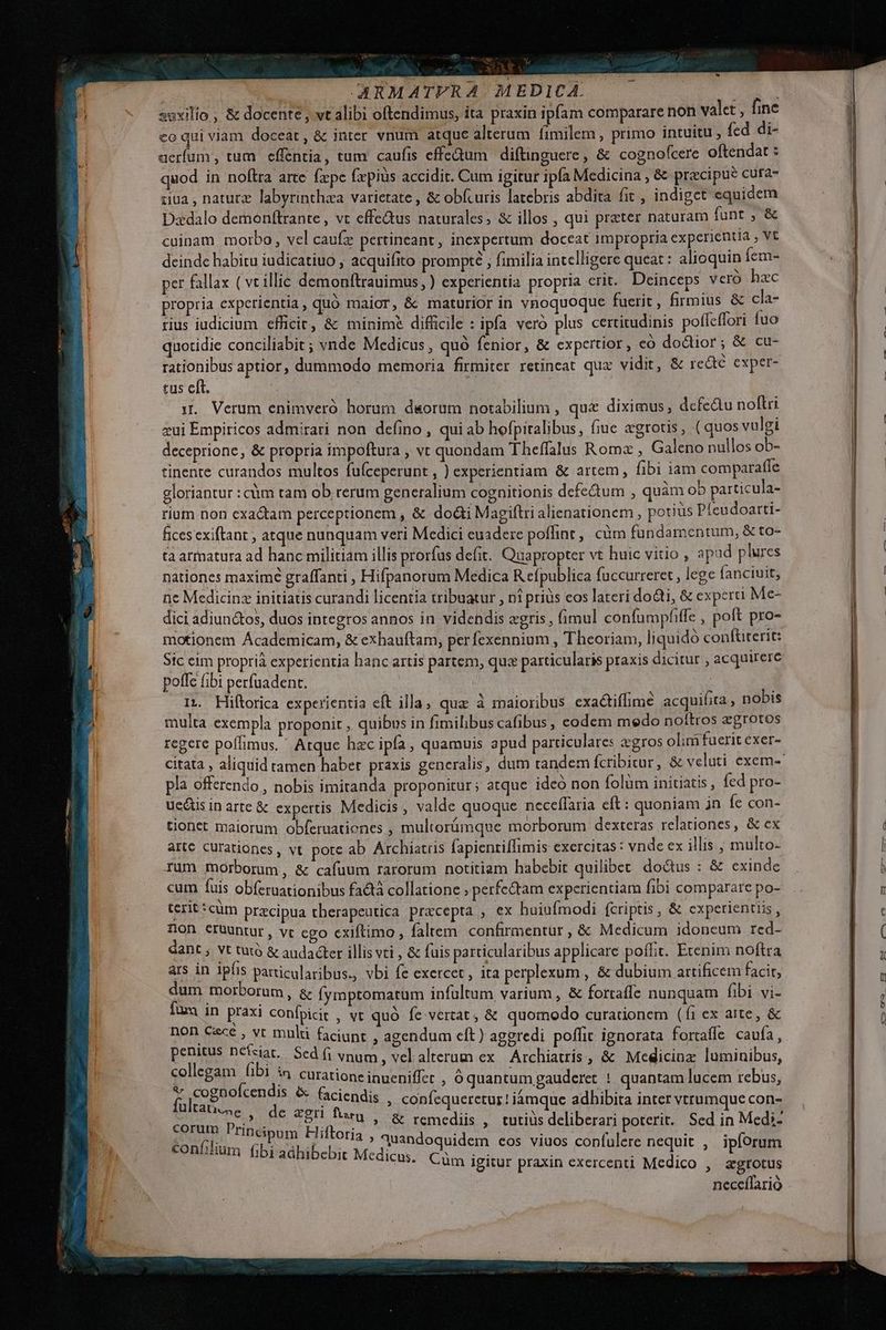 ARMATVRA. MEDICA. : | auxilio , &amp; docente, vt alibi oftendimus, ita praxin ipfam comparare non valet , fine co qui viam doceat, &amp; inter vnum atque alterum fimilem, primo intuitu , fcd di- aerfum , tum effentia, tum caufis effcdum diftinguere, &amp; cognofcere oftendat : quod in noftra artc fzpe fxpiüs accidit. Cum igitur ipfa Medicina , &amp; pracipu? cura- ziua , naturz labyrinthza varietate , &amp; obfcuris latebris abdita fit , indiget equidem Dzdalo demonftrante , vt effe&amp;us naturales; &amp; illos , qui prater naturam funt ; &amp; cuinam morbo, vel caufz pertineant , inexpertum doceat impropria experientia ; Vt deinde habitu iudicatiuo , acquifito prompté , fimilia intelligere queat: alioquin Íem- per fallax ( vt illic demonltrauimus, ) experientia propria crit. Deinceps vero haec propria experientia , quó maior, &amp;c maturior in vnoquoque fuerit, firmius &amp; cla- rius iudicium efficir, &amp; minime difficile : ipfa veró plus certitudinis poffeffori fuo quotidie conciliabit; vnde Medicus, quo fenior, &amp; expertior, eó doctior; &amp; cu- rationibus aptior, dummodo memoria firmiter retineat qux vidit, &amp; rede exper- tus eft. :. Verum enimvero horum da&amp;orum notabilium , que diximus, defe&amp;lu noftri aui Empiricos admirari non defino , qui ab hofpiralibus, fiue &amp;grotis, (quos vulgi deceprione, &amp; propria impoftura , vt quondam Theffalus Romz , Galeno nullos ob- tinente curandos multos fufceperunt , ) experientiam &amp; artem, fibi iam comparafíe gloriantur :cüm tam ob rerum generalium cognitionis dcfe&amp;um , quàm o5 particula- riam non cxa&amp;am perceptionem , &amp; do&amp;ti Magiftri alienationem , potiüs Píeudoarti- fices exiftant , atque nunquam veri Medici euadere poffint, cüm fundamentum, &amp; to- ta armatura ad hanc militiam illis prorfas defit. Quapropter vt huic vitio , apad plures nationes maximé graffanti , Hifpanorum Medica R efpublica fuccurreret , lege (anciuit, nc Medicine initiatis curandi licentia tribuatur , ni priàs cos lateri do&amp;ti, &amp; expera Me- dici adiun&amp;tos, duos integros annos in videndis zgris, fimul confumpfiffe , poft pro- motionem Ácademicam, &amp; exhauftam, per fexennium , Theoriam, liquidó confüterit: Sic eim proprià experientia hanc artis partem, quz particularis praxis dicitur , acquirere poffe fibi perfuadent. 1. Hiftorica experientia eft illa; qua à maioribus exactiffimé acquifita , nobis multa exempla proponit , quibus in fimilibus cafibus ; codem medo noítros aegrotos regere poffimus. ' Atque hac ipfa, quamuis apud particulares cgros olim fuerit exer- pla offerendo , nobis imitanda proponitur ; atque ideó non folüm initiatis , fed pro- uetus in arte &amp; expertis Medicis , valde quoque neceflaria eft : quoniam jn fc con- tionet maiorum obferuatienes , multorümqne morborum dexteras relationes, &amp; ex artc curationes, vt pote ab Archiatüs fapientiffimis exercitas: vnde ex illis , multo- rum morborum, &amp; cafüum rarorum notitiam habebit quilibet. do&amp;us : &amp; exinde cum fuis obferaationibus fadtà collatione » perfectam experientiam fibi comparare po- terit: cüm przcipua therapeutica precepta , ex huiufmodi fcriptis, &amp; experientiis , non crüuntur, vc cgo exiftimo , faltem. confirmentur , &amp; Medicum idoneum red- dant ; Vt tutó &amp; audacter illis vti , &amp; fuis particularibus applicare poffit. Etenim noftra ars in ipfis paricularibus., vbi fe exercet , ita perplexum , &amp; dubium artificem facit, dum morboram, &amp; fymptomatum infultum varium , &amp; fortaffe nunquam fibi vi- fum in praxi confpicit , vt quó fe vertat, &amp; quomodo curationem (fi ex arte, &amp; non cace , vt muli faciunt , agendum eft) aggredi poffit ignorata fortaffe caufa, penitus Brut Sed fi vnum, vel alterum ex. Archiatris , &amp; Medicinz luminibus, celiegam ibi ^n curatione inueniffer , o quantum gauderet ! quantam lucem rebus, ; cognofcendis &amp; faciendis , conf: ueretur! ià dhibita i - ültat.,. 2 , queretur! iamque adhibita inter vtrumque con- c, 0€ £8 Tar , &amp; remediis ,— tutius deliberari poterit. Sed in Medi- corum Principum Hiftoria , auand :d , p : : A Confilium fibi adhibcbis Mm au em eos viuos confulere nequit , ipforum ?* Cum igitur praxin exercenti Medico , aegrotus neceffarió