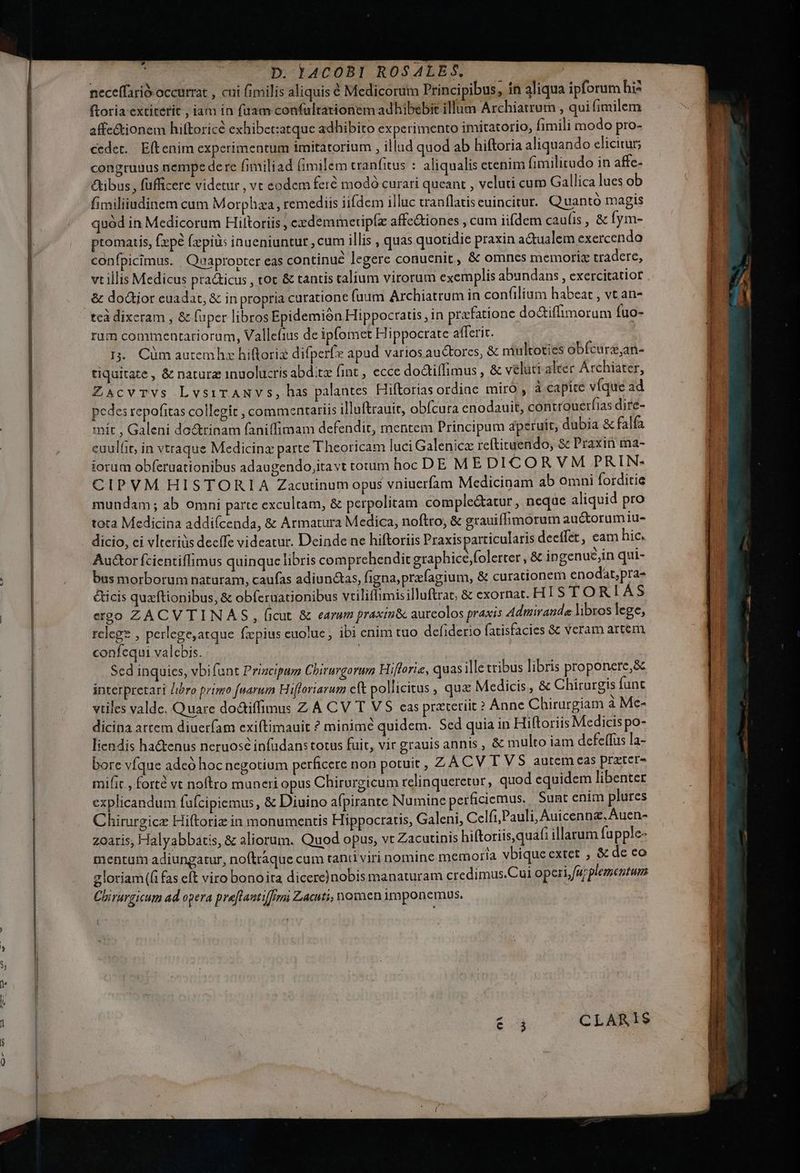 neceffarió occurrat , cui fimilis aliquis € Medicorum Principibus, ín aliqua ipforum hi? ftoria extiterit , iam in (uam confultationem adhibebit illum Archiatrum , qui fimilem affe&amp;ionem hiftoricé exhibetzatque adhibito experimento imitatorio, fimili modo pro- cedet. | Eft enim experimentum imitatorium , illud quod ab hiftoria aliquando elicitur; congruuus nempe dere fimiliad fimilem tranfitus : aliqualis etenim fimilitudo in affe- &amp;tibus , fufficere videtur , vt eodem feró modó curari queant , veluti cum Gallica lues ob fimiliiudinem cum Morphza, remediis iifdem illuc tranflatis cuincitur. Q uantó magis quód in Medicorum Hiltoriis , exdemmetipíz affe&amp;iones , cam iifdem caulis , &amp; fym- ptomatis, fpé fzpià: inueniuntur , cum illis , quas quotidie praxin actualem exercendo confpicimus. Quapropter eas continué legere conuenit, &amp; omnes memorie tradere, vt illis Medicus pra&amp;icus , tot &amp; tantis calium virorum exemplis abundans , exercitatior &amp; doGijor euadat, &amp; in propria curatione fuum Archiatrum in confilium habeat , vt an- tcà dixeram , &amp; fuper libros Epidemión Hippocratis, in prafatione do&amp;iffimorum fuo- rum commentariorum, Vallefius de ipfomet Hippocrate afferit. I5. Cüm auremhz hiftoriz difperf apad varios au&amp;torcs, &amp; multoties obfcurs,an- tiquitate , &amp; natura 1inuolucris abd.t fint, ecce doctiffimus , &amp; veluti alter Árchiater, ZxscvrVvs LvsiTANVs, has palantes Hiftorias ordinc miro , à capite víque ad pedes repofitas collegit , commentariis illaftrauit, obícura cnodauit, controuerfias dire- mít , Galeni do&amp;tinam faniffimam defendit, mentem Principum dperuit, dubia &amp; falfa euulit, in vtraque Medicina parte T heoricam luci Galenicz reftituendo, &amp; Praxin ma- iorum obferuationibus adaugendo,itavt totum hoc DE M E DI CORVM PRIN- CIPVM HISTORIA Zacutinum opus vniuerfam Medicinam ab omni forditie mundam; ab omni parte excultam, &amp; perpolitam comple&amp;atur, neqae aliquid pro tota Medicina addifcenda, &amp; Armatura Medica, noftro, &amp; grauiffimorum au&amp;orumiu- dicio, ci vlteriüs decffe videatur. Deinde ne hiftoriis Praxisparticularis decffer, eam hic. Auctor fcientiffimus quinque libris comprehendit graphice ;folerter ,&amp; ingenu&amp;jin qui- bus morborum naturam, caufas adiunctas, figna, przfagium, &amp; curationem enodat,pra- &amp;icis quftionibus, &amp; obferuationibus vtiliflimisilluftrae, &amp; exornat. HIT S TORIAS ergo ZACVTINAS , ficut &amp; earum praxin&amp;c aurcolos praxis Admiranda libros lege, relegs , perlege;atque fzpius cuolue , ibi enim tuo defiderio fatisfacies &amp; veram artem confequi valebis. Sed inquies, vbi funt Prizcipum Chirurgormn Hifforie, quasille vribus libris proponere,&amp; interpretari /ibro prize fuarum Hifloriarum cft pollicitus , qua Medicis , &amp; Chirurgis funt vtiles valde. Quare do&amp;iffimus Z A CV T VS cas prateriit? Anne Chirurgiam à Me- dicina artem diuerfam exiftimauit ? minim? quidem. Sed quia in Hiftoriis Medicis po- liendis hactenus neruosc infudan: torus fuit, vir grauis annis , &amp; multo iam defeffus la- bore víque adeó hoc negotium perficere non potuit , Z ACVTVS autemeas prztcer- mifit , forte vt noftro muneri opus Chirurgicum relinqueretur, quod equidem libenter explicandum fufcipiemus, &amp; Diuino afpirante Numine perficiemus. Sunt enim plures Chirurgicz Hiftoriz in monumentis Hippocratis, Galeni, Celfi,Pauli, Auicennz.Auen- zoaris, Halyabbatis, &amp; aliorum. Quod opus, vt Zacutinis hiftoriis,quaf: illarum fupple- mentum adiungatur, noftraque cam tani viri nomine memoria vbique extet , &amp; de eo gloriam((i fas eft viro bonoita dicere)nobis manaturam credimus.Cui operi, furplementum Chirargicum ad opera preflautifremi Zacuti, nomen 1mponemus. 6.3 CLARIS