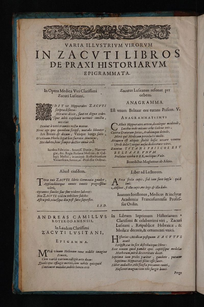 VARIA ILEVS In Opera Medica Viri Clariffimi Zacuti Lufitani. , IDIT vt Hipperates ZACVTI fcripta diferta Miratius dixit , [unt ea digna cedro. [que adeb explicuit neruosé | cuncfa , Hec eius Deuiat à veri tramite veía mauut. Nunc ego que quondam [iripfi, mutaba libenter , Ars Breuis c dicam , Vitàque longa fa£is , O'vtinam Phoebo legat hac facrata imentus , Nec dubito,binc femper doctior omna erit. Iacobus Fabricius , Sereniff. Daniz , Norvve- giz, &amp;c. Regis Per(onz Medicus , &amp; Col- legij Medici , inantiquá. Roftochienfium Wainieritáre Seniórgde Profetfor Ordinar. Aliud venido Ota tuis LACVTE libris Germauia gaudet , vtr, Optantes fimiles fine fime videre labores: Non ZACVTE viá tu nobiliore fubibis Afra poli,viué[que diu pofl fata fuperffes. I. F. D. [d —————————— áá— — rand ANDREAS CAMILLVS ROTERODAMEN SIS, In Laudem Clariffimi ACVII LVSLDIAUONT, ETICAMM/A ViA viuam Helenam tunc reddit. imagine Zeunxis, Cum *variÁ varium colligit ayte decus: Quale opus effingit meritó,cm nolile quicquid Contincat mundus,uobile bem eiit. oO RIVM VIR rm ÀÀ HH Zacutus Lufitanus refonat per orbem. ANAGRAMMA. Eft vnum Belzaar ore tutans Prifcos. V« ANAGRAMMATISMVS Alluit Hippocrates artemydocuttque medendi , SN Lucibus inde micaus orbe Galeue tuis » Catera Graiorum feries, Arabimque deinde, Mirá qui Medicam percoluére modis. Attamen eft. aliquis. flulte bofie necare veneno (Prob dolor!) atque aufus dedecorare viros. ana Tq TMNSIPRISCOSEST BELZ AAR VNVF M Prolatus verbu O R E, meloque.VAle. Benedictus Maghettus ab Afitio. — —À Liber ad Le&amp;orem. Vrea | fecla. cupis, fed iam funt lap[a : quid $4720. cAafunt , ft illa cupisytie lege c illa dabo. IoannesTIonftonus , Medicus &amp; inclyta Academix Francofurtenfis Profeí- for Ordin. ee -— In Librum Seprimum — Hiftoriarum ? Clariffimi &amp; celeberrimi viri ,, Zacuti Lufitani ; Reipublice Hebraice , &amp; Medica decoris, &amp; ornamenti vnici. H^ couedica poflquam Z ACV TES ACHté Seripfftyeas in fex diflfribuitque libros : Ecce nouum. quod pandit opus. capiti[que aedelas Morborum mirá dexteritate docet. Septima iam proles paritur , gaudete , putattr Septimus Hippocrati filius effe [acer. Iber audatter,tibi faufla precamus euati , Na[centi maguns iam tibi furgit bonos. Perge MM — MÀ —— €