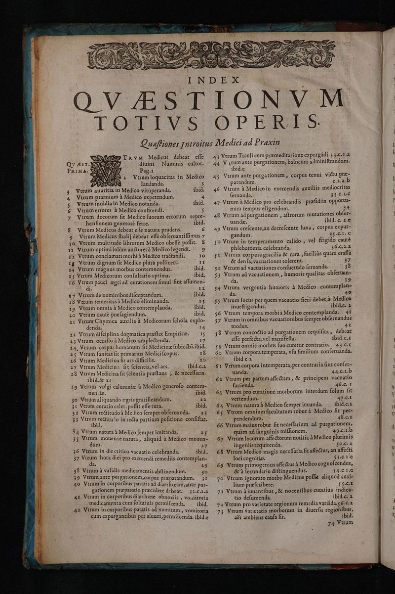 LOQRPINVSS TnvMx Medius debeat effe Qv £sT.N diuini Numinis cultor. PRIMA. Pag.1 i Vtrumloquacitas in Medico laudanda. P Vtrum auaritia in Medico vituperanda. ibid. 4 Wtrum premium à Medico expetendum. 4 g VWrraminuidia in Medico notanda. ibid. 6 WVtrumerrores à Medico confitendi. $ 2; Vtrum decorum fit Medicofuorum errorum repre- henfionem generose ferre. ibid. 8. Vtrum Medicus debeat eíle natura prudens. 6 9 Vtrum Medicus ftudij debeat effe obíeruantiffimus.7 10 Vtrum multitudo librorum Medico obeffe poffit. 8 131 Vtrum optimi folüm au&amp;oresà Medico legendi. 9 12 Vtrum conclamati morbi à Medico tra&amp;tandi. 10 ig Vtrum dignum fit Medico plura polliceri. lI 14 Vtrum magnus morbus contemnendus. ' jbid. 1$ Vtrum Medicorum con(ultatio optima. ibid. 16 Vtrum pauci egriad curationem fimul fint affumen- di. 12 17 Vtrumde nominibusdi(ceptandum. ibid. 18 Vtrum temeritas à Medico eliminanda. 13 19 Vtrum omnia à Medico contemplanda. ibid. 20 Vtrüm cauté przfagiendum. ibid. ai Vtrum Chymica auxilia à Medicorum fchola explo- denda. 14 22 Vtrum difciplina dogmatica preftet Empirice. — 15 23 Vtrum occafio à Medico amplectenda. 17 24, Vtrum corpus humanum fit Medicina fubic&amp;ti.ibid. 25 Vuum fanitas fit primarius Medici copus. 2 m 26 Vtrum Medicina fit ars difficilis. 20 27 Vtrum Medicina fit fcientia, vel ars. ibid.c.2 28 Vtrum Medicina fit (cientia preftans , &amp; neceffaria. ibid.&amp; 21 19 Vtium vulgi calumniz à Medico generofo contem- nendz. ibid. 3o Vtram aliquando zgris gratificandum. 22 3t Vtrum curatio celer, poffit effe tuta. ibid. 32 Vtrum re&amp;itudoà Melicofemperobferuanda. — 35 35 Vtrum re&amp;titu!o in re&amp;a partium pofitione confiftat, ibid. 54 Vtrum natura à Medico femper imitanda, 1$ 35 Vuum mouente natura, aliquid à Medico mouen- dum. 217 36 Vtrum in diecritico vacuatio celebranda. ibid. 37 Vuum hora dici pto exercendi remediis contemplan- doit cy das : 219 38 Vtrum à validis medicamentis abftinendum. jo 39 Vtrumante purgationem,corpus preparandum. — jr 40 Vtrum in corporibus paratis ad diarrhaeam,ante pur- gationem przparatio precedere debeat. — 22.c.2.a 41 Vtrum in corpotibusdiarrheez obnóxiis , voiairoria medicamenta cum folutiuis permi(cenda. ibid. 42 Vtrum in corporibus paratis ad vomitum , vomitoria cum expurgantibus per aluum;permiícenda. ibid.e ODPERITIS 45 Vtrum Trauli cum premeditatione expurgádi. 5 5.C.T.a 44 V rum ante purgationem, balpeum adminifttandum. ibid.e 4$ Vtrum ante purgationem , corpus tenui. vidtu pra- parandum. c.2.a 46 Vtrum à Medicoin exercendis auxiliis mediocritas feruanda. 35 C. 2€ 47 Vtrum à Medico pro celebrandis praefidiis opportu- num tempus eligendum. 24 48 Vtrum ad purgationem , aftrorum mutationes obfer- uandz. ibid. c. 2.€ 49 Vtrum creícente;an decrefcente luna , corpus expur- gandum. 35.C1. € 5o Vtrum in temperamento calido ; vel frigido caute phlebotomia celebranda. 36.C.2.a j1 Vtrum corporagracilia &amp; rara ,faciliàs quàm eraffa &amp; dena, vacuationes tolerent. 37 $2 Vtrum ad vacuationes confuetudo feruanda. 3$ $3 Vtrum ad vacuationem,, humoris qualitas obíeruen- da. 39 $4 Vuum vergentia humoris à Medico contemplan- da. 49 $5 Vtrum locus per quem vacuatio fieri debet;à Medice inueftigandus. ibid.c. 2 $6 Vtrum tempora morbià Medico contemplanda. 4t 57 Vtrum inomnibus vacuationibus femper obíeruandus modus. 42 58 Vtrum concodtio ad purgationem requifita , debeat effe perfe&amp;ta,vel manifefta. ibid.c.z $9 Vtrum omnis morbus fuo curetur contrario. 43.C.t 6o Vtrum corpora temperata, vfu fimilium conferuanda. ibid.c.2 61 Vttumcorpora intemperata, per contraria (int confer- uanda. 44.C2.b 62 Vtrum per partem affe&amp;am , &amp; principem vacuatio facienda. 46.C. 1 63 Vtrum pro curatione morborum interdum folum fit vertendum. 47.C.I 64 Vtrum natura à Medico femper iuuanda. ibid.c.2 6$ Vtrum omnium facultatum robur à Medico fit per- pendendum. 48.c.2 66 Vtrum maius robur fit neceffarium ad purgationem, quàm ad fanguinis miffionem. 49.c.1.b 67 Vtrum locorum affe&amp;orum notitia à Medico plurimis ingeniis requirenda. $o.c. 2 68 Vtrum Medico magis neceffaria fit a&amp;e&amp;tus, an affecti loci cognitio. EC TDARAT- 69 Vtrüm primogenius affe&amp;us à Medico cognofcendus, &amp; à (ecundario diftinguendus. $4.C.I.G 7o Vtrum ignorato morbo Medicus poffit aliquod auxi- lium prafcribere. j $.C-X 71 Vtrum à iuuantibus , &amp; nocentibus curatiua indica- tio defumenda. ibid.c. 2 71 Vtrum pro varietate regionum remedia variáda. 6.c.2 73 Vtrum Varietatis morborum in diuerfis regionibus, acr ambiens caufa fit. ibid. 74 Vtrum j A Th [e