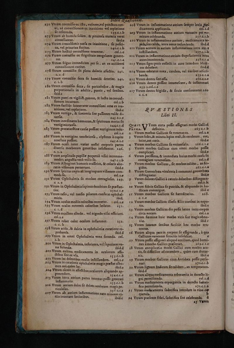 72 Vtcum conuulfio ex i&amp;u , vulnere; vel pun&amp;ura ner- ui, ad conuulfionem ex inanitione vel repletione fit referenda, 139.c.2.b 273 Vttum ab humida folàm , &amp; pituitofa materia nerui conuellantur. : ibid.e 174 Vtrum couuulfionis caufa ex inanitione , fit pofiti- ua, vel priuatiua ficcitas. 240.c.1.b 175 Vtrum he&amp;ici conuulfione tenentur. col.2.e 176 Vtram conuulfio ex frigiditate cengelante genere- tur. 2AT.C.I.a 177 Vttum frigus immodicum per fe, an. ex accidenti conuulfionem excitet. c 178 Vtrum conuulfio fit plena dolotis affe&amp;io. 241. elz.d 179 Vtrum conuulíio ficca fit humidá deterior. 242. et. 18o Vtrum couuulfio. ficca , fit. periculofior , &amp; magis porportionalis in adultis, pueris , vel fenibus. ibid.c 181 Vtrum pueri ex vigiliit, pauore, &amp; luctu inconuul- fionem incurrant. col.;.b 182 Vtrum faciliüs fuccurratur conuulfioni orte ex ina- nitione, vel repletione. ibid.c 185 Vtrum vertigo , &amp; ícotomia fint pafliones valde di- uer(z. 24j.C.2.€, 184 Vtrum inordinatus humorum, &amp; fpirituum motus fit vertiginis caufa. 244.C.1.d 1855 Vtrum procatar&amp;icz cau(z poflint vertiginem indu- cere. col.2.e 186 Vtrum in vertigine tenebricoía , clyfteres à capite rcuellere poffint. 24$.C.1.C 187 Vtrum oculi inter varias noflri corporis partes diuer(is morborum genetibus infeftentur. 246. CA 188 Vtrum amplitudo pupille perpetuó vifui incommo- modet; anguftia veró vtilis fit. 247.c.r.b 189 Vtrum Albuginei humoris craffities, &amp; coloris alte- ratio vifionem peruertant. ibid.e 190 Vtrum fpiritus copia ad longinquam vifionem com- moda fit. col.2.e 191 Vtrum Ophthalmia fit morbus contagiofus. 249. c 2.e 192 Vtrum in Ophthalmia fupinus decubitus fit preftan- tior. 2150.C.1.€ 125 Vttum rafio , vel tonfio pilorum conferat ophthal- micis. ibid. 194 Vttum oculus mediis coloribus tecreetur. col.2.e 195 Vtrum oculus extremis coloribus ledatur. — i;r. C. I. d 196 Vtrum excellens albedo, vel nigredo vi(ui officiant. col.2.e 127 Vtrum ruber coler oculum inflammet. 1ji. c. 1. b 198 Vtrum acida , &amp; dulcia in ophthalmiz curatione re- probanda. ibid.d 299 nn in omni Ophthalmia vena fecunda. col. did 200 Vttum in Ophthalmia, infetiores, vel faperiores ve- nz fetiendz, ibid.d 201 Vtrum €thina medicamenta in oculorum affe- &amp;ibus fint ex vfu. 2553.C.t.b 202 Vtrum lac dolentibus oculis inftillandum. ^ col.z.c 203 Vtrum in curatione ophthalmiz magis przftet albu- men oui,quàm lac. ibid.e 204 Vtrum oleum in affe&amp;ibus oculorum aliquando ap- ponendum, 254.C.I.e 205 Vtrum intra aürium partes internas poffit generari inflammatio. 26$c0Lb 206 Vtrum aurium dolor fit dolote oculorum magis pe- riculofus. 256 c.l.a 207 Vtrum ab aurium inflammatione natu minotes ci- tis intereant fenioribus. ibid.e 1o8 Vtrum in. inflammatione aurium femper leuia mez dicamenta applicanda. col.2.d mitum celebranda. 257.C.1.b 210 Vtrum in inflammatione aurium ;, medicamenta te- pida,feu calida, intra aures infundenda. ^ ibid. 211 Vtrum acetum in aurium inflammatione intra aur. $ inftillandum. 257.c.3.b — 212 Vtrum in inflammatione aurium ftupefacientia intra aures immittenda. 259.C.I.à 213 Vtrum figna puris colle&amp;i in aure interdum Medi- cos deludaut. ibid.d 214 Vtrum odoratus noxa , cerebro, vel naribus adícri- benda. 2$9.C.1.a 215 Vtrum dentes fint offa, 260.c.2.C 216 Vtrum denres poffint intumefcere , &amp; inflammari 259.2.col.2.a 217 Vtrum dentes frigidis, &amp; ficcis conferuentur.260 a | — ————— $7FESTIONES Libri 11. QvasT. X 7 Trum certa poffit affignari morbi Gallici stib V definitio. 265 c.1.b 2. Vtrum morbus Gallicus fit venenatus. col.2.a 3 WVtrumfedes,&amp; minera hyius mali,fit cerebrum , cor, iecur,aut cutis. ibid.e 4 Vtrum morbus Gallicus fit vniuerfalis. — 266.c.1.c $ Vtrum morbus Gallicus cum omni morbo poffit complicari. ibid.e 6 Vtrum potiffima, &amp; immediata huius morbi caufa fit contagium venenofum. col.2.d 7 Vtrum morbus Gallicus , fit morbuscalidus , an fri- gidus. 267.c.1.à $. Vtrum Gonorrheea virulenta à communi gonerrhesa diftinguatur. . ibid:e 9. Vtrum dolores Gallici à ceteris doloribus diftinguan- tur. col.2.b. 10 Vtrum febris Gallica fit putrida, &amp; aliquando in he- &amp;icam commipgret. ibid e ir Vtrum morbus Gallicus fit hzreditarius. 268. c. r.e : 11 Vtrum mordus Gallicus illefis fiiis tranfeat in nepo- tes. ibid.e 13 Vtrum morbus Gallicus diu poífit latere intra corpus circa noxam. col.2.a t4 Vtrum foeminz huic morbo viris (int magisobno- xiz. ibid.c 1j Vtrum iuuenes íenibus faciliàs hoc morbo ten- tentur. 16 Vtrum aliqua parsin corpore fit affignanda , à qua Gallicum venenum ferociüs infolefcat. e 17 Vtrum poffit affignari aliquod auxilium, quod homi- nes à morbo Gallico praferuet. 269.C.1.C 18 Vtrum complicatio morbi Gallici cum morbis acu- tis, fit difficilior ad curandum , quàm cum diutur- nis. ibid.e 19 Vtrum morbus Gallicus citra Antidota poffit perfa- nari. 270.c.1.b 20 Vtrum lignum Indicum fit calidum , an temperatum. ibid.d a1 Vtrum aliqua medicamenta roborantia in deco&amp;o li- . gni permiícenda. col.2.d 12 Vtrum medicamenta expurgantia in decocto fudori- fico permifcenda, 271.C.1.2 23 Vtrum medicamenta (udorifica interdum in vino 44 quenda. 24 Vtrum prafente febri, füdorifica fint celebranda, d ag Vuum ——————— Án RR RR