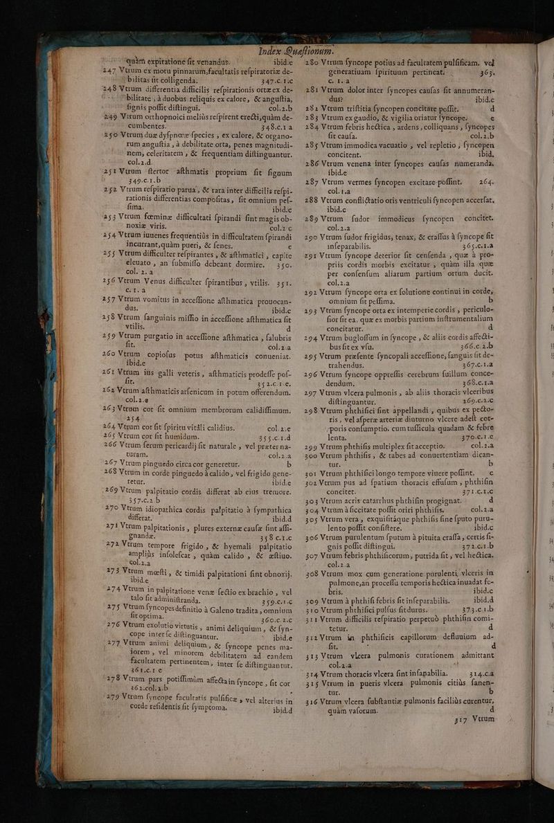 quàm expiratione fit venandus. ibid:e 147 Vtrum éx motu pinnarum, facultatis refpiratoriz de- bilitas fit colligenda. 347.C.1.C 248 Vtrum differentia difficilis refpirationis orta ex de- bilitate ; à duobus reliquis ex calore, &amp; anguftia, fignis poffit diftingui. col.2.b 249 Vitum orthopnoici meliüs refpirent ere&amp;ti;quàm de- cumbentes. 348.c.1a 250 Vtrum duz dyfpnoez fpecies ; ex calore, &amp; organo- rum anguftia , à debilitate orta, penes magnitudi- nem, celeritatem , &amp; frequentiam diflinguantur. col.2.d. 2j1 Vtrum flertor afthmatis proprium fit fignum 349.c.1.b 252 Vtrum refpiratio parua ; &amp; rara inter difficilis refpi- rationis differentias compofitas, fit emnium pef- fima. ibid.c a53 Vtrum feeminz difficultati fpirandi fint magis ob- noxiz viris. col. c 254 Vttum iuuenes frequentils in difficultatem fpirandi incurrant,quàm pueri, &amp; fenes. € 25$ Vtrum difficulter refpirantes , &amp; afthmatici , capite eleuato , an fubmiffo debeant dormire. 3$0. col. 2. a 256 Vtrum Venus difficulter fpirantibus , vtilis. 351. C.1.à 257 Vtrum vomitus in acceffione afthmatica prouocan- dus. ibid.c 258 Vtrum fanguinis miffio in acceffione afthmatica fit vtilis. d 259 Vtrum purgatio in acceffione afthmatica , falubris fit. col.2.a 260 Vtrum | copiofus potus afthmaticis conueniat. ibid.e 26: Vttum iüs ealli veteris, afthmaticis prodeffe pof- fit. 8/5 2.c- Ie, 262 Vtrum afthmaticis atfenicum in potum offerendum. col.2.e 2653 Vtrum cor fit omnium membrorum calidiffimum. 2j4 264 Vtrum cor fit fpiritu vitàli calidius. col.2;e 26$ Vtrum cor fit humidum. 25 $.C.1.d 266 Vtrum ferum pericardij fit naturale , vel prater na- turam. col.2.a 267 Vtrum pinguedo circa cor generetur. b 268 Vtrum in corde pinguedo à calido, vel frigido genc- retur. ibid.e 269 Vttum palpitatio cordis differat ab eius tremore. 257.62, b 279 Vtrum idiopathica cordis palpitatio à fympathica differat. ibid.d 271 Vttum palpitationis , plures extern caufa fint affi- gnandz. 358 c.t.c 272 Vttum tempore frigido , &amp; hyemali palpitatio 2X . . * ampliüs infolefcat , quàm calido , &amp; aftiuo. Col.2.a 273 Vttum moefti, ibid.e ^h 7 A M ^ L] H 1 274 Vtrum in pilpitatione venz fe&amp;io ex brachio , vel talo fit adminiftranda. &amp; timidi palpitationi fint obnoxij. 3 $9.C. | 275 Vtrum [yncopes definitio à Galeno tradita , omnium fit optima. 360.C.2.C 276 Vtrum exolutio virtutis , animi del cope inter (e diftinguantur, ibid.e 277 Vttum animi deliq à wum, &amp; íyncope penes ma- lorem , vel m'iDOrem debilitatem ad eandem facultatem pertinentem, inter fe diftinguantur. 361.c.1 e 279 Vtrum pars potiffim&amp;m affed3; 362.col.i.b j 279 Vtrum fyncope facultatis pulfifice , vc] alterius in corde refidentis fit (ymptoma. ibidid n fyncope , fit cor por 28o Vtrum fyncope potius ad facultatem pulfificam, vel generatiuam Ípirituum pertineat. 363. CA 281 Vtrum dolorinter fyncopes caufas fit annumeran- dus? ibid.c 291 Vtrum triftitia fyncopen concitare poffit. d 285 Vtrum ex gaudio, &amp; vigilia oriatur fyncope; [ 284 Vtrum febris hectica , ardens , colliquans ; fyncopes fit caufa. col.z.b 28$ Vtrum immodica vacuatio , vel repletio , fyncopen concitent. ibid. 286 Vtrum venena inter fyncopes caufas nümeranda. ibid.e 287 Vtrum vermes fyncopen excitare-poffint. —^— 264. col. t.a 288 Vtrum conflitatio oris ventriculi fyncopen accerfat. ibid.c 289 Vtrum fador immodicus Ífyncopen concitet. col.2.a 290 Vtrum fudor frigidus, tenax, &amp; craífus à fyncope fit 1nfeparabilis. 5 65.c.1.a z91 Vtrum Íyncope deterior fit cenfenda , que à pro- priis cordis morbis excitatur , quàm illa que per confenfum aliarum partium ortum ducit. col.2.a | 292 Vtrum fyncope orta ex folutione continui in corde; omnium fit peffima. b 293 Vtrum fyncope orta ex intemperie cordis , periculo- fiot fit ea, quz ex morbis partium inftrumentalium concitatur. à 294 Vtrum bugloffum in fyncope , &amp; aliis cordis affedti- bus fit ex vfu. 366.c.2.b 295 Vtrum prafente fyncopali acceffione, fanguis fit de- trahendus. 367.C.1.a 296 Vtrum fyncope oppteffis cerebrum fuillum conce- dendum. 365.c. r.a 297 Vtrum vlcera pulmonis , ab aliis thoracis vlceribus diftinguantur. 269.c.2.C 298 Vtrum phthifici fint appellandi , quibus ex pecto- ris , vel afperz arteriz diuturno vlcere adeft cot- potis confumptio. cum tufficula quadam &amp; febre lenta. 370.C.1.€ 299 Vtrum phthifis multiplex fit acceptio. col. 1.2 300 Vtrum phthifis, &amp; tabes ad conuertentiam rà tur. 3o1 Vtrum phthificilongo tempore viuere poffint. — c 302 Vtrum pus ad fpatium thoracis effufum , phthifin concitet. 271.C.I.C 303 Vtrum acris catarrhus phthifin progignat. d 304 Vtrüm à ficcitate poffit oriri phthifis. col.2.a 305 Vtrum vera , exquifitáque phthifis fine fputo puru- —. lento poffit confiftere. ibid.c 3066 Vtrum purulentum fputum à pituita craffa , certis fi- gnis poffit diftingui. 371.61 b 307 Vtrum febris phthificorum, putrida fit , vel he&amp;tica. col.2.a 368 Vtrum mox cum generatione purulenti, vlceris in pulmone;an proceffu temporis he&amp;tica inuadat fc- bris. ibid.c 309 Vtrum à phthifi febris fit infeparabilis. ibid.d 210 Vtrum phthifici pulfus fitdurus. 373€ (b 5311 Vtrum difficilis re(piratio perpetuo phthifin comi- tetur. , d 3i2 Vtrum ín phthificis capillorum. defluuium | ad- fit. : d j15 Vtrum vleera. pulmonis curationem | admittant col.2.a 3214 Vtrum thoracis vlcera fint infapabilia. 314.CÀ  . EAEEY 315 Vtrum in pueris vlcera pulmonis citiüs fanen- tur. i b 316 Vtrum vlcera [ubftantie pulmonis faciliàs curentur, quàm vaforum. d 317 Vtrum — n €Ó— € ÀÀÀ -- Ae