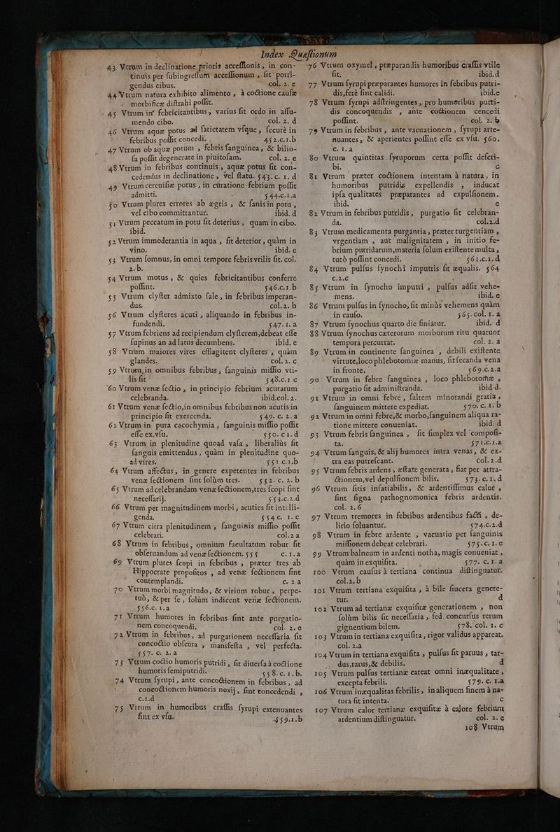 tinuis per fubingreflum acceffionum , fit^ porri- gendus cibus. col. 2. e 44 Vtrum natura exhibito alimento , à codtione caufa morbificz diftrahi poffit. mendo cibo. col. 2. d 46 Vtrum aquz potus ad fatietatem vfque, fecuré in febribus poffit concedi. 452.c.1.b 47 Vtrum ob aquz potum ; febris fanguinea, &amp; bilio- fa poffit degenerare in piuitofam. col. 2. e 48 Vtrum in febribus continuis , aquz potus fit con- cedendus in declinatione , vel ftatu. $43. c. 1. d 49 Vtrum cercuifie potus , in curatione febrium poffit admitti. $44.C.1.a jo Vtrum plures errores ab agris , &amp; fanis in potu, vel cibo committantur. ibid. d $1 Vtrum peccatum in potu fit deterius, quam in cibo. ibid. $2 Vtrum immoderantia in aqua , fit deterior, quàm in vino. ibid. e $3 Hm fomnus, in omni tempore febris vrilis fit. col. R. $4 Vtrum motus, &amp; quies febricitantibus conferre poffint. $46.c.1.b $5 Vuum clyfer admixto fale, in febribus imperan- dus. col.2. b $6 Vtrum clyfteres acuti , aliquando in febribus in- fundendi. 1237.1: $7 Vtrum febriens ad recipiendum clyfterem,debeat effe fupinus an ad latus decumbens. ibid. e $8 Vtrum maiores vires efflagitent clyfteres ; quàm glandes. ; col.2. c $9 Vtrum, in omnibus febribus, fanguinis miffio vti- lis fit $48.c.1.c 6o Vtrum venz fe&amp;io , in principio febrium acutarum celebranda. ibid.col. 2. 61 Vtrum venz fectio,in omnibus febribus non acutis in principio fit exercenda. $49. C. 2.4 62 Vtrum in pura cacochymia , fanguinis miflio poffit effe ex.vfu. eor cr. d 63 Vtrum in plenitudine quoad vaía, liberalis fit fanguis emittendus, quàm in plenitudine quo- ad vites. $t. cub 64 Vtrum affe&amp;us, in genere expetentes in febribus venz fe&amp;ionem fÍint folüm tres. Nac. sch 65 Vtrum adcelebrandam vena fe&amp;ionem,tres fcopi fint neceffarij. $52. c.2.d 66 Vtrum per magnitudinem morbi , acuties fit int«lli- genda. $5$4€. 1.C 67 Vtrum citra plenitudinem , fanguinis miffio poffit celebrari. col.za 69 Vtrum in febribus, omnium facultatum robur fit obíeruandum ad venz fe&amp;tionem. 5 5 6.3.2 69 Vtrum plures (copi in febribus , prater tres ab Hippocrate propofitos , ad vene fedtionem fint contemplandi. Cc. 24 79 Vtrum morbi magnitudo, &amp; virium tobur, perpe- tub, &amp; per fe, folüm indicent vena fectionem. $56.c. 1.a 71 Vtrum humores in febribus fint ante purgatio- nem concoquendi, col. à. e 72 Vtrum in febribus, ad purgationem neceffaria fit cencodio obícura , manifefta , vel perfec. 157. 0.2.3 73 Vtrum codo humoris putridi, fit diuer(a à codione humoris femiputridi. $$8.c. 1. b. 74 Vtrum [yrupi ante conco&amp;ionem in febribus, ad conco&amp;tionem humoris noxij, fint concedendi , c.2.d 75 Vtrum in humoribus craffis fyrupi extenuantes fint ex vfu. 59.1. b fit, ibid.d 77 Vtrum fyrupi przparantes humores in febribus putri- dis,feré fint calidi. ibid.e 78 Vtrum fyrupi adítringentes , pro bumeribus putti- dis concoquendis , ante «o&amp;ionem cencedi offint. col. 2. b 7e Vtrum in febribus , ante vacuationem , fyrupi arte- nuantes ,. &amp; aperientes poffint effe ex vfu. $60. pe 8o Vtrum quintitas fyruporum certa ' poffit. defcri- bi. c 8: Vtrum preter coctionem intentam à natura, in humoribus putridis expellendis , ^ inducat ipfa qualitates preparantes ad expulfionem. ibid. e 82 Vtrum in febribus putridis, purgatio fit. celebran- da. col.2.d 85 Vtrum medicamenta purgàntia , preter turgentiam , vrgentiam , aut malignitatem , in initio fe- brium putridarum,materia folum exiftente multa , tutó poffint concedi. $61.c.1.d 84 Vtrum pulfus fynochi imputris fit equalis. $64 loc 85 Vtrum in fynocho imputri , pulfus adfit vehe- mens. ibid. e 86 Vtrum pulfüs in fynocho, fit rninàüs vehemens quàm in caufo. j65-col.1.a 87 Vtrum fynochus quarto die finiatut. ibid. d 88 Vtrum fynochusczterorum morborum ritu quatuor tempora percurtat. col. 2. a $9 Vtrum in continente fanguinea , debili exiftente virtute,loco phlebotomiz marius, fitíecanda vena in fronte. $69.C.2.a 9o Vtrum in febre fanguinea , loco phlebotorhe , purgatio fit adminiftranda. ibid d. 91 Vtrum in omni febre, faltem minorandi gratia ; fanguinem mittete expediat. ;7e. c. 1: b 92 Vtrum in oníni febre,&amp; morbo,fanguinem aliqua ra- tione mittere conueniat. ibid. d 95 Vtrum febris (anguinea , fit fimplex vel 'compofi- ta. $7141. 94 Vtrum fanguis, &amp; alij humores intra venàás, &amp; ex- tra eas putrefcant. Col. 2.d 95 Vtrum febris ardens , zftate generata , fiat per attra- &amp;ionem,vel depulfionem bilis. $73.c.1.d 96 Vtrum fitis infatiabilis, &amp;' ardentiffimus calor , fint figna pathognomonica febris ardentis. col. 2.6 97 Vtrum tremores in febribus ardentibus fati , de- lirio foluantur. $74.€.2.d 98 Vtrum in febre ardente , vacuatio pet fanguinis miffionem debeat celebrari. $35-ci16 99 Vtrum balneum in ardenti notha, magis conueniat , quàm ih exquifita. $77. €, Ed i00 Vtrum cáufusà tertiana continua diftinguatur. col.2.b 101 Vtrum tertiana exquifita , à bile fiucera. genere- tur. d 102 Vtrum ad tertianz exquifitz generationem , non folàm bilis fit neceífaria ; fed concuríus rerum gignentium bilem. $78. col. 1. c 103 Vtrumin tertiana exquifita , rigor validus appareat. col. z.a 104 Vtrum in tertiana exquifita pulfus fit paruus , tar- -.. dus,rarus,&amp; debilis. 10$ Vtrum pulfus tertianz carcat omni inzqualitate , excepta febrili. $79. C. r.a 106 Vtrum inzqualitas febrilis, inaliquem finem à na- tura fit intenta. c 107 Vtrum calor tertianz exquifitz à calore febrium ardentium diftinguatur. col. 2. c 1908 Vtrum