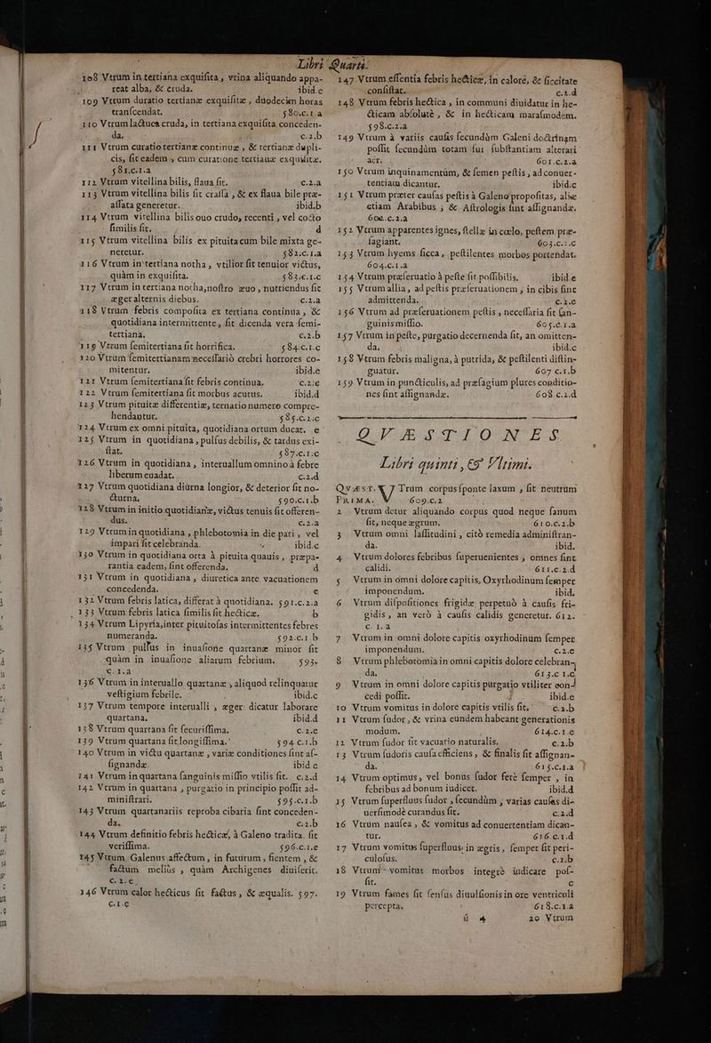 Libri Quara. 158 Vtrum in tettiana exquifita, vrina aliquando appa- — 147 Vtrum effentía febris he&amp;icz, ín calore, ce ficcitate reat alba, &amp; etuda. ibid.e confiftac. c.1.d : 109 Vtrum duratio tertianz exquifitz, duodecim horas — 148 Vtrum febris he&amp;ica , in communi diuidatur in he- i tranícendat. $9o.c.ra &amp;icam abíoluté , &amp; in he&amp;icam maraímodem. j 110 Vtrumla&amp;uca cruda, in tertiana exqui(ita conceden- $98.c.2.a Í da. €2.b 1:49 Vtrum à vatiis caufis fecundàm Galeni do&amp;rinam i  irt Vtrum curatio tertianz continug , &amp; tertianz dupli- poffit fecundüm totam fui (ubftantiam alterari u cis, fit eadem , cum curatione tertianz exquiita. acr. ; 601.C.2.à lu 591.c.r.a 150 Vtrum inquinamentüm, &amp; femen peftis , ad conuer- I 112 Vtrum vitellina bilis, laua fit. c.2.a tentiam dicantur. ibid.c l 115 Vtrum vitellina bilis fit craffa , &amp; ex flaua bileprz- — 151 Vtrum prater cau(as peftisà Galena propofitas, alie l alfata generetur. ibid.b etiam Arabibus , &amp; Aftrologis fint affignandz. |. 114 Vtrum vitellina bilisouo crudo; recenti , vel cocto 609..C. 2. Ü fimilis fit. d 152 Vuum apparentes ignes, fella in coelo, peftem prz- | 11$ Vtrum vitellina bilis ex pituitacum bile mixta ge- Íagiant. 603.c.2.C | neretur. $821:.C 1.4 — 1534 Vtrum hyems ficca, peftilentes morbos portendac. | 116 Vtrum in'tertiana notha,, vtilior fit tenuior victus, 604.C.1.à quàm in exquifita.- $911. — 154 Vtrum praferuatio à pefte fit poffibilis. ibid.e 117 Vtrum in tertiana notha,noftro zuo , nutriendus fit 155 Vtrum allia, ad peftis przíeruationem , in cibis finc eger alternis diebus. : C.2.à admittenda. .— C.2.e 11$ Vtrum febris compofita ex tertiana continua , &amp; 156 Vtrum ad praferuationem peftis , neceffaria fit (an- quotidiana intermittente, fit dicenda vera femi- guinis milio. 605.C.1.a | tertiana, c.2b — 157 Vtrum in pelte, purgatio decernenda fit, an omitten- | 115 Vtram femitertiana fit horrifica. $84:c.1.c da. ibid.c | 120 Vtrüm femitertianam meceffarió crebri horrores co-— 158 Vtrum febris maligna, à putrida, &amp; peftilenti diftin- mitentur. ibid.e guatur. 607 c.t.b 121 Vtrum (emitertianafit febris continua. c.2:€6 — 159 Vtrum in pun&amp;iculis, ad przfagium plures conditio- | | I22 Vtrum femitertiana fit morbus acutus. ibid.d nes fint affignandz. 608.c.1.d | 125 Vtrum pituitz differentiz, ternario numero compre- hendantur. $8$.C2310 phe 124 Vtrum ex omni pituita, quotidiana ortum ducat. e Vg T D) NES 125 Vtrum in quotidiana , pulfus debilis, &amp; tardus exi- EN 2 4 ftat. | : $87:c.1.c LYsw. V feo ne. us 126 Vtrum in quotidiana , interuallum omnino à febre Libri QUII : €9* Vltimt. liberum euadat. c.2.d 127 Vtrum quotidiana diürna longior, &amp; deteriorfitno-.— Qvest. V Trum -corpus fponte laxum , fit neutrum | uo Éturha: $9o.c1.b — PRIMA. 609.C.2 wi ) 128 Vtrumin initio quotidianz, vi&amp;tus tenuis fit offeren- 2 Vtrum detur aliquando corpus quod neque fanum : dus. 6.2.4 it, neque zgrum. 610.c.2.b | | 129 Vtrumin quotidiana , phlebotomia in die pari, vel — 3 — Vtrum omni laffitudini , citó remedia adminiftran- impari fit celebranda.  ibid.c da. ibid. | | 1jo Vtrum in quotidiana orta à pituita quauis, przpa- ^4 Vtrum dolores febribus fuperuenientes , omnes fint | rantia eadem, fint offerenda. d calidi. 611.c.2.d 31 Vtrum in quotidiana , diuretica ante vacuationem $. Virum in omni dolore capitis, Oxyrliodinum femper | concedenda. r imponendum. ibid. 1 32 Vtrum febris latica, differatà quotidiana. $91.c.2.a — 6 — Vtrum dilpofitiones frigide perpetuó à caufis fri- ] , 133 Vtrum febris latica fimilis fit hectica. b gidis, an vero à caufis calidis generetur. 612. : 134 Vtrum Lipyria,inter pituitofas intermitterites febres (eB que numeranda. $91.c1b 7. Vtrum in omni dolore capitis oxyrhodinum femper i | 13$ Vtrum pullus in inua(ione quartanz minor fit imponendum. c.2.C 4 ] quàm in inuafione aliarum febrium. $934 $8 Virum phleboromia in omni capitis dolore celebran-, E G.d.2 da. 613.C I.C E 156 Vtrum in interuallo quartanz ,aliquod relinquatur — 9 — Vtrum in omni dolore capitis purgatio vtiliter eon m veftigium febrile. ibid.c cedi poffit. SN ibid.e 4 137 Vtrum tempore interualli ; eger. dicatur laborare — 10 Vtrum vomitus in dolore capitis vtilis fit. c.a.b | quartana, ibidd — 11 Vtrum fudor, &amp; vrina eundem habeant generationis | 13$ Vtrum quartana fit fecuriffima. C.2.€ modum. 614.c.r.€ Y i 139 Vtrum quartana fit longiffima.' |. $94 C€.1.b 1:2 Vtrum fudor tit vacuatio naturalis. E c.z.b | HA 140 Vtrum in vi&amp;u quartanz , varie conditionesfinta(- ^ :5 Vtrum fudoris caufacfhiciens, &amp; finalis fit affigpan- ' Hi fignandz. ibid e da. 615.C.1.à 141 Vtrum in quartana fanguinis miffio vtilis fit. c.2.d — 14 Vtrum optimus, vel bonus fudor fete femper , in DE 142 Vtrum in quartana , purgatio in principio poffit ad- febribus ad bonum iudicet. ibid.d o A miniftrari. $9$.c.1.b — 35 Vtrum fuperfluus fudor , fecundüm ; varias caufas di-- H 143 Vtrum quartanariis reproba cibaria fint conceden- uerfimodé curandus fit. c.i.d  H da. C€.2.b — 16 Vtrum nauíea , &amp; vomitus ad conuertentiam dican- |] 144 Vtrum definitio febris hecticz, à Galeno tradita, fit tur. 616.c.1.d À | verifIima. $96.ci.e — 17 Vtrum vomitus fuperfluus: in zgris , femper fit peri- / || 143 Vttum Galenus affe&amp;tum , in futurum , fientem , &amp; culofus. c.z.b : 2i factum meliüs , quàm Archigenes diuiferit. 18 Vtrum - vomitus morbos integré indicare pot-  M C. i.e : fit. c  . 146 Vtrum calor he&amp;icus fit fa&amp;us, &amp; equalis. $97. — 19 Vtrum fames fit fen(us diuulfionisin ore ventriculi m €.1.G percepta. 618.c.r.a