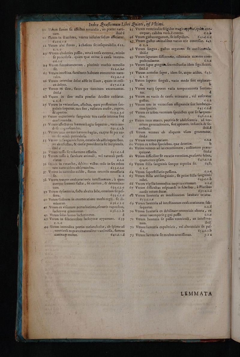 — $c VtRum fames fit áffe&amp;us naturalis , an prater natu- ram. wv ibid:d 6 10.C.1.a x ; Vtrum alui fluxus , àcholera fit infeparabilis. 622. c. I.€ 23 Vtrum cholerica paffio , ortaà caufa externa , minüs fit periculofa , quàm quz oritur à caufa interna. col.*.c 24 Vtrum fterntitaméntum , plurimis morbis remedio fit. ul 622.C. «C i; Vttum inteftina; facultates habeant communes natu- rales. 02« 56 1.0 26 Vtrum inten(tor dolor adit in iliaco , quam in coli- * *—- co dolore. 627.C.1.a 27 Vtrum it iléo, feces per vomitum excernantur. ibid.é 28 Vuum in. ileo nulla prorfus deic&amp;io reddatur. c.2.d 29 Vtrum in vniuerfum, affe&amp;us, quos profluuium fan- guinis fequitur, tres fint , vaforum erofio , ruptio, | &amp; apertio. 629.c.2.C 30 Vtrum excretionis fanguinis ttes cau(z interne fint conflitaende. — | d 31 Vtrum affe&amp;usex hemorrhagia fequutus , vario mo- do fit cognofcendus. 630.c.1.b 31 Vtrüm inter omnes hemorrbagias, eaque fit per na- res fit minàs periculofa. c 33 Vtrnm in fanguinis fluxu, curatio ab adftringentibus, an ab affe&amp;us, &amp; cauíz prouidentia fit incipienda. ibid.e 34 Vtrum tuffis fit vehemens efflatio. 631.c.1.d 3$ Vtrum tuffis à facultate animali, vel naturali perfi- ciatür. C.2.à 36 Vttom in catarrho, debitus vius ordo in fex rebus non naturalibus ob(eruandus. 635.C.1.C 37; Virmm in catattho calido , fluxus retentio neceffaria : fit. c. À 38 Vtrum tempus exulcerationis inteftinorum , à quo- ; cunque humore fa&amp;z , fit certum , &amp; determina- tum. 634.c.2.€ 39 Vrrum dyfenteria, fada abatra bile, omnium fit pef- fima. UM c.t.6 4o Vtrhm Galenus in enumeratione morbi regij , fit di- minutus. 636.c.2e€ 4t Vtrum ex vilcerum pertutbationc,eleuatis vaporibus, lachrymz generentur. 6 38.c.2.b 4i Vtrum folus homo lachrymetur. d 43 Vtrum in febrientibus lachrymz appaceant.. 639 C. 1.C 44. Vttum immodica portio melancholiz , ab fplene ad ventticuli os przternaturaliter tranfmiffa, famem caniuam excitet, 640.C. 1.d 1 coquat; calidus veró, € contta. c.2.b 46 Vtrum guítusorganum, fit infipidum. 641.C.2.C '4z. Vtrum guftus amimalibus varius erit conce(fus. 642. ca 48 Vtrum lingua, guítus organum fit conftituenda. ibid.c 49 Vtrum faporum differentiz, o&amp;onario numero com- prehendantur. Cad 5o Vtrum fapor pingui$, feu vn&amp;tuofus idem fignificent. ibid.d $1 Vtrum acetofus fapor , idem fit, atque acidus.. 645. v era $2 Vtrim fapores finguli, vario modo fint exploran- di, b $3 Vtrum varij fapores varia temperamenta fortian- tur. d $4 Vtrum ex variis de caufis minuatur , vel auferatur ' guítus. c.2.a $5 Vtrum tres in. vniuerfum affignandz fint lumbrico- rum fpecies. 645.c.2.d $6 Vtrum ex tribus vermium fpeciebus quz fit feequen- tior. 6 46.C.1.2 j7 Vitum inter ztates, pueritia &amp; adolefcentia , ad ver- mium generationem, fint aptiores, infantia, &amp; fe- nec&amp;tute. ibid.d ;9 Vtrum vermes ob aliquem víum generentur, ibid.e $9 Vtrum vermes pariant. C. 2;d 6o Vtrum ex tribus fpeciebus, quz deterior. b 61 Vtrum vermés ad fui excretionem , coctionem przre- quitan. ibid.e 62 Vtrum difficilior fit curatio vermium, prafente febre, quam citra ipfam. 647.C.1.a 63 Vtrum ftilla fanguinis femper reproba fit. 648. C. L.C c.2.€ 64 Vtrum fuperftillatio peffima. jRé 65 Vtrum ftilla atrifanguinis , fit peior ftilla fanguinis rubri. 649.c.1.b 66 Vtrum vigilia immodica corpora extenuet. ce 67 Vtrum difficultas refpirandi in febribus , à Pluribus caufis ortum ducat. 650.c.1.d €8 Vtrum lienteria ex inteftinorum ]lazuitate oriatur. 65 3.c.1.€ 69 Vtrum lientetia ad inteftinorum exulcerationem fob- fequatur. c.2.d 70 Vtrum lientetia ex debilitate retentricis oborta , ex omni intemperie g gni poffit. C.i.€ 71 Vtrum lienteria fit palio ventricüli, an inteftino- rum. ibid. 72 Vtrumlienteria expultricis , vel altetatricis fit pa(- fio, 65 4.c.1.b 73 Vtrum lienteria fit morbusacutiffimus. £24 LEMMATA