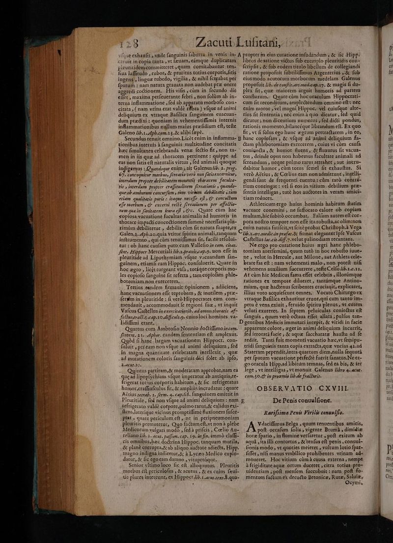 LN al a tiet rt tnt gr t at n pleuritidem.committcret , quam comitabantur ten- fiua laffitudo , rubor, &amp; pruritus totius corporis,fitis ingens , lingue rubedo, vigilia , &amp; nihil Ícreabat per fputum : nam natura grauata.non audebat prz onere aggredi coctionem. | His vifis cüm in. fecundo die ellet , maxima perfeuerante febri , non folàüm ab in- terna inflammatione , fed ab apparatu morbofo con citata , ( nam vrina erat valdé rlbra ) vfque ad animi deliquium ex vtraque Bafilica fanguinem euacuan- dum przedixi : quoniam in vehementiffimis internis inflammatiopibus nullum maius prafidium eft, tefte Galeno Jib.1. Aph.com.2.3 .&amp; alibifzpé. fcripfit ; &amp; fub eodem titulo libellum de collegiandi ratione propofuit fubriliffimus Argenterius ,:&amp; fub eiusmodo acutorum morborum medelam Galenus propofuit Jib. de conflit.artmed.cap.y7. &amp; magis fi du- plex fit, quz maiorem arguit humoris ad partem confluzum.: Quare càm hocoraculum Hippocrati- cum fit reconditum, ample&amp;endum omnino eft: nec enim moror , vel magni Hippoc. vel cuiufque alte- rius fit fententia ; nec enim à quo dicatur, fed. quid dicatur ; non dicentium numerus ; fed didi pondus, rationis momento,bilancéque librandum eft. Ex quo fit , vt fi folus ego hunc egrum pertra&amp;tarem ,.in €o; tionibus internis à fanguinis multitudine concitatis men in iis quz ad thoracem pertinent : quippe ad cas non fatis eft naturalis virtus , fed animali quoque indigemus : Quandoque enim s ait Galenus /if. 2. prog 67. concoquitur morbus, creatio vero non fatisexcernitur, interdum propter debilitatem mouentis thoracem. faculta- tis y interdum propter cra[fitudinem fireationts s quando- que:ob ambarum concurfum y tim virmm. debilitatis ; tum etiam qualitatis. puris : itaque neceffe. efl , € conco£lum effe morbum y excerni ve&amp;là. fireasionem per. affectio- nem quain fanitatem itnra eff Cc. Quare cüm hac €opiosa vacuatione facultas animalis ad. humoris in thorace impa&amp;i conco&amp;ionem fümmeé neceffaria plu- rimüm debilitetur , debilis càm fit natura fuapte,ex Galen.2. 4p/.20.quia vtitur fpiritu animali,tanquam inftrumento ; qui càm tenuiflimus fit, facile refolui- tut : ob hanc caufam puto cum Vallefio zz com. citat. feat. Hippocr Mercuriali liba.praxircap.9. uon effe in pleuritide ad Lipothymiàm. vfque vacuandum fan- guinem, etiamfi eam Hippoc; confüluerit. Quare in hoc agro , licet turgeant váfa , totáque corporis mo- les copiofo fanguine fit referta ; tam copiofam phle- botomiam non exercerem. Tertius eandem firmauit Opinionem , adiiciens, hanc vacuationem elfe reptobam , &amp; inutilem , prz- fcrsím in pleuritide : fi veró Hippocrates eam. com- mendauit , accommodauit fe regioni fuz , vt inquit Vaícus Caftellus.in exercitationib. ad omnes thoracis. af- feusstrat-s capio difficuli.9. caiusloci homines va- lidiffimi erant. Quartus cum Ámbrofio Nonnio do&amp;tiffimoz com. féttent. 23. «dpbor. candem fententiam eft amplexus. Quód fi hanc.largam vacuationem Hippocr. con- fuluit , pefeam non vfque ad animi deliquium ; fed in magna quantitate celebratam intellexit ;, quz ad mutationem coloris fanguinis dici folet ab ipfo; 2.«4CHLl.lo. Quintus partitam,&amp; moderatam approbat,nam ea que ad lipopfychiam víque imperatur ab antiquis;re- frigerat totius corporis habitum , &amp; fic rcfrigeratus humor,;craffiafculus fit &amp; ampliüs incrudatur : quare Attius retrab. 2. férm. 4. cap.698. fanguinem emittit in Pleuritide , fed non vfque ad animi deliquium : nam reftigerato valdé cotpore;pulmo rarus,&amp; calidus exi- ftens,laterique vicinus promptiffime fluxionem fufce- pt&amp;t , quare periculum eft ,-ne in peripneumoniam pleuritis permutetur, Quo fa&amp;tumeft,vt non à plebe Medicorum vulgari modó , fed à prifcis , Celio Au- reliano Jib. 2. acur. pa[[ion. cap. 19- in fin. immo claffi- cis omnibus;hzc doctrina Hippoc. tanquam martila, &amp; plané corrupra,&amp; ab aliquo auctore adiecta, Hipp. magno indigna iudicetur,&amp; à Lyczo Medico explo- datur, &amp; fic ego eam damno » vituperóque. Senior vltimoloco fic eft. alloquutus. . Pleuritis morbus eft periculofus , &amp; acutus , &amp; ex cuius fzui- ic plures intereunt, ex Hippoct.Jib. 1 «cur texr.8.qua- &amp;am phlebotomiam exercerem , cuius vi cüm caufa coniuncta, &amp; humor fluens ,. &amp; fluxurus fit vacua- tus , deinde opus non habemus facultate animali ad Ícreandum , neque pulmo rarus attrahet ; aut. incru- dabitur humor , cüm totus femel fit exhavftus. Si veró Actius , &amp; Cclius eam nonadmittunt , inrelli- gendifant de frequenti euentu; cüm raró contra- rium contingat : vel fi eos in. vitium .debilium prz- fentia intelligas ; tuté hos auctores in. verafn amici- tiam reduces. Athleticumergo huius, hominis habitum ftatim vacuare conemini ; ne fuffocato calore ob copiam multam,hicfubitó occumbat. | Falíum autem eft cor- pora noftro tempore non effe ita robufta,ac olim:non enim natura fatiícit,vt fcité probat Chriftoph.à Vega lib.2.art.mnedicn prefat.&amp; firmat eleganter ipfe Vafcus Caftellus loc.cir.diff.7 velut palinodiam recantans. Ne ergo pro curatione huius zgri hanc phlebo- tomiam auerfemini, quam tutó in hoc robufto iuue- ne , velut in Hercule , aut Milone, aut Athleta cele- brare fas eft : nam vehementi malo , non poteft: nifi vehemens auxilium fuccurrere , tefte Celfo Ji. 2 .c.11. At cüm hic Medicus fama effet celebris , illonimque rationes ex tempore dilueret , tantámque Antino- miam, quz hactenus fcribentes cruciauit; explicarec, illius voto acquiefcunt omnes.. Vocato Chirurgo ex vtraque Bafilica exhauritur cruor,qui cum tanto im- petu é vena exiuit , feruido fpiritu plenus, t. cutem veluti exureret. In. feptem peluiculas coniectus eft fanguis , quum veró octaua effet. allata ; pulfus tan- apparente colore, egerin animi deliquinm incurrit, fed irroratá facie ; &amp; aque faccharatz hauftu ad fe rediit. Tanti fuit momenti vacuatio hac,vt femipu- tridi fanguinis tanta copia extra&amp;ta,quz vncias 42.ad Stateram pependit;intra quartum diem,;nulla fequutá per fputum vacuatione perfe fuerit fanatus.Ne er- go oracula Hipp.ad libitum temnas, fed ea bis, &amp; ter lege , vt intelligas; vt monuit .Galenus li/ro 4. acut. com-30.(5 in proemio lib.de fra&amp;uris. OBSERVATIO CXVIIL Rarifsima Penis Virilis conuulfto. V daciffimus Belga , quum renuentibus amicis, poft. occafum folis, vigente Brumà , dimidiz hore fpatio , in flumine verfaretur , poft exitum ab aquá , ita illi contortus , &amp; teníus eft penis , conuul- Í;onis modo , vt quoties meieret , vultum loiio fpar- fiffet , nifi manus vmbilico prohibentes vrinam ad- moueret. Hoc vitium cümà causa externa , nempe à frigiditateaque ortum duceret , citra totius pro- uidentiam ; poft menfem. fuccubuit : nam poft fo- Ocymi, Ü Y üt n que pU i [I M db pret (451, globu itd mj fetal ltiram ytinte tachi dix P mach peut Veri natd ] l Ie5e pref nés,' Crear: