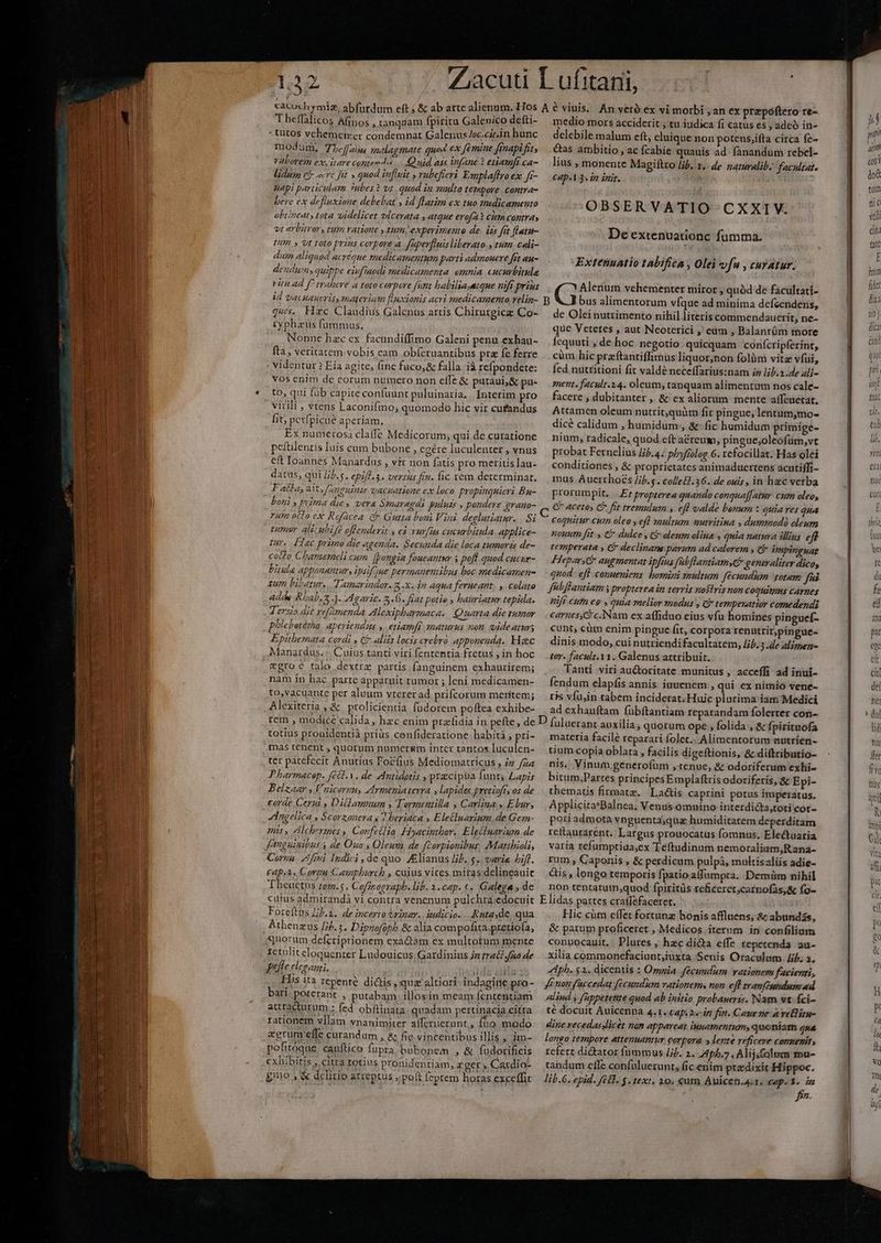 Theflalicos Afinos , tanquam fpiritu Galevico defti- «tutos vehemener condemnat Galenus /oc.cirin hunc modum, 7Lc[[fzisu, mélagmate qued €x fémine ffnapi fit, valorem ex.itare contev uid a15 in(ane 2 etiamft ca- lidum ej zc fit » quod infit , rubefferi Esnplaffro ex. i- auapi particulam 3ubes? vt quod ig multo tempore contras bere ex defluxione debebat , id flatim ex tuo medicamento obtineat, tota videlicet vlcerata , atque erofa CitfA ColitY4 vt arbitror, tum ratione y tum, experimento de. iss fet flatn- HUP » Vt toto prins corpore à f'perfluis liberato., tum cali- duin aliquod acréoue medicamentum parti admonere fit an- dendum, quippe eiufuodi medicamenta omnia eucurbitule id vacuaueris, materiam fluxionis acri smedicamenta relin- ques... Hac Claudius Galenus artis Chirurgicz Co- ryphaüs fummus, Nonne hzc ex. facundiffimo Galeni penu exhau- fta , veritatem vobis eam obí(eruantibus pre fe ferre . videntur ? Eia agite, fine fuco,&amp; falla. ià refpondete: vos enim de eorum numero non eífe &amp; putaui&amp; pu- to, qui füb capite confuunt puluinaria, . Interim pro virili , vtens Laconifmo, quomodo hic vir cufandus fit, petfpicue aperiam. Ex numerosa claffe Medicorum, qui de curatione peftilentis luis cum bubone , cgére luculenter , vnus eft Ioannes Manardus , vit non fatis pro meritis lau- datus, qui [L.s. epiflis . versus fin. fic rem determinar. Facla, ait, Jauguinus vacatione ex loco propinquieri Bu- boni ; puma dies vera Szaragds puluis , pondere grano- rum oclo ex Rofacea ( Gutta boui Viai deglutiatar. Si pumur. alic nbi fe offenderit y eà vurfaa cucurbitula applice- Ur. dec primo die agenda. Secunda die loca tumorzs de- cocto Charmeli cum Jpongia foueaatur 5 poft quod cucur- bitula apponantury ipsifzjue permanentibus boc medicamen sum bibatur. Tamariador. 8-X. in Aqua ferueant. , colato adds Rhab, 5 1- Agaric. fj. fiat potio bauriatur tepida. 4 ero aie re(ümenda Alexiphbarmaca.. Quarta die tumar phlebotórha aperiendaa » etiam[r maturus non, videatur Epitbemata cordi , € aliis locis cvebvà apponeuda. Hec Manardus. :. Cuius tanti viri fententia fretus , in hoc egroe talo dextrz partis fanguinem exhaurirem; nam in hac parte apparnit tumor ; leni medicamen- to,vacuante per aluum vtererad prifcorum meritem; Alexiteria , &amp; prolicientia füdorem poftea exhibe- medio mors acciderit , tu iudica fi catus es ; adeó in- delebile malum eft, eluique non potens,ifta circa fe- cas ambitio , ac fcabie quauis ad. fanandum rebel- lius , monente Magiftro Jib. 1.. de zaturalib. facultat. CAp«1 3« d inti. OBSERVATIO CXXIV. De extenuationc fumma. Extenuatio tabifica , Olei vf , curatur. bus alimentorum víque ad minima defcendens, de Olei nutrimento nihil literis commendauerit, ne- que Veteres , aut Neoterici , eum , Balantüm iore Ícquuti , de hoc negotio quicquam confcripferint, cum. hic praftantiffimus liquor,non folàm vitz vfui, fed nutritioni fit valdé neceffarius:nam iz lib.2.de ali- sent. facult.2.4. oleum, tanquam alimentum nos cale- facere , dubitanter , &amp; ex aliorum mente a(feuetat. Attamen oleum nutrit;quüm fit pingue, lentum;mo- dicé calidum , humidum, &amp; fic humidum primige- nium; radicale, quod eft acreum, pingue,oleofüm,vt probat Fernelius //j.4. phyfielog.6. efocillat. Has olei conditiones , &amp; proprietates animaduertens acntiffi- mus Auerrhoés /ij.5. colle£. 36. de ouis, in hec verba prorumpit... .Er propterea quando conqua[[ atur. cum oleo, € aceto» € fit tremulum ». efl valde bonum : quia ves qua coquitur cwn oleo y efl multum nurvitina , dummodà oleum noun ftt: € dulce , Galenum olina , quia natura illins eft tezmperata y €&amp; declinam parum ad calorem , impinguag HeparG augmentat ipfius fabflantiamsG generaliter dico, quod. eft conueniens bomini multum fecundum totam fis fbflantiam y propterea im terris nostris non COQHItIHS CATTIES üift cutn eo . quia melior modus , c tempevatior comedends caraes,'c.Nam ex affiduo eius vfu homines pinguef- cunt; cüm enim pingue fit, corpora renutritpingue- dinis modo, cui nutriendifacultatem, Jib. 3.de alimen- tor. facult.Y1. Galenus attribuit. Tanti viri au&amp;toritate munitus , acceffi ad inui- fendum elapfis annis. iuuenem , qui ex nimio vene- ris víu,in tabem inciderat. Huic plurima iam Medici ad exhauftam fübíftantiam reparandam folerter con- totius prouidentià priüs cenfideratione habitá , pti- mas tenent , quorum numeruium inter tantos luculen- ter patefecit Anutius Focíius Mediomatricus , /z /za Pharmacep. (68. V. de Antidotis , praecipua funts Lapis Belzaar Vnicornu, Armeniaterra » lapides pretiofts os de corde Cerii y Ditlaumnum y Tormentilla , Carlina» Elar, dngelica , Scorzonera y ? beriaca ,.E letiuarium.de Gem- mls , dlcherines ,, Confetlia. Hiyacinthor. Elecluarium de Corna. Aftni [Indici , de quo Alianus lib. 5. varie hift. cap,2. Corgn Campburch , cuius vires miras delineauit Theuctus tom.5, Cofzrograpb. lib. 2.cap. «« Galega , de matetia facile reparari foler.. Alimentorum nutríen- tium copia oblata , facilis digeftionis, &amp; diftributio- nis. Vinum generofum ,1enue, &amp; odoriferum exhi- bitum.Partes principes Emplaftris odoriferis, &amp; Epi- thematis firmatz. Latis caprini potus ímperatus. Applicita*Balnea; Venus. omnino interdicta,toti cot- poriadmota vn guenta;qua humiditatem deperditam rettaurarent.. Largus prouocatus fomnus, Electuaria varia refumptiaa;ex Teftudinum nemoralium,Rana- rum , Caponis , &amp; perdicum pulpà, multisaliis adie- &amp;is , longo temporis fpatio.affumpta. Demüm nihil non tentatum,;quod fpiritüs zeficeret;catnofas,&amp; fo- Foreftas Lb.a. de incerto trinar. iudicio. Ratasde, qua Athenzus [/j.3. Dipnofoph &amp; alia compofita. pretiofa, quorum defcriprtionem exadtam ex multotum mente 1etüliteloguenter Ludouicus; Gatdinius Jn trad? fio de pate eleganti, hg sibi Has ita repente ditis , quz altiori. indagine pro- bari. poteranr , putabam. illosin meam fententiam autacturum : fed obftinata. quadam pertinacia citta rationem vllam vnanimiter affenierunt, fbo. modo zerum effe curandum , &amp; fic vincentibus illis » dm- pofitoque cauftico fupra bubonem , &amp; fudocificis exhibitis ,.citra totius pronidentiam, zger , Catdio- £mo ;'&amp; delirio arreptus ; poft [eptem horas exceffit Hic cüm effet fortunz bonis afflnens; &amp; abundás, &amp; parum proficeret ; Medicos iterum in confiliam conuocauit. . Plures , hzc di&amp;a effe tepetenda au- xilia commonefaciunt,juxta Senis Oraculum. Jib; a. Apb. $1. dicentis : Omnia Jecundum rationem facienti, ft ton f'accedat [écundum vationems non eff tranfimtdnm ad alind y [uppetettte quod ab initio probauerrs. Nam st. fci- té docuit Auicenna 4.1. Cap. 2.«-ift fin. Cauene a vellirn- dine vecedasslicét nam appareat innamentum, quoníatm zx longo tempore attenuantur corpora » lente reficere conmenit; refert dictator fummus /jj. 2. 4pb.7 . Alijfolim fou- tandum effe confuluerunt, fic enim ptzdixit Hippoc. lib.G. epid. (Hl. $. text. 10, €um Auicen,a.1. Cep. Y. im f. E wp jd esi do tüm aic vil cin att E inm fiet