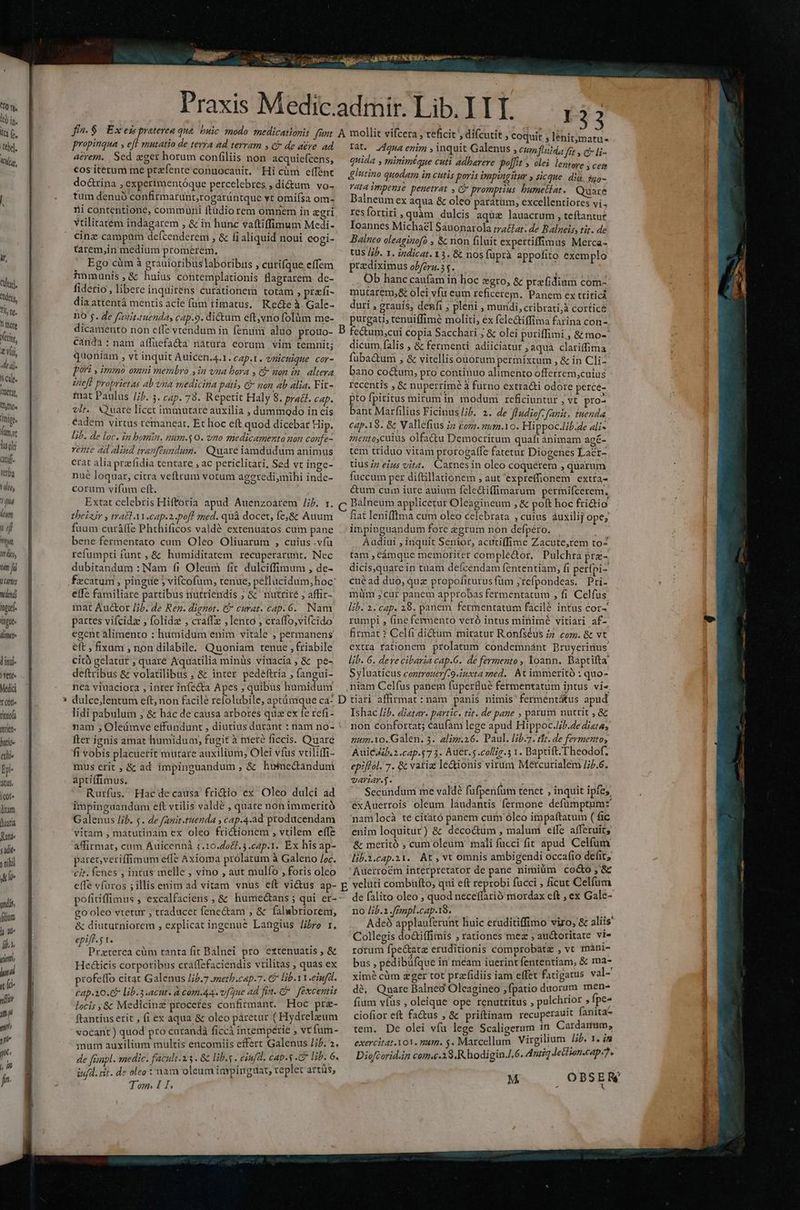 iir tilt. deny Tlt, ne, 1l füore etin, Viii, dej. scu. hut, TATUM ivige, üt TT quj[- fttba TN 4 4/4 lom J qi Yt Wtljn, hen fi T7 wlendi input inge. i lini )vtnt- Medici T (0f rittofa Irt hntío- ali. Dp- propinqua , eft mutatio de terra ad terram y ci de a£re. ad aerem. Sed eger horum confiliis non acquiefcens, €os iterum me prafente conuocauit. Hi cüm effent do&rina , experimentóque percelebres , dictum vo- tum denuó confirmatunt,rogarüntque vt omiísa om- ni contentione, commüni ftudio rem omnem in agri vtilitatem indagarem , & in hunc vaftiffimum Medi- cine campüm defcenderem , & fi aliquid noui cogi- tarem,in medium promerem. Ego cüm à grauioribus laboribus , cutifque effem inmunis,& huius contemplationis flagrarem de- fiderio , libere inquitens curationem totam ; prafi- diaattentá mentis acie fum timatus, Kette à. Gale- no 5. de fagit.ruenda, cap.9. dictum eft,vno folüm me- dicamento non effe vtendum in fenum aluo protUo- cánda : nam affuefa&a natura eorum vim temnit; quoniam , vt inquit Auicen.4.1. cAp.l. vnicuique cor- pori y immo omni membro jin vna bora , && non in. altera ineft proprietas ab vna medicina pati, & non ab alia. Fir- mat Paulus /5. 3. cap. 73. Repetit Haly 8. pradt. cap. vit. Quare licet immutare auxilia , dummodo in cis eadem virtus remaneat, Et hoc eft quod dicebat Hip. lib. de loc. in bota. num.$ 0. vno medicamento nan confe- rene ad alind tranftundum. | Quare iamdudum animus crat alia pra fidia tentare , ac periclitari, Sed vc inge- nué loquar, citra veftrum votum ageredi,mihi inde- corum vífum eft. Extat celebris Hiftoria apud Auenzoarem /ib. r. theizir y trat A1.cap.z.poff med. quà docet, fe,& Auum fuum curá(fe Phthificos valdé extenuatos cuim pane bene fertnentato cum Oleo Oliuarum , cuius .vfü refumpti funt ,& humiditatem recuperarunt, Nec dubitandum : Nam fi Oleum fit dulciffimum , de- fezcatum , pingue 5 vifcofum, tenue, pellucidum;hoc: effe familiare partibus nutriendis ; & nutrité ; affir- mat Aucor /;b. de Rez. dignet. C curat. cap. 6. Nam partes vifcidz , folida , cratfz , lento , craffo,vi(cido egent alimento : humidum enim vitale , permanens eft , fixum, non dilabile. Quoniam tenue , friabile citó gelatur , quare Aquatilia minüs viuacia , & pe- deftribus & volatilibus ; & inter pedéftria , fangui- nea viuaciora , inter infecta Apes; quibus humidum 133 » teficit , » coquit , lenit;matu- un Aqua enim inquit Galenus , cumfuitda frt » € li- quida , minimtaue cuti adbarere Polit » olei lentore 5 cem &lutino quodam in cutis poris impingitur » sicque. dià, sgo- vata impense penetrat , C promptius bumetlat. Quare Balneum ex aqua & oleo paratum, excellentiores vi, res fortiri ;quàm dulcis aquae lauacrum , teftantur Ioannes Michael Sauonarola tra&at: de Balneis, tit. de Balneo oleaginofo , & non filuit expertiffimus Merca- tus //b. 1. indicat. 13. & nos fuprà appofito exemplo prediximus ob/éra.5 s. ; Ob hanc caufam in hoc egro, & przfidium com- mutarem,& olei vfu eum reficerem. Panem ex tritici duri , grauis, denfi ; pleni , mundi, cribrati;à cortice purgati, tenuiffimé moliti, éx feleGiffima farina con- dicum falis , & fermenti adiiciatur, aqua clariffima fuba&tum , & vitellis ouorum permixtum , & in Cli- bano coctum, pro continuo alimento offerrem,cuius recentis , & nuperrime à furno extra&i odore perce- pto fpiritus mirum in modum reficiuntur , vt pro- bant Marfilius Ficinus/ib. 2. de ffadiof. fanit. tuenda cap.18. & Valléfius iz com. m.10. Hippoc./ij.4e ali- 72entoycuius olfactu Democritum quafi ánimam agé- tem triduo vitam prorogaffe fatetur Diogenes Lacr- tius iz eius vita. Carnesin oleo coquerem , quarum fuccum per diftillationem , aut expreffionem extra- ctum cum iure auium fele&ti(fimarum permifcerem, Balneum applicetur Oleagineum , & poft hoc fri&tio fiat lenifftma cum oleo celebrata , cuius auxilij ope; impiuguandum fore zgrum non defpéro. Audiui , inquit Senior, acutiffime Zacute,rem to- tam , Ccámque memoriter comple&or, Pulchra pre- dicis,quarein tuam defcendam fententiam, fi perípi- cué ad duo, quz propofiturus füm ,refpondeas. Pri- müm jcur panem approbas fermentatum , fi Celfus lib. 2.cap. 18. panem fermentatum facilé intus cor-' rumpi , (ine fermento veró intus minimé vitiari af- firmat ? Celfi dictum miratur Ronfséus 77. com. & vt extra fationem prolatum condemnánt Bruyerinus lib. 6. deve cibaria cap.G.' dé fermento , loann. Baptifta Syluaticus coztrouerf-9.iuxta med. At immeritó : quo- , niam Celfus panem fuperBué fermentatum intus vi« lidi pabulum ; & hac de causa arbores quz ex fe refi- nam ; Oleámve effundunt , diutius durant : nam no- fter ignis amat humidum, fugit à meré ficcis. Quare fi vobis placuerit mutare auxilium, Olei vfus vriliffi- mus erit , & ad impinguandum ;& humecandum áptiffimus. Rurfus. Hac decausa fricdio ex Oleo dulci ad impingaandum eft vtilis valdé , quare non immeritó Galenus /ib. $. de fanit-tuenda , cap.4.ad producendam vitam , matutinam ex oleo frictionem , vtilem effe affirmat, cum Auicenná ;.10.2067.3.c2p.1. Ex his ap- paret,veriffimum effe Axioma prolatum à Galeno Joc. cit. fenes , intus melle , vino , aut mulfo , foris olco effe vfüros ; illis enim ad vitam vnus eft vi&us ap- go oleo vtetur , traducet fene&am , & falubtiorem, & diuturniorem , explicat ingenue Langius re i. epift. 5 1. Praeterea cüm tanta fit Balnei pro extenuatis , & Hc&icis corporibus craffefaciendis vtilitas , quas ex profeffo citat Galenus /ib.7 meth.cap.7. € lib. Y.einfal. cap.a20.7 lib. 3.acut. à com.44. vfque ad fia. C excentis loci; , & Medicinz proceres confirmant. Hoc prz- ftantius erit , fi ex aqua & oleo páretur ( Hydreleum vocant) quod pro curandà ficcà intemperie , vt fum- mum auxilium multis encomiis effert Galenus JP. 2. de finpl. anedic. facult.13 . & lib.y . eiufd. cap. .& lib. 6. iufd. rit. de oleo : nam oleumimpingiuat, replet artüs, Ishac lb. dietar. partic. tit. de pane , parum nutrit , & non confortat; caufam lege apud Hi poc.Jib.dediata; num.Yo. Galen. 3. alim.26. Paul. lib.7. tfr. de fermento, Auicu.2 .cap.57 5. Auer.s .collig.5 1. Baptift. T heodof. epiftol. 7. & vati le&ionis virüm Meétcurialem /jb.6. variar. T. ms Secundum me valdé fufpenfum tenet , inquit ipfes éxAuerrois oleum laudantis fermone defümptum:' namlocà te citató panem cum oleo impaftatum ( fic enim loquitur) & décoctum , malum effe afferuit; & meritó , cum oleum mali fucci fit apud Celfum lib.2.cap.21. At, vt omnis ambigendi occafio defit, Auerrocm interpretator de pane nimiüm cocto ,& p veluti combüfto, qui eft reprobi fucci , ficut Celfum. de falito oleo ; quod neceffarió mordax eft , ex Gale- no lib. .fempl.cap.18. bs x; Adeó applauferunt huic eruditiffimo viro, & aliis Collegis do&iffimis , rationes mez , auctoritate vt- rorum fpe&atz eruditionis comprobatz , vc máni- bus, pedibüfque in méam iuerint fententiam, & ma- xim? cüm zger tot przfidiis iam effet fatigatus val- dé, Quare Balnec Oleagineo ,fpatio duorum men- fium vfus , oleique ope renutritus , pulchrior ) fpe- ciofior eft fa&us , & priftinam recuperauit fanita tem. De olei vfu lege Scaligerum in Cardaitum, exercitat. o1. mam. $. Marcellum Virgilium lib. 7. i58 Diofcorid.in com.e.38.R hodigin./.6. Antiq letlion.cap-7.