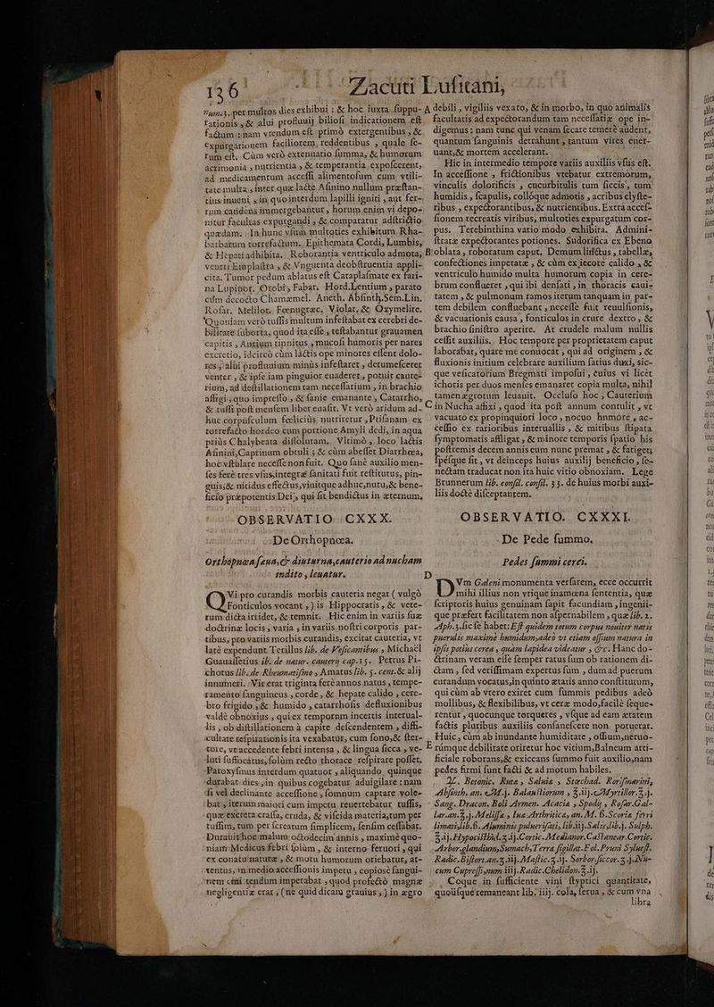 ied e gPepee Ty A pe  r—*- 7455.3. per mu TC PELO HAE tationis, &amp; alui proBuuij biliofi indicationem eft fa&amp;am.: mam vrendum eft; primà extergentibus , &amp; €xpurgarionem faciliorem reddentibus ; quale. fe- Ium eft. Cüm veró extenuatio fumma, &amp; humorum acrimonia , nutrientia , &amp; temperantia, expofcerent, ad medicamentum acceffi. alimentofum cum; vtili- tate multa. inret quz lacte Afinino nullum przftan- tiusinueni jin quointerdum lapilli igniti , aut fer- rum caridens immergebantur , horum enim yi depo- nitur facultas exputgandi ; &amp;,comparatur adítrictio quadam. . In hunc vfum multoties exhibiturn, R ha- barbatum torrefactum. Epithemata Cordi, Lumbis, &amp; Hepatiadhibita.. Roborantia ventriculo admota; ventri Exoplaftra , &amp; Vnguenta deobftruentia appli- cita. Tumor pedum ablatus eft Cataplafmate ex fari- na Lupibot. Orobi; Fabar. Hord.Lentium , parato cdm deco&amp;o Chamzmel. Aneth. Abfinth.Sem.Lin. Rofar. Melilot.| Feenugrac. Violar, &amp;&amp; Oxymelite. bilitate-(üborta, quod ita effe , teftabantur grauamen capitis , Anrium tinnitus; mucofi humoris per nares exctetio, idcircó cüm làctis ope minores effent dolo- res , alui pzofluuium minus infeftaret , detumefceret venter , &amp; ipfe iam pinguior euaderet ; potuit caute- rium, ad deftillationem tam neceffarium , in. brachio affigi ; quo impreffo , &amp; fanie emanante , Catarrho, &amp; tuffi poft men(em liber eaafit. Vt veró aridum ad- huc corpufculum focliciüs. nutriretur ,Ptifanam. ex torrefacto hordeo cum portione Amyli dedi, in aqua priüs C halybeata diffolutam.. Vltimó , loco lactis Afinini, Caprinam obtuli ; &amp; cüm abeffet Diarrheea, hoc vftülare neceffe non fuit. Quo fané auxilio men- fes fer&amp; tres vfus;integra fanitati fuit reftitutus, pin- euis;&amp; nitidus effe&amp;us,viuitque adhuc,nutu,&amp; bene- ficio pr&amp;potentis Dei, qui fit bendi&amp;us in zternum, OBSERVATIO .CXX X. : « DeOrthopnoaa. Ortbopnea [ena ch diuturna,cauterio ad nucham indito , leuatur. Vi pro curandis morbis cauteria negat ( vulgó Fonticulos vocant ,)is Hippocratis, &amp; vete- do&amp;rinz locis , varia , in variis. noftri corporis par- tibus, pro variis morbis curandis, excitat cauteria, vt laté expendunt Terillus J£. de Veficantibus , Michael Guaualfetius ib. de natur. cauteri] cap.15.. Petrus Pi- chotus Jib. de Rbeunatifino , Amatus lib. 5. cent.&amp; alij innutneti. | Vir erat triginta feré annos natus , tempe- ramento fanguineus , corde, &amp; hepate calido , cere- bro frigido ,.&amp; humido , catatrhofis defluxionibus valdé obnoxius , qui ex tempornm incertis interual- lis ; ob diftillationem à capite defcendentem , diffi- cultate refpirarionis ita vexabatur, cum fono,&amp; fter- tore, vtaccedente febri intensa , &amp; lingua ficca , ve- lati fuffocátus,folüm recto thorace. refpirare poffet. Paroxyfmus interdum quatuor , aliquando. quinque durabat- dies ,in quibus cogebatur. aduigilare : nam fi vel declinante acceffione , fomnum captare vole- bat , iterum maiori cum impctu. réuertebatur. tuffis, qua excreca craífa, cruda, &amp; vifcida materia,tum per tuffim, tum per fcreatum fimplicem, fenfim ceffabat. Durauüit;'hoc malum: octodecim annis , maximé quo- niaiti: Medicus febri (olüm , &amp; interno feruori , qui ex conatu'naturz , &amp; motu humorum oriebatur, at- tentus, in medio acceffionis impetu , copiosé fangui- nenr citi -cendum imperabat , quod profe&amp;ó magne negligentiz erar , (ne quid dicam grauius ; ) in egro facultatis ad expe&amp;torandum tam neceffatiz ope in- digemus : nam tunc qui venam fecare temere audent, quantum fanguinis detrahunt , tantum vires enet- uant,&amp; mortem accelerant. Hic in intermedio tempore variis auxiliis vfus eft. In acceffione , frictionibus vtebatur extremorum, vinculis dolorificis ; cucurbitulis tum ficcis, tum humidis, fcapulis, collóque adniotis ; acribus clyfte- ribus. , expectorantibus, &amp; nutrientibus. Extra accef- fionem xecreatis viribus, multoties expurgatum cor- pus. Terebinthina vario modo exhibira. Admini- frat: expectorantes potiones. Sudorifica ex Ebeno confectiones imperata , &amp; cüm ex iecore calido , &amp; ventriculo humido multa humorum copia in cere- brum conflueret , qui ibi denfati , in, thoracis «aui- tatem , &amp; pulmonum ramos iterum tanquam in par- tem debilem confluebant , neceffe fuit reuulfionis, &amp; vacuationis causa , fonticulos in crure dextro , &amp; brachio finiftro aperire. At crudele malum nullis ce(fit auxiliis. Hoc tempore per proprietatem caput laborabat, quare me conuocat , qui ad originem , &amp; fluxionis initium celebrare auxilium fatius duxi, sic- que veficatorium Bregmati impofui , euius vi licét ichoris per duos meníes emanaret copia multa, nihil tamenzgrotum leuauit. Occlufo hoc ; Cauterium vacuato ex propinquiori loco, nocuo hnmóre , ac- ce(fio ex rarioribus interuallis , &amp; mitibus ftipata fymptomatis affligat ; &amp; minore temporis fpatio his poftremis decem annis eum nunc premat , &amp; fatiget; Ípéfque fit , vt deinceps huius auxilij beneficio , fe- nectam traducat non ita huic vitio obnoxiam. Lege Brunnerum Jib. eonfil. cenfrl. 53. de huius morbi auxi- liis docte difceptanrem. OBSERVATIO. CXXXI De Pede fummo. Pedes [nummi cerei. Vm Galeni monumenta verfarem, ecce occurrit mihi illius non ytique inamcna fententia, quz ícriptoris huius genuinam fapit facundiam ingenii- Aph.3.fic fe habet: Eff quidem totum corpus nouiter natis puerulis maxime humidumyadeo vt etiam offium natura in ipis potius cerea , quam lapidea videatur , c. Hanc do- &amp;rinam veram eile femper ratus fum ob rationem di- &amp;am , fed veriffimam expertus fum , dum ad puerum curandum yocatus;in quinto ztaris anno conftitutum, qui cüm ab vtero exiret cum. fummis pedibus adeó mollibus, &amp; flexibilibus, vt cerz modo;facilé feque- rentur , quocunque torqueres , víque ad eam etatem fadis pluribus auxiliis confanefcere non. potuerat. Huic, cüàm ab inundante humiditate , o(fium,neruo- ficiale roborans,&amp; exiccans fummo fuit auxilio,nam pedes firmi funt fa&amp;i &amp; ad motum habiles. 2L. Betogic. Rute » Salnia , Stecbad. Rerifimarini, «5 bfsntb. an. 14. ). Balanfliorum , $i] .cMbyrtillor. .j. lar.an.2 .). Meliffa » Ina AAvthritice, an. M. B.Scorie fevri limatislib.G. A ]wminizs puluerifati, libi).Salzs,lib.j. Sulph. 5 Àj Hoypociftbid. 3 4j.Cortic. Medianor.Caflanear.Cortic. Arbor.glandiumsSumachyT erra figillat.F ol. Pruri Sylueff. Radic.Biffort.an.z Mj. Maflic.3 1). Serbor.[iccor.2 .)-INu- cum Cupre[inum iiij. Radic.Chelidon. 4j. Coque.in fufficiente vini ftyptici quantitate, quoü(que remaneant lib. iiij. cola, ferua , &amp; cum vna : libra tu