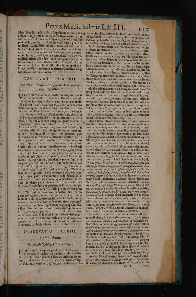 nn T) qu Jem ett, fil0« All T ———— ^ abluc; &amp; tege linteo, Maftiche; &amp; Rotemarino priüs fuffumigato. Huius przfidij ope , recordor multos! pet(anátfe , qui in tenerá zftate coriftituti , pre hu- miditate ,'&amp; mollitie offium j ambulare non pote- rant , &amp; fi id facere tentabant , vacillantes in folum cadebant. Si non profit hoc Balneum , vtere alumi- nofo , ferreo , quod fponte 6 terra fcaturit : nam mi- rabilém etiam eius ate inuéhies t quoniam alumi- nofa , ferrea ficcant , fttenué calefaciunt;adftri&amp;ione rtoborant , &amp; humidis affectionibus fummoperé pro- funt,vt ex Veterurr mente explánant Gardangs //7.5; contvadicentvAG. 4. onirad.3. ?t OBSERVATIO' 'CXXXIL Ex vlcere depafcente in fummo pede enatoy mors repentina. NS humorem innafci in-corpore plati« bus in locis affirmat Galenus; Hunc latere mul- to tempore in corpore città noxam, r4.aüt 20« annis; ipfe edocuit I/b.de Tberiac ad Pifón.cap.16. nam. cón- dit, non modó poft 12.aut 14. annos , fed poft qua- dragefimum , vt teftatur Alzaharauius cap. de Lepra: quod in rabiofis palam fit; in quibus non illico à motíu detegitur venenum , neque aliquam fui notain in corpore przber : vel quia toto illo témpore non eft inducta facta intemperies , que valdé ladit; &amp; immedicabilis eft; 'vel ob ignobilitatem membri, cuius virtus non váldé irritatur , vel quoniam. pars continens patuo veneno affueta non lzeditur , vel in aliqua parte viciffim conco&amp;rix; &amp;'reténtrix robo- rantur infirmata expultrice : nonnunquam hzc ro- buftior fit; &amp; noxium expellere tentat. Sic fenfit Galenus /j.2. prorrbet. com, 17. € lib. 3. epid, f£8l.3. c071.7 $. Ob hanc. caufam fzpé euenit ; vt plures fa- norum munia obeuntes ; repente; velut fiderati cori- cidant , &amp; moriantur, qugniam veneno fimilis in corpore genitüs erat humot ; qui fuà lethali vi , ex improuifo cor premens , fpiritus extinguit , ex Auic, D37 ftinis renafci aucto e(t Auicenna 15, mrac]. 3.cap. 3. firmant Fernelius &amp; Patboleg. 9. Matthzus 2s part. in 9.ad Almanf: cap, 11, Mufaib.a. A4pb.79. Yuuenis quidam excarnis , cali. diffimi temperamenti, ad venerem pronus , nullum ordinem in victu obíeruans , gule deditus , ex inter- vallis. folüm fzcalia excrementa deponebat » ficca, exuíta , citra noxam vllam. Poft longum temporis fpatium , quim: deiicicbat , in imo ventris dolorem experiebatur immanem; Vno die cum auctorem do- loris , Iimbricum fufpicaretur , alninas fzces aqua diluere tentauit ; vt intimiüs mali caafam inquireret, Ecce loco vermis defiderati , inuenit quinque lapillos duriffimos,quorum duo , lentis;tres, ciceris magnitu- tes, Ceffantibus torminibus , poft tres dies;iterüm de ilium , &amp; ventris dolore queri caepit , qui iterum ex- cretis fex calculis.ex toto eft mitigatus.Sad cüm nul- lum prater dolorem fentiret incommodum, de falute fua parum follicitüs, in eodem regimine victüs bien- nio infiftit ,, cum 'excrementis commixtos calculos excernens, Át vno die aucta affectione , fzuiore op- . preffus ventris dolore, cohibita aluo; auxilia quzrit; &amp;: Clyftere inie&amp;o ; ingenti cum ilium dolore, pes fedem expulit calculos tres totundos ,' Auellanazum inftar , valde corpa&amp;tos , cineritij coloris , mucoque tenaci ; vnde concreuerant, refperfos. J&amp;ger timidiufculus fa&amp;us Medicorum opem ex- poítulat. Hi. càm effent tres, eorum primus afferuit, horum lapidum generationem , non effe calori inte« ftinorum attribuendam ; velut illorum qui frequen- ter àrenibus deciduntur : nam renes, quidam , apud Gal.5 alimenter, 2. inter vifcera connumerant , quare calore igneo, velut in adultis, aut mcderato, vt in fe- nibus , mucofum humorem ; abfumptá: humidiori parte, ad tophi, &amp; lapidis fpiffitudinem redigunt;aus &amp;ore Galeno //5.6. epid. fel.1. com. 6. &amp; alibi; in in- teftinis veró aliter fe habet:nam ob frigiditatem (exá- guia enim funt , frigida, &amp; membranofa) tenax hu- mot vertitur , &amp; concrefcit in lapidem, fic apud Gal, lib. cit. epid. fé&amp;1.3. Com.15 . in vefica frigida, quippe qua neruofa [rt G pauci fanguinzs, c amplif[uma interius con» rem iuuenis quidam , bené temperato catporis habi- tu przditus ; paffus eft in fummo pede dextro dolo- rem per duas horas ingentem , quo aliquantifper fe- dato , in planta pedis vlcus eft exortum ita Cacoe- thicum, &amp; detulit , vt poft paucas horas totum pe- dem depafcendo exedetit , nulla precedente liuedine loci. Chirurgi poftquam totum pedem, ne vltrà fer- peret contagium vt mortuum,&amp; infenfilem recidere tentant , dum, qua parte incifio effet facienda, an per corruptam,vel fanam,inter fe confuluére , eger Agà- ne,Ánxietate prehenfus,przcedente Syncope,animam efllauit.Pro quzftione veró Chirurgorum,plures cum Celío I/b.7.cap.vlt.per fanam partem effe celebrandam cogitur, C intpiffatur, Q* magis quando in ipfa diutius im- moratur. Quare à frigore lapides in humano corpore concrefcunt , ex fententia Galeni, quam defendung Mercurialis Jib. 2, variar. cap. y1. Cardanus: ig com. 2dpb.7 9 lib. 4. Aph. Hipp. N alefius jn citloc. Hipp. $.Eft vero big morbus Litbiafir feu lapidum in venibus congektio, qua quidem fit ex faccis craffis, calores aut frigoredntra ve- nes duratis, c, Obid neceffe eft propinare in hoc egro, quz craífos humores euacuent;incidang;inteftina Ca- lefaciant; in quem vfum,prater totius prouidentiam; funt Balnea naturalia,Sudorifica ex Ebeno;&amp; alia qua intus affumpta , &amp; foris admota , inteftina roborant, &amp; excrementitiam humiditatem abfumunt, pete à Clariffimo Fabricio Hildano Jib. de Gangreza, £ap.17. qui ; allatis veterum, &amp; iuniorum illuftribus fententiis, te ab his labyrinthis extricabit, OBSERVATIO CXXKXIII De Alui fluxa. ! Alui fluxás lapidofi,bifforia il'uffris. ]^ viriis noftri corporis partibus lapides generati, praterquàm in veíica, &amp; renibus; vbi videlicet detur caufa materialis , &amp; efficiens; vifcidum humo- rem , paulatim exalfans, torrens , &amp; in formam lapi- dis indurans;, veterum , &amp; iuniorum teftimonio fa- curandi viam ; in hec verba prorumpit. Licét veriras pon dicentium numero , fed fapientia. frt iudicanda. au- &amp;tore Galeno lif. 1. de dignoftend. pulf- cap.1, tamen quando plures concordant , C vnu diffentit , vationalbi- lins efl astimare vnum potius deerrare , quam omnes alios, iionente Magiftro lib.2.de vf part.cap.3. Sic firmum eft, &amp; inconcuffum apud. illos , qui Galeni filios fe effe gloriantur, lapidum generationem in corpore humano à calore proficifci; hic enim vifcidum hu- morem exalffat , &amp; ficcat, qui licét aliquando non fit vehemens , fed remiffüs , vt in fenibus, per moram eum indurat, Hoc docuit aperté Galenus loc, cit. d 3-4 phb.16. lib.1.de aliznent. facult. 1 € 3. eiufdl. cap.t, € 6. Auic.18.3. tra&amp;.2. cap.16. Arift./eG. 10. probl. 41. &amp; vnanimis deinde Medicorum tum vererum , turm