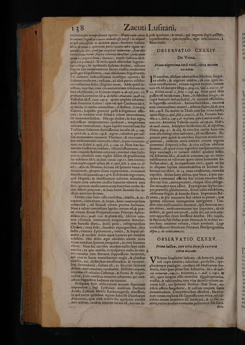 139 in corpere feigiditas viuente animali e[[e poteft » ot aliquid iu ipfo concrcjcere in duritiem. queat , monente Galeno lih.1.de temp. 3. quoniam partes ventrzs adeo vigere ne- queuht y vut cibi , potf(aue congelati indwentur , ficut Alia EXTA COYDIs hyeme frigore concreta durefcunt y prius enim quam ita frigeret bomo , interiret , inquit Galenus /;5.6. epid.fetd.$ .com.17. Si veró, quod obiiciebat ingenio- íus collega , in. epidemiis Galenus dicebat , veficam frigido fno temperamento fuccos craffos condeníare polle;per frigiditatem , non abfolutam frigiditatem; fed. calerem. imbecilliorem intelligas oportet 5 fic Galenus cerebrum , veficam , ad alias partes calidio- res collatione fa&a , frigidas vocat. . Adde quód in- teftina, tum fuo, tum circumiacentium vifcerum ca- lore chylificant , vt Galenus inquic 4. de và part. 17. probant Laurentius /jb.4. de biffore d natormic .2uaft Va. Vallefius 5.8. contr. cap.3.. quare ampliüs inhzren- dum fententiz Galeni : cüm vel ipfe Cardanus /i5.7. de fübtilit. in multis animalibus , vt Bufone , Limace, Cancro , Lapides. generari polfe à frigiditate affir- met , in homine veró folàmà calore immoderato, fui immemorícribat. His ego du&us , in hoc zgro, calidiffimo temperamento conítante , temperarem calorem immodicum , à quo lapides concrefcuut.Sic Trallianus Galenum diuiniffimum incufat Jj. y. cap. 4. quód Jib. 4. deloc. cap.8. gros , caleulum per tuf- fim excernentes curauerit Theriaca ; & extenuanti- bus medicamentis contrariis calori , à quo concrceue- rant; ex Galen. 6. epid. fe&l. 3. cem. 36. Nam hzc bu- mortem craffiorem reddunt , vifcera inflammant , to- tum corporis habitum exiccant , maxime cüm Gale- nus in caleulofo cum tophis folàüm ob gracilitatem lac exhibeat //2.6. de /zait. tuend. cap.11. tam contra- rium tophis,apud ipfum lip. 6. epid. fe&k. 3. com.1$. e& lib.7. 44ph.76. Demum, licitum eft ípernere vnam in- dicationem , propter aliam vrgentiorem , vt monuit Magifter lib.Xo.methb.cap.1.& 6. Exhibenda ergo erunt; quz Hepatis, & inteftinorum calorem retundant, vnáque citra calorem craífos humores educere. nata fint, quorum medicamentorum tmateriam nofter fo- cius diferté proponet , & hanc litem facundo fio iu- dicio acerrime dirimet. Tertius cüm fenio effet confectus , debilis, & oc- cupatus , citra rixam, & iurgia , hanc controuerfiam compoí(uit , ad fecundi votum penitus inclinans. Nam à calore concrefcere lapides certum eft;& prz- tet citatos firmat Peripateticorum Princeps Aphro- difzus l;b.1. probi. x10, & plutesalij. Idcitco calo- rem vifcerum | internorum exuperantem demulce- rem humida dieti, fimili potu , refrigerantibus Clyímis , venà fe&i , faauibus expurgantibus , fero lactis , externis Epithematis , ventri , & hepati ad- motis , & tandem dulcis aqua Lauacro per meníem exhibito. . His dictis eger obediens omnia intra trium men(ium fpatium exequitur , at citra leuamen vllum. Nam hic carnifex morbus nullis fzpe cedit auxiliis ; ex quo accidit, vt exafperato malo, in ven- tris tormina cum ftercoris fuppre(fione incurretit, qui cümin horas exacerbaretur magis , & pluribus auxiliis , pec clyfteribus emollientibus & vacuanti- bus fuccumberet , fa&um eft , vt. ferociüs (euiente dolore, zeer exanimis occubuerit. Diffe&to corpore, inuentus eft calculus Caftanez , & formá & magni- tudine , Colo inteftino tenaciter adhaerens, qui ante- actam tragcediam hactenus excitauerat. 1 Poftquam huic obferuationi manum füpremam imponerem , legi Epiftolam medicam Do&toris Acoíta Lufitani Medici Rothomagenfis. clariffimi, in quà narrat quendam zgrum habuiffe Diarrhaeam diururnam , quz cur multis diu applicitis auxiliis non cedeter , tandem omnino curata eft, excreto la- repre fentabat »quo expulfo » &gcr conclamatus , à fluxu euafit. ) -OBSERVATIO CXXXIV. De Vrina. Vrina nigerrima totá VitÀ, cifra noxam M excreta. N causóne, aliifque adurentibus febribus, fangui- DL. adufto , & nigriore reddito , ob vim ignis in- terni torrefacientis , vrina nigram excernl, nouum non eft. Id docuere Hipp.. prog.29. Gal.1. erif-11. 7 12. A&tius zetrab. 2. ferm. 1. cap. 44. Sicut apud illos paffim eft inculcacum , hanc , in febribus longis in copià humoris melancholici , in cutaneis affectibus, in fuppreffis menítruis , hzmorrhoidibus , maximá eum commoditare excerni , teftance Galen .J;/.e atra bile, cap.8. Sic mulier in Thafo cum hac vrina euafit, apud Hipp. 5. epid. (£81.35. 1621.7 3. C 81. Firmant Aut- Gen.2.1. do£l.3. cap.3-9 in prima part.Canticorarati.1. text.307. Antonius Valetius exercit. ad cap.40. 4Tolcr. de »norb. intern. Adolphus Scribonius Jb. de in[pecfion. Vrinar. pag. $1. & alij. At citra has caufas hanc vri» nam diu emingi citra lzfionem , eft rariffimum. Sc- prennis puer quüm in omnibus fanorum munia exe- atramenti fcriptorij inftar : & càm nullum edulium fümeret , ob quod vrina nigredine confpurcaretur,vt fxpe contingit, vc notauit celebri quadam hifto- rià Actuarius lib. 1. de indicizs vrinarum; cap, 20. ratio nabilius erat ex vifcerum igneo calore humorem bi- liofum aduri , & in nigzedinem verti ; quare. ne hic in aliquem lapfüm immedicabilem ex ficcitate fu- bortum incideret , in 14. anno conftirutus , remedia expofcit.. Multa fuere oblata, quz lecur , à quo tan- quam à communi officinà hoc vitium emanare Me- dici rati (unt , attemperarent , vnáque illius phlogo- fim retundere nata effent. Expurgatum fzpius cor- pus premifsà phlebotomia ; ferum la&is exhibitum, obíeruata frigida & humida dieta. Imperatum Bal- igneam vifcerum intemperiem corrigerent ; Tan- dem cüm nullisauxiliis leuaretur ; ipfa fanorum mu- nia obiens , medicamentorum iam impatiens , ab eís deftitit , & quod mirum eft, nulla fiti, aut oris ama- rore oppre(fus vitam faniffimé ducebat. Hic nupfit, & faccunda fuit factus prole beatus, & in multos an- nos hanc. emittens vrinam , vitam produxit. Lege eruditiffimum Henricum Petrzum Manfpurgenfem, difbut.$. de vrintsynum.21.. OBSERVATIO CXXXV. Vrina ladíea , toto vite decur(u excreta citra noxAm. Rinam fimpliciter lacteam , ab humoris pitui- Mo copia euenire ; calculum , paraly fim , apo- plexiámque prafagire , conítans eft Medicorum fen- tentia, inter quos primi funt A&uarius , //b.1. de iudi- alij , quos longum effet receníere. Quadragenarius, craffüs, & rubicundus,; toto vitz decurfu vrinam ex- creuit la&ti , aut fpermati fimilem : Erat fanus , att» rificis officio fungebatur , & nullum vnquam feníit incommodum, .Compellentibus affinibus , Medico- rum votum explorat.Hi fuppreffionem vrinz.,vel cal- culum renum imminere illi inculcant , & ni fibi ca- ucret,varios inorbos euentures pollicenrur.llle MPH ens hu ne«