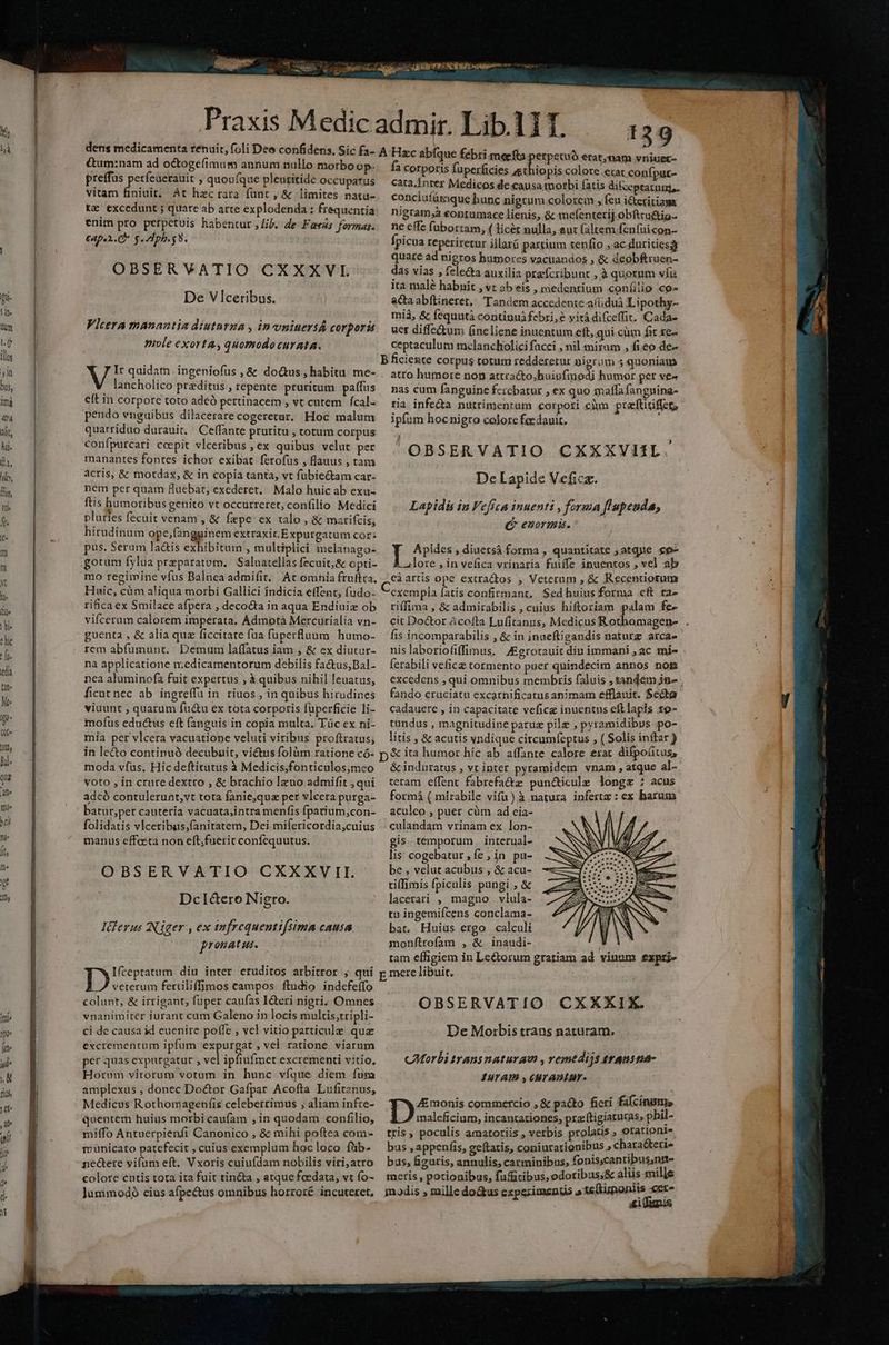 &um:nam ad o&ogefimum annum nullo morboop- preffus períeaerauit , quoufque pleuritide Occupatus vitam finiuit; Át hecrara funt , & limites natu- tz excedunt ; quare ab arte explodenda ; frequentia enim pro perpetuis habentur , Jib. de Fas formas. £4p.2. C g pb. $8. OBSERVATIO CXXXVI De Vlceribus. Vlcera manantia diuturgma , invniuersÁ corpori mole exorta; quomodocurata. V It quidatn. ingeniofus ,& do&us habitu me- lancholico praeditus , repente pruritum paffus e(t in corpore toto adeó pertinacem , vt cutem | fcal- pendo vnguibus dilacerare cogeretur, Hoc malum quarriduo durauit. Ceffante pruritu , totum corpus confpurcati coepit vlceribus , ex quibus velat per manantes fontes ichor exibat. ferofus , flauus , tam acris, & motdax, & in copia tanta, vt fubiectam car- nem per quam Huebat, exederet. Malo huic ab exu- ftis humoribus genito vt occurreret, confilio Medici pluries fecuit venam , & fepe ex talo , & marifcis, hirudinum ope,fangginemextraxit.Expurgatum Cor: pus. Serum la&is exhibitum , multiplici melanago- gorum fylua praeparatum, Saluatellas fecuit;& opti- mo regimine vfus Balnca admifit. At omnia fruftra, Huic, cüm aliqua morbi Gallici índicia effent, (udo- rificaex Smilace afpera , decocta in aqua Endiuiz ob vifcerum calorem imperata. Admotà Mercürialia vn- guenta , & alia quz ficcitate fua fuperfluum humo- rem abfumunt.. Demum laffatus iam , & ex diutur- na applicatione n;edicamentorum debilis factus,Bal- nea aluminofa fuit expertus , à quibus nihil leuatus, ficut nec ab ingreffu in ríuos , in quibus hirudines viuunt ; quarum fu&u ex tota corporis füperficie li- mofüs eductus eft (anguis in copia multa. Tüc ex ni- mia per vlcera vacuatione veluti viribus proftratus; in lecto continuó decubuit, victus folàm ratione có- moda vfus. Hic deftitutus à Medicis,fonticulos,;meo voto , in crure dextro , & brachio leno admifit ,qui adcó contulerunt,vt tota fanie,quz per vlcera purga- batur,per cautería vacuata,intra menfis fpatium,con- folidatis vlceribus;fanitatem, Dei mifericordia,cuius manus effecta non eft;fuerit confequutus. OBSERVATIO CXXXV II. DcI&ero Nigro. pronatus. Ifceptatum diu inter eruditos arbitror , qui Io;.5s fertiliffimos campos ftudio indefeífo colunt, & irrigant, fuper caufas I&teri nigri. Omnes vnanimiter iurant cum Galeno in locis multis,tripli- ci de causa id cuenire poffe , vel vitio particule qua excrementum ipfum expurgat , vel ratione viarum per quas expurgatur , vel ipfiufmet excrementi vitio, Horum virorum votum in hunc víque diem fum amplexus , donec Do&or Gafpar Acofta Lufitznus, Medicus Rothomagenfis celeberrimus , aliam infre- quentem huius morbi caufam , in quodam confilio, miffo Antuerpienfi Canonico , & mihi poítea com- municato patefecit , cuius exemplum hoc loco füib- nectere vifum eft. Vxoris cuiufdam nobilis viri;atro colore entis tota ita fuit tin&ta , atque feedata, vt fo- 139 Buon €rat,nam vniuer- fa corporis fuperficies st iopis.colore erat confpur- cara Inter Medicos de causa morbi fatis dit »ptatunjs. conciufümque hunc nigrum colorcin , feu icteritiasa nigram;à eontamace lienis, & mefenterij obftru&ig-- ne effe fabortam, ( licét nulla, eut faltem fenfuicon- ipicua reperiretur illarü partium tenfio ,.ac duritics3) quare ad nigros humores vacuandos ; & deobfruen- das vías , fele&a auxilia pra'fcribunt , à quorum vfis ita malé habuit , vt ab eis , medentium confilio cp» aC abftineret, Tandem accedente-afduà Lipothy- mià, & fequntà continu febri, e yitá difceffit. Cada- uet diffe&um (neliene inuentum eft, qui cà fic se- ceptaculum melancholici facci , nil mirum , fico de- B ficieute corpus trorum redderetur nigrum 5 quoniam atto humore non attra&to;huivfmodi humor per ve^ nas cum fanguine ferebatur , ex quo malfa fangnina- tia infe&a nutrimentum corpori cim prafuriffeg ipfum hocnigro colore focdauit. OBSERVATIO CXXXVHL. De Lapide Veficz. Lapidà in Vefiga inuenti , forma f'upeuda, Pos £20YBis,. pones » diuersà forma , quantitate ,atque ce- lore , in vefica vrinaria fuiffe inuentos , vel ab eàartis ope extra&tos , Veterum , & Recentiotnm exempla fatis confirmant, Sed huius forma cft za- riffima , & admirabilis , cuius hiftoriam palam fe- cit Do&or Àcofta Lufitanus, Medicus Rothamagen- . fis incomparabilis , & in inueftigandis naturz arca- nis laboriofiffimus. Agrotauit diu immani , ac mi- fetabili vefice tormento puer quindecim annos nom excedens , qui omnibus membris faluis , tandem jn» | fando cruciatu excarnificatus animam efflauit. $c&ta cadauere , in capacitate veficz inuentus eftlapis 19- tundus , magnitudine parue pilz , pyramidibus po- litis , & acutis vndique circumfeptus , ( Solis inftar ) & ita humor híc ab affante calore erat difpofitus, & induratus ; vt inter pyramidem vnam , atque al- teram effent fabrefa&z pun&icule longs ; acus formá ( mirabile vifa) à natura infertz : ex barum aculeo , puer cüm ad eia- culandam vrinam ex lon- gis. temporum. interual- lis: cogebatur , fe ; in pu- be , velut acubus , & acu- tiffimis Ípiculis pungi ;& lacerari , magno vlula- ti ingemifcens conclama- bat. Huius ergo calculi monftrofam , & inaudi- ; tam effigiem in Lectorum gratiam ad vinum expsj- pmere libuit, OBSERVATIO CXXXIX. De Morbis trans naturam. CMorbi trans naturaw , vemtdijs ttAust- IUT AD , CUrantur. Tyeows commercio , & pacto ficri fafcinims maleficium, incantariones, prz ftigiaruras, phil- tris , poculis amatoriis , verbis prolatis ; otationt- bus , appenfis, geftatis, coniurarionibus chara&teti» bus, figuris, annulis, carminibus; fonis;cantibus,nrt- meris , potionibus, fufitibus, odoribus;& alüs mille modis » mille do&us expeximengis »1e(tunoniis «er Ai