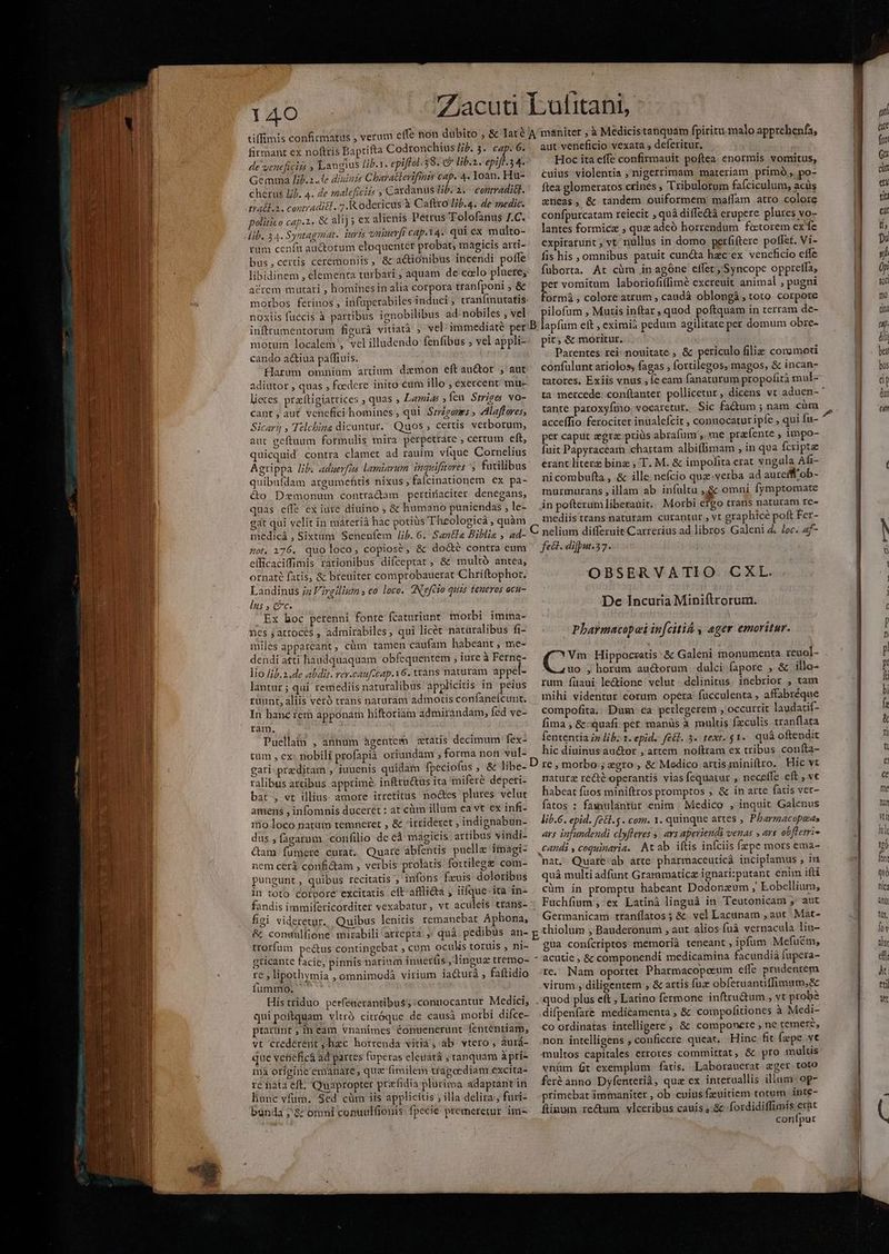 e iom 3 de veneficizs P Langius lib.1. epiffol.38. ev lib.z. epi 34. Gemma lib.2..le diuinis Charatterifmis cap. 4. Yoan. Hu- cherus £j). 4. de maleficizs s Cardanus /b. 2. ^ contradi&t. politico cap.2. & alij; ex alienis Petrus Tolofanus I.C. lib. 34. Syatagmat. iuris oninevft cap.14. qui ex multo- rum cenfa auctotum eloquenter probat, magicis arti- bus,cerüs ceremoniis, & actionibus incendi poffe libidinem , elementa turbari ; aquam de celo pluete, acrem mutati , hominesin alia corpora tranfponi ; & morbos ferinos , infuperabiles induci, tranfinutatis noxiis fuccis à partibus ignobilibus ad nobiles , vel aut veneficio vexata , deferitur. Hoc ita effe confirmauit poftea. enormis vomitus, cuius violentia ; nigerrimam materiam primó, po- ftea glomeratos crines ; Tribulorum fafciculum, acás aneas, & tandem ouiformem: maffam atro colore confpurcatam reiecit , quà diffedtà erupere plures vo- lantes formice , quz adeó horrendum foctorem ex fe expiratunt vt nullus in domo perfiftere poflet. Vi- fis his , omnibus patuit cuncta hecex veneficio eife fuborta. At cüm inagóne effet , Syncope oppreffa, per vomitum laboriofiffimé excreuit animal ; pugni formá , colore atrum , caudà oblongà, toto corpore ilofum , Mutis inftar , quod poftquam in terram de- motum localem , velilludendo fenfibus , vel appli- cando a&iua pa(fiuis. Harum omnium artium daemon eft au&or , aut adiutor , quas , foedere inito cum illo , exercent mu- lieces pratigiattices quas , Lamias » feu $trize; No- cant ; aut. venefici homines , qui. Srrégones » dlaffares; Sicari , Telcbina dicuntur... Quos ; certis verborum, aut geftuum formulis mira perpetrare , certum eft, quicquid contra clamet ad rauim vfque Cornelius Agrippa lib. aduerfia lamiarum inguifttores 'S futilibus quibufdam argumehtis nixus, falcinationem ex pa- &o Dzmonum contrádam pertinaciter denegans, quas eífe ex iure diuino , & humano puniendas , le- gat qui velit in máteria hac potiüs Theologicá , quàm medicá , Sixtam Senenfem Jib. 6. Santla Biblis , ad- 0t. 176. quo loco ; copiose , & dod&é contra eum efficaciffimis rationibus difceptat , &' multó antea, ornate fatis, & breuiter comprobauerat Chriftophor. Landinus ja Virgilium ; co loco. N'efeio quis teueros acu- lus , ec. Ex boc perenni fonte fcaturiunt morbi imma- nes j àtroces , admirabiles, qui licét natüralibus fi- miles appareant, cüm tamen caufam habeant , me- dendi atti haudquaquam obfíequentem , iure à Ferne- lio /;b.2.de abdit. ver-cauf.cap.16. trans naturam. appet- lantur ; qui remediis naturalibus applicitis in peius rüunt, aliis veró trans naturam admotis confanefcunt. In hanc rem apponam hiftoriam admirandam, fed ve- ram. Puellatn , annum hgentem etatis decimum fex- tum , ex: nobili profapià oriundam , forma non vul- gati-preditam , iuuenis quidam fpeciofus , & libe- ralibus artibus apprime infttu&us ita miferé deperi- bat , vt illius amore irretitus nodes plures velut amens , infomnis duceret : at cüm illum ea vt ex infi- iio loco natüm temneret , & 'irrideret , indignabun- dus , fagarum, confilio de cà mágicis artibus vindi- Cam fumere curat. Quare abfentis puelle imagi- nem cerá confi&am , verbis prolatis fortilege com- pungunt, quibus recitatis ; infons fzuis doloribus in toto cotpore excitatis cít'afflicta , iifque-ita in- fandis immifeticorditer vexabatur, vt aculeis trans- figi videretur. Quibus lenitis remanebat Aphona, & conwüulfione mirabili arrepta. ,' quà pedibus an- trorfum pe&us contingebat , cum oculis toruis , ni- gticante facie, pinnis narium inuerfis ,linguz tremo- re , lipothymia , omnimodà virium iacturà , faftidio iummo. Histriduo perféaerantibus;:conuocantur Medici, qui poftquam vltrà citróque de causà morbi difce- ptarunt , In eam vnanimes Conuenerunt fententiam, vt credérent, hzc horrenda vitia, ab vtero, aurá- que vebeficá ad partes füperas eleuatá ; ranquam àpri- mà origine émanare, qua fimilem tragaediam excita- ré hàt eft; Quapropter przfidia plurima adaptant in hünc vfum. Sed cüm iis applicitis ; illa delira;, furi- banda ;'&: omni conuulfionis fpecie premeretur imi- pit; & moritur. Parentes rei- nouitate , & periculo filie commoti confülunt ariolos, fagas , fortilegos, magos, & incan- tatores, Exiis vnus , fe eam fanaturum propofità mul- tante paroxyfmo. vocaretur. Sic factum ; nam. càm acceffio ferociter inualefcit , conuocatur ipfe , qui fu- per capur zgrae priüs abrafum',. me pra fente , impo- fuit Papytaceam chartam albiffimam , in qua fcripta erant literz binz , T. M. & impofita erat vngula Afi- nicombufta, & ille nefcio quz-verba ad aurefff ob- murmurans,illam ab infultu ,,& omni fymptomate in pofterum liberauit. Morbi etgo trans naturam te- mediistrans naturam curantur , vt graphice poft Fer- fel. difput.37. OBSERVATIO CXL. De Incuria Miniftrorum. - Pharmacopei in[citiá , adi emoritur. Vm. Hippocratis & Galeni monumenta reuol- uo , horum au&orum dulci fapore , & illo- rum íüaui le&ione velut. delinitus. inebrior , tam mihi videntur eorum opera fücculenta , affabréque compofita. Dum ca perlegerem , occurrit laudacif- fima , &:quafi. per. manüs à multis fzculis tranflata fententia ip lb. 1. epid. f£&l. 5. text. $1- quá oftendit hic diuinus auctor , artern. noftram ex tribus coníta- re , morbo ; zgro;, & Medico artis miniftrro. Hic vt naturg recté operantis vias fequatur , neceffe eft , v habeat fuos miniftros promptos ; & in arte fatis vet- fatos : faxiulantur enim | Medico , inquit Galenus lib.6. epid. fe&t.5 . com. 1. quinque artes , Pbarmacopuas avs infundendi clyfleres 5| avs apeviendi venas , avs obfletri- candi , coquinaria. Av ab iftis infciis (epe mors ema- nat, Quare ab arte pharmaceuticá incipiamus , in quá multi adfunt Grarmmaticz ignari:putant enim ifti cüm in promptu habeant Dodonzum , Eobellium; Fuchfium ;, ex Latini linguá in Teutonicam ,' aut Germanicam ttanílatos ; &. vel Lacupam , aut. Mat- thiolum , Bauderonum , aut alios (uà vernacula lin- gua conícriptos memorià teneant , ipfum Mefucm, - acutie , & componendi medicamina facundià fupera- re. Nam oportet Pharmacopeeum eíle prudentem virum , diligentem , & artis fuz: obferuantiffimuto,& . quod plus eft , Latino fermone inftru&um , vt probe difpenfare medicamenta , & compofitiones à Medi- co ordinatas intelligere , & componere , ne temer? non intelligens , conficere. queat. Hinc fit fepe vc vnüm fit exemplum fatis, Laborauerat eger toto feré anno Dyfenterià, quz ex interuallis illum: op primebat immaniter , ob cuius fzuitiem totum. inte- ftinum rectum. vlceribus cauis , & .fordidiffimis erat conípur