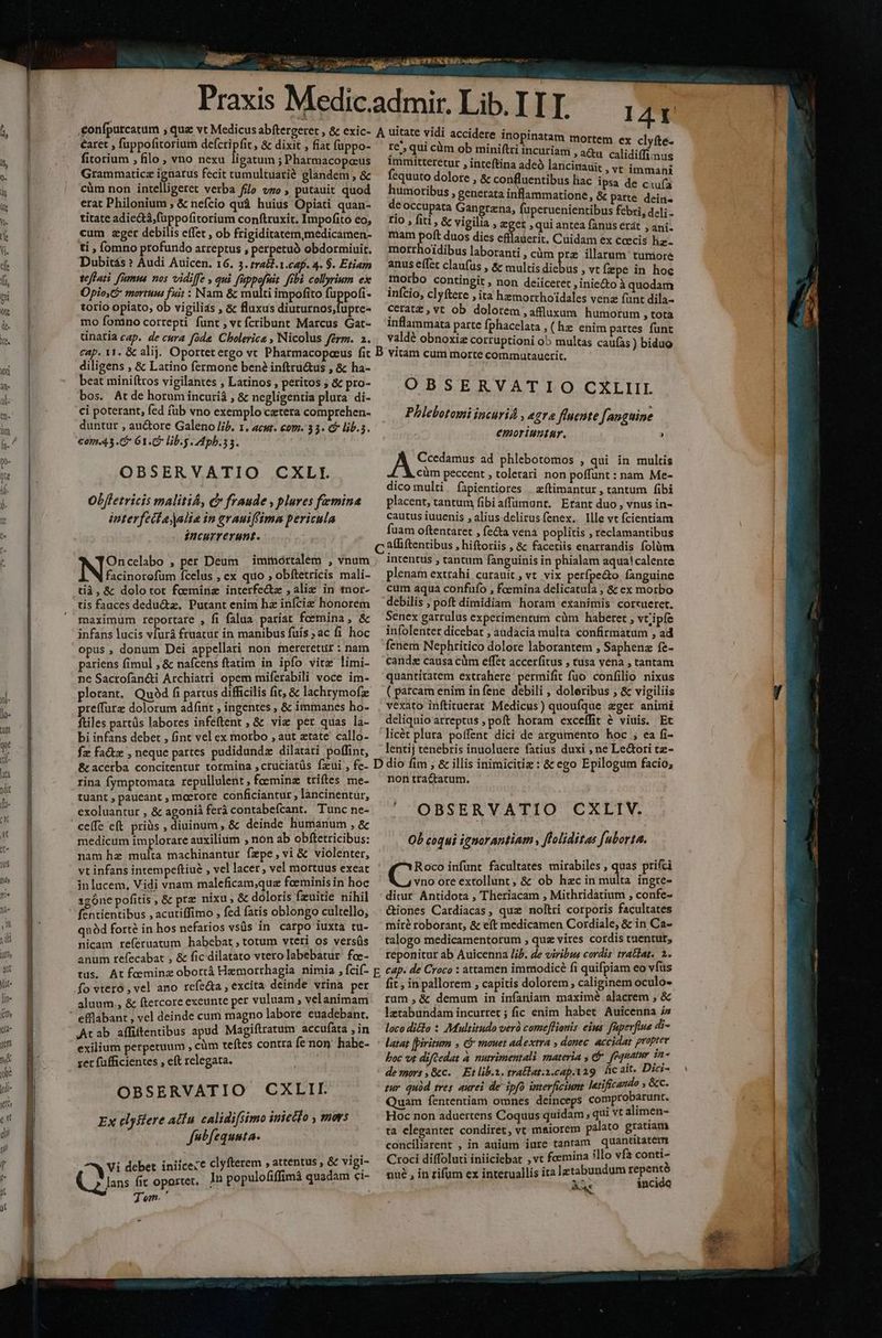 éaret , fuppofitorium defcripfit , & dixit , fiat fuppo- fitorium , filo , vno nexu ligatum ; Pharmacopoeus Grammaticz ignarus fecit tumultuatié glandem , & cüm non intelligeret verba filo vzo , putauit quod erat Philonium ; & nefcio quà huius Opiati quan- titate adie&tá,fuppofitorium conftruxit. Impofito eo, cum zger debilis effet , ob frigiditatem,medicamen- ti , Íomno profundo arreptus , perpetuó obdormiuit. Dubitás » Audi Auicen. 16. 3. tra&.1.caf. 4. $. Etiam tefari frmus nos vidiffe , qui fippofuit. fibi collyrium ex Opio,G mortuum fuit : Nam & multi impofito fuppofi. torio opiato, ob vigilias , & fluxus diuturnos,fupre- mo fomno correpti funt , vt fcribunt Marcus Gat- ninaria cap. de cura fóde Cholerics , Nicolus ferm. 2. I4r A uitate vidi accidere inopinatam re^, qui cüm ob miniftri FRU ON D TA iia immitteretur , inteftina adeó lancinauit ,vt TEN C fequuto dolore , & confluentibus liac ipsa de ciufa humoribus , generata in ammatione, & patte dein de occupata Gangrena, uperuenientibus febri, deli - rio , fiti, & vigilia , ger , qui antea fanus erat , ani. mam Pos duos dies efllauerit. Cuidam ex ccecis liz- motrhoidibus laboranti , càm pre illarum tuniore anus effet claufus , & multis dicbus » vtÍzpe in hoc morbo contingit , non deiicetet , iniecto à quodam infcio, clyftere ita hzmorrhoidales venz fünt dila- ceratz , vt ob dolorem ,affluxum humorum , tota inflammata parte fphacelata , (hz enim partes funt valdé obnoxiz corruptioni ob multas caufas ) biduo diligens , & Latino fermone ben? inftru&us , & ha- beat mini(tros vigilantes , Latinos , peritos ; & pro- bos. Atde horum incurià , & negligentia plura di- ci poterant, fed füb vno exemplo cztera comprehen- duntur , auctore Galeno lij. 1. acut. com. 33. P lib.5. €oma 3. 61.6 lib.g pb. 5. OBSERVATIO CXLI. Obfletricis maliti&, &» fraude , plures femina interfectajalia in erauif(ima pericula incurrerunt. Oncelabo , per Deum immortalem , vnum INE ícelus , ex quo ; obftetricis mali- tià,& dolotot feeminz interfectz ,aliz in tnor- tis faaces dedu&tz, Putant enim hz infciz honorem maximum reportare , fi falua pariat foemina, & infans lucis vfurá fruatut in manibus fuís ;ac fi hoc opus , donum Dei appellati non mereretur: nam pariens fimul , & nafcens ftatim in ipfo vitz limi- ne Sacrofan&i Archiatri opem miferabili voce im- plorant. Qu9d fi partus difficilis fit, & lachrymofz preffurz dolorum adíint , ingentes , & immanes ho- ftiles partüs labores infeftent ; & viz per quas la- bi infans debet , fint vel ex morbo , aut ztate' callo- fz fa&tz , neque partes pudidundz dilatati poffint, OBSERVATIO CXLIII Phlebotomi incurid , egra fluente fanguine emoriuntur. ? AL C ad phlebotomos , qui in multis cüm peccent , tolerari non poffunt : nam Me- dico multi fapientiores | zítimantur , tantum fibi placent, tantum fibiaffumunr, Erant duo, vnus in- cautus iuuenis , alius delirusfenex. llle vt fcientiam fuam oftentaret , fecta vena poplitis , reclamantibus a(liftentibus , hiftoriis , & facetiis enarrandis folüm intentus , tantum fanguinis in phialam aqua! calente plenam extrahi curauit, vt vix perfpe&o fanguine cum aqua confufo , fcemina delicatula ; & ex morbo debilis ; poft dimidiam horam exanimis corzueret. Senex garrulus experimentum cüm haberet , vtiipfe infolenter dicebat , audacia multa confirmatum , ad fenem Nephritico dolore laborantem , Saphenz fe- canda causa cüm effet accerfitus , tusa vena , tantam quantitatem extrahere permific fuo confilio nixus ( parcam enim in fene debili , doleribus ; & vigiliis vexato inftituerat Medicus) quoufque ager aninii deliquio arreptus ; poft horam exceffit & viuis. Et licét plura poífent dici de argumento hoc ,; ea fi- lentij tenebris inuoluere fatius duxi ; ne Le&ori tz- rina fymptomata repullulent, feeminz triftes me- tuant , paueant , meerore conficiantur, lancinentur, exoluantur , & agonià ferà contabeícant. Tunc ne- ce(fe e(t priüs , diuinum, & deinde humanum , & medicum implorare auxilium , non ab obftetricibus: nam hz multa machinantur fepe, vi & violenter, vt infans intempeftiué , vel lacer , vel mortuus exeat in lucem, Vidi vnam maleficam;quz foeminis in hoc sgóne pofitis , & prz nixu , & doloris fzuitie nihil fentientibus , acutiffimo , fed fatis oblongo cultello; quód forté in hos nefarios vsüs in carpo iuxta tu- nicam referuatum habebat , totum vteri os versüs anum refecabat , & fic dilatato vtero labebatur. foe- non tractatum. OBSERVATIO CXLIV. Ob coqui ignorantiam , floliditas fuborta. Roco infünt facultates mirabiles , quas prifci qus ore extollunt, & ob hzc in multa ingre- ditur Antidota , Theriacam , Mithridatium , confe- &iones Cardiacas, quz noltri corporis facultates miré roborant, & eft medicamen Cordiale, & in Ca- talogo medicamentorum , quz vires cordis tuentur, reponitur ab Auicenna lij. de viribis cordis tra&lat. 1. fo vtero, vel ano refecta , excita deinde vrina per aluum ., & ftercore exeunte per vuluam , velanimam Arab affittentibus apud Magiftratum accufata , in exilium perpetuum , cüm teftes contra fe non. habe- xet fufficientes , eft relegata. OBSERVATIO CXLITI. Ex elysfere atfu cAlidifsimo iniecto , mors fvbfequuta. Vi debet iniice:e clyfterem , attentus , & vigi- jl. fit oportet, Jn populofiffimà quadam ci- j em. fit , in pallorem ; capitis dolorem; caliginem oculo- rum ,& demum in infaniam maximé alacrem , & lztabundam incurret ; fic enim habet Auicenna in loco didlo : Multitudo verà comeflionis. eius fapevfiue 4i- latat fpiritum , C mauet adextra , donec. accidat propre boc vt diftedat à nutrimentali materia , &. fequatur 12^ de mors ,&c. | Et lib.n. trallat.s.cap.tag hcait, Dici- zur quód tres. aurei de ipfo interficiunt letificando , &c. Quam fententiam omnes deinceps comprobarunt. Hoc non aduertens Coquus quídam , qui vt alimen- ta eleganter condiret, vt maiorem palato gratiam conciliarent , in auium iure tantam quantitatem Croci diffoluti iniiciebat , vt fcemina illo vf conti- * nué , in rifum ex interuallis ita letabundum repentó AA. incide