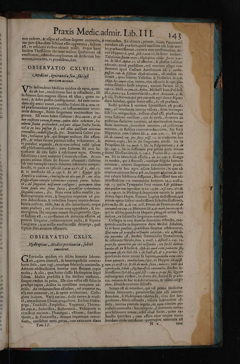 non cederet , & v(que ad collum ferperet corruptio, nec pars I fectioni effet opportuna , factum €ft , vt refolutis viribus obierit mifer. Atque hanc laudem Theffalicus ifte inter multos fpe&atores eft confecutus , oftendens explicatum ab ÁArthritide ho- minemyintra tres, vt promiferat;dics. OBSERVATIO CXLVIIL CMtdicus , ienorantia fua , fibi ipf mortem acciuit. V defcenderat Medicus quidam ab equo, quan- ' do ab hoc , recalcitrone fané & refractario , illi in femore fatis magnus illatus eft i&us , quem tu- mot , & dolor poftea confequuntur. Ad eum curan- dum 2j amici vocati , confilio Galeni //j.4. acur.19. ad preferuandam partem , ne inflammatione tenta- retur deinceps , ftatim fanguinem emittendum im- perant. Sic enim habet Galenus : Nos autez , Ci ea non exiffente venam fecamns y quim. dolor. vehemens , bo- amnem [latim prebenderit ,vel pers aliqua frata fuerit, vel os ex loco pulfum fit y vel alius quilpiam articulus contrattTus y veduétifque fit, cfc. . Sententià Galeni pro- lata , reclamat ipfe , qui femper multum fibi affum- pfit , & veluti furore percitus inftat vehementer , & vt putabat argütule ,.éx ea non inferri re&té ipfum effe phlebotomandum : nam Galenus ibi non lo- quebatur de i&u fa&o à calcitrone equo. Omnes fubrifimus ; nam moüerat Cornicula rifum. At nos pacato animo illum fic fuimus alloquuti : Galenus fub vno exemplo catera dolorem inferentia compre- hendit, vt patet ex ipfo Jb. 5 acut.42.61.5 f. pb. s 3. & in methodo //b. 4. cap. 6. fic ait : Qmippe ipfos Empiricos videmus , cim lapfia ab alto quis ftt » aut. alias plaga aliqna contufas vehementer corports partes. babue- rit y 4d. fanguinis miffionem confugere : quanquam idem bomo paulo ante [anus fuerat , prorsfoue. redundantie Janguinis expers , (c... Nam venz fectio reuellit , in- flammationem arcet , & fanguinis impetum ad par- tem dolorificam, & imbellem fuopte impetu decum- bentis coercet. Mihi, hzc & alia ratiocinanti, neque aures przbuit , nec aliorum vota approbans , & im- morigerus, fibi vnquam venam fecari permifit. Qua- I€ factum eft , vt confluente ob dolorem affatim ad partem. fanguine , inflammatione aucta , & fequuta Gangrzna , quz nullis auxiliis ceffit. deinceps ; poft feptem dies animam efflauezit. OBSERVATIO CXLIX. Hydvopicus , Medici pertinacia , fubitó emoritur. Enerofus quidam vir Afcite biennio labora- G uit , quem clamofa , & inextinguibilis comita- batar fitis , cum iugi , tenuique febricula coniuncta. Aderant obftru&iones internz cum flatuum copia multa , (& alia , quz huius claffis Hydropicos (equi folent. Multis prefidiis à fuo Medico tractatus, femper rihebat in peius. llle càm vellet effe folus in prafepe:equus , doctos in confilium nunquam ad- mifit. /At reclamantibus af nibus , vel renuente co, alij contiocantur , re, & opere celeberrimi. Colle- gium iriütum, Varij variam , doté tamen & erudi- té , rem ediorum fyluam propofuere. Ea funt Hydta- £oga ;' ['rochifci , Emplaftra , Vnguenta $ Therma- les aqu z., Sudorifica, Roborantia , Veficatoria in ctutibiis excitata ; Phoenigmi , vftiones , fcatifica- tiones , & fontanellz , demum imperatum exerci- tium, coníültus meri potus , cum exiccante diata OT db 143 À coniun&us, Ex vltimis , primus , folüin Paracentefi vtendum effe pra-dixit,quod auxilium effc huic mor- bo przftantiffimum » ceteris non confcrentibus, do- cuit Hippocr.6, epid. fc£.7.text.11. in hunc. modum. TabefCentes flatim vrere , Hydropices citius | fecare. ot oy- tet, & lib.6. Apbor.17. id affirmat , & pluries Galenus edocuit; quod praefidium ,etíi veterum aliqui con- demnent apud Czlium Aurclianum Jib. 5. zardar. palfion. cap. de fe&lione Eydropicorum , ob. multas. ra- uones , quas foluunt Vallefius & Holletrius iz com. Hipp. lor. uper citat. tàmen, eius efficacia & ope, plu- rimos falutem fuiffe adeptos , narrant Parzus /i7. 7. c4p.12. Mufa iz com.cit. A bbor. Michael Ioan.Pafchal, lib.1 Jrax.e.44. Laurentius lib.1, de re Anatomic. 3.16. & alij. Poftremus;qui pro curanda zgri domo ftipen- dium habebat, quàm fenior effet , (ic eft przfatus. Recé quidem à veterum (cienti(fimis cft prodi- tum , ad ventilanda interna vifcera ; fitim incompe- fcibilem mitigandam , nullum aliud effe praftantius venz fe&ione auxilium , qua de caufa , vt cetera in pofterum focliciter eueniant, ad remittendum incen-- dium internum ,leuandam naturam , ad prifcorum mentem , ex Bafilica cruorem exhaurirem. Sic fecit Hippocrat. cum Galeno lif. 4.. act. text. 11. Sic ipfe lib. de curand. vat. per fene. miff. 12. in crudorum hu- morum copia , bis in die fanguinem emifit.. Sic in Priapifmo ij. 14. zzerb. 7. Sic in Palpitatione , f. de lec. cap. 1. Sic in fuffocatis prz gelide potu. venam c Íecant Diofcorides Ih. 6. cap.3. Paulus lib.5. cap.vlti- ;o. Sic in Mirachiali affe&u 5. de /cc. cap. 7. Si ergo in morbis , qui à flatuoío , meréque frigido humore oriuntur, veteres fanguinem extrahendum przdi- cant,curin hoc zgro Aícite laborante in quo ob nimium calorem Iecur zítuat,fanguis aduritur,& na- tiui caloris fubftantia diffipatur , fecuriffimé non ad- miniftrabitur ? vt. commendat Auicenn. 14.3. tra&.4. cap. 15. qui in Tympanite fecat venam. $.6* phlebero- mia quidem non ingreditur in boc capite , m[f varo, &c.& 4. 1. cap.10.in Hydropifi fanguinem emittit in parre dextra füpra Hepar. Firmant Lu éus do&i(fimus,qui omnia opera Galeni eruditiffimis Scholiis illuftrauit, Dn tom.89.lib. 4. de rat. vi. Petrus de Peramato //b.de vacuand.rat.cap.19.Mercatus lib.4.de morbintern.cap.6. qui in Afcite,quando ex Hepatis phlogofi oritur hoc malum , ex faluatella fanguinem euacuant. Collegio in tam diuerfas fententias diftracto, exe- quenda auxilia in fequentem diem Medici diftulere, vt re bene penfata , predium fecurius celebraretur. Qui enim ad própofita refpondet. velociter , vix eJMedi- ens putandus. eff , dicebat fententiofus Damafcenus, fic referente Nicolo fer. 1. tra£f. 1. di intl.1. cap. Y prape fin. quoniam qui cito reffondet » ceu facile dubita- buidus eff, ex Rhafio 6. Apb.40.uod enim paulatim fit, optimum efl, ex Gal. lib. 1. de fratf.48. & 1. prorrbet. 17. quiefcendo enim anima fit fapiens,2uamdin enim cere- brum qnieuerit , tamdin homo fzpit, ex Hippoc. lib.epiff. E um.30-epiff. 19. & lib.de morb. facro mum.ii. nam qui reprehendit fédulo » féipfim afficit contumelia, dicebat di- fertiffimus Gal.liP. 3 epid. [E 1 .cam.4. prope fin. Quare redintegratis viribus , in altero die; Iunior fic prafa- tus, omnem de hac re dubitationem, & veluti caligi- nem, dilucida oratione difcuffit, i Scitum eft ab omnibus, qui vel prima Medicine limina falutarunt , paracentefim non effe admini- ftrandam , fi Hydropieus tabidus fit , vires fint lan- guidiores , febris adiundla , vifcera babitualiter af-^ fe&ta , interna putredo ingens , ex aqua nimiüm ptt trefacta contrada : hoc tempore ,fi interaneis corru- tis fe&ionem tentes , nihil aliud facies ; quàm ex^ bauftis fpiritibus , cum effusa aqua corpus mort^ bundum citis interficere : quapropter temeraria eft N a tunc