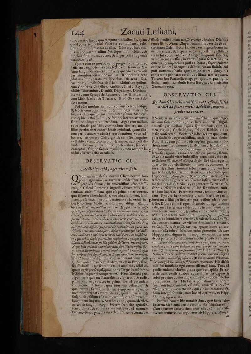 ^ » 144 quód , que tempeftiue fufcepta contuliffent ,. cele- brata feriis infamantur auxilia. Cüm ergo hec om- nia in hoc zgroto adfint J viréfque fint debiles , & motbus fit diuturnus ; cane & angue peius fugienda paracentefis eft. ) * uare cüm ex morbo valdé progreffo , vires in eo deficiant , explodenda venz fecto eft: fiautem Ga- lenus fangninem emittit, id facit, quando ex retentis vacuationibus oritur hoc malum. Roborantia ergo falutariafumt , parata ex fpeciebus Dialacca , Dia- cucurmz , Trochifcor. de R hab. Abfinth.ex quibus, cum Conferua Zingiber. Anthos , Citri, Eryngij, momo , cum Syrupo de Eupatorio fiat Ele&uaàrium cum Mithridatio , & Theriaca. His dictis cxteri de- dere manus. Sed cüm morbus iis non confanefceret , fitifqüe & febris eum opprimerent , & nimio Caumate preí- füs,anxietate quateretur immaniter , fuum Medicum vocat; hic, zftui folüm , & feruori interno attenrus, fanguinem imperat emittendum. Eger cüm nullum ex celebratis przfidiis commodum fentiret , maluit illius pertinaciter contendentis opinioni, quam alio- rum peritorum eam obnixé reprobantium voto ad- haerere. At vocàáto Chirurgo , & extracto fanguine cx Bafilica vena, toto ferofo , & aqueo; eger poft di- midiam horam , illis adhuc przfentibus , [yncope correptus , frigido fudore madidus , toto eorpore li- uidus , ftertens cíitó occubuit. OBSERVATIO CL.. cAedici 162auiÀ , eger vitam fivit. Voniam in male feriatorum Chymicorum tor- porem ignauum , ac turpiter defidentem ruüdi- tatem perdu&i fumus ; in amoeniffima , facundiffi- máque Galeni Pomeaeria ingreffi , inuenimus fen- tentiam laudatiffimam , quz eft prima inter caetera, quz fcienter admodum ille, nec citra rationem, fum- mámque fcientiam protulit Axiomata : fic esim ha- bet fyncerioris Medicinz inftaurator diligentiffimus lib. s .de facult. naturalibus cap. vo. Quifoytus enim uffe quid fupra vulgum debebit, [latym non natura modoyverium etiam. primis dollvinarum vudimentis y multum caterzs prastet oportet. Idem vbi iam adoleuerit veritatis in[ano quodam teneatir amore, veluti affatta s tum frae vlla diei, nat ifue intermi[[one properare sac conténdereyca qua a cla- riffimis vetevum tradita fant , difteve : eademque vli didi- cerit» iudicare : multique tempore explorare » ac confrdera- ve » qua vebus fenfii patentibus confentiant , quaque vurfia üfdern di[fentiam:ac fic ila quidem füfciperes hac veffuere. tque buic quidem admodum vtile fare libellos noflvos [be- Yos (erunt autem huius generis omnino penuci:) reliquzs opus Mroc perinde fore faperfluumsae fi quis afiao fabulam narret, Cc. O fententia digniffima cedro ! putant enim fcioli quidam non effe necelfe ftudere, vt eft in Prouerbio, fed ftuduiffe. Hac fententia tanta munitus , tjhil vn- quam agris prefcripfiquod non effer prids ex Tibrorü cepta fenex quidam Paracclficus , ignarus , & rudis, parui pendens ; vocatus in prima die ad cürandam contínentem febrem , quz iuuenem eufarcum , & quadratum ,fxuiffimis ftipáta fymptomatis , incle- menter exercebat ; exa&ta dizta , fpiritu. Tartari ; & Sulphuris ; folüm effe minuendum ,'& abfümendum fanguinem imperauit, Accedens ego , quim ab effer- aefceptis fangniniscopia febrem fcaturire agnofce- fenex lib. 1. Aphor.1 .Superueniens ille , textás & au- &oritates Galeni flocci faciens , eas, argutalorum iu- uenum tricas , & ineptas nugas appellans ; affiften- tes in fui votum adduxit. At eger fanguinis faburra; velut farcinà prelffus , in varias figuras fe iatans , in- quietus , & implacidus poft 124 horas , fuperueniente exigno fudore ; occupatus delirio , vitam finitit; cui poít mortem , fpatio quatuor horarum , fanguinis Copia tanta per nates exiuit , vt libras tres &quarert. 'Tu veró hos Paracelficos apagé »quorum przftigiis, deliramentis , & fabulis fcatet Europa , & prafertim Germania tota. - OBSERVATIO CLL Quidam febri vehementifsima oppreffussim[citin Medici ad fauces mortis. deducfus , magna prodentia curatur. IU IE in vehementiffimam febrim, quadtage- narius fatis robuftus , quz licét imputris fangui- nea eífet. , & mitibus. ftipata fymptomatis , eum ta- men. vigilia, Cephalalgia, fiti, & faftidio biduo malé confecerat. Vocatus Medicus, cum quo , tem- pote fanitatis, eger arctiffima amicitia erat. deuin- &us. Hic , cum pulfüm , ob copiam grauantis ple- thorz inueniret paruum , & debilem , hac de causa termifit ; ignorans raró accidere , vt primo ,Íecun- dóve die orbi vires imbecilles cernantur , monen- te Galeno lib. to.smétbod.cap.a.in fia. Sed cüm eger in quarto die , ob ebullitioneim humoris , conatum na- ture , & crifim , immani febri premeretur, cum lin- gua fcabra,& ficca, nam in ftatu omnia fortiora apud Hippoctat.2.24pborifon.29. & concocta materia, & ra- refacta, qua in genere venofo erat infixa, vires effent magis liberales , Medicus , vt pratermiffe venz fe- &ionis defe&um refarciret , illicó fanguinem emit- tendum imperat. Parentes riment , renüunt,me vo- cant Ego re bené peníata , eam interdico : nam iecto. Rigore enim frequenti tentabatüt eger,extima dam fentiebatur calor, & pulfus erat vndofus;mollis, & altus , qui tefte Galeno lif. 2. deprefag. ex. pulfibus CAp. 9. cx humiditate arteriz , facultate modice affe- Ca , conatu naturz , & vitium firmitudine emanat, ex Gal. lib. 3. de eriftb. cap. vlt. quare bono animo eorum effeiubeo. Medicus enim generofus , & arte Hippocratica dignus in his inopinatis euentibus non debet perterteri , fed exitum morbi predicere 'tene- tur , geque debet snultum timere mala qua prater rationem eueniunt y talia enim [labilia non fut. , neque vultum, du- rare , Ci permanere confüeuerunt , ex Hipp. 2. Adph.. 27. Nam, vc docté Galenus monet ;z cem. tantum abeft ve bac malum aliquod fignificent y u nonnunquam bonum iu- diciumi band ita snulto pofd futurum enmnciem. His di&is miniftri nüntiáht egricutem effe madidám. Tuncad proliciendüm fudorem gratia quatuor lapidis Belza- artici cum vnciis duabus' aqui ftillatitie papaueris rübti propin ; cüius aquz vires pro prouosando fu- dore funt eximiz; 'Hisfa&is'poft dimidiam horam emanauit fudor multus, calidus ; vniuerfalis ,&cüm effet excretüs in quarto die ; qui éft iudicatorius , fe- brim integré fedauit , nam hic eft optimus, ex Hipp. lib-1.prognoff-text.22. '' Per tranfennam hic notabis duo ; quz hunc trio- bolarem Medicum perturbarunt. Exiftimabat enim diem quartum decrétorium mon: effe; càm in crifi-