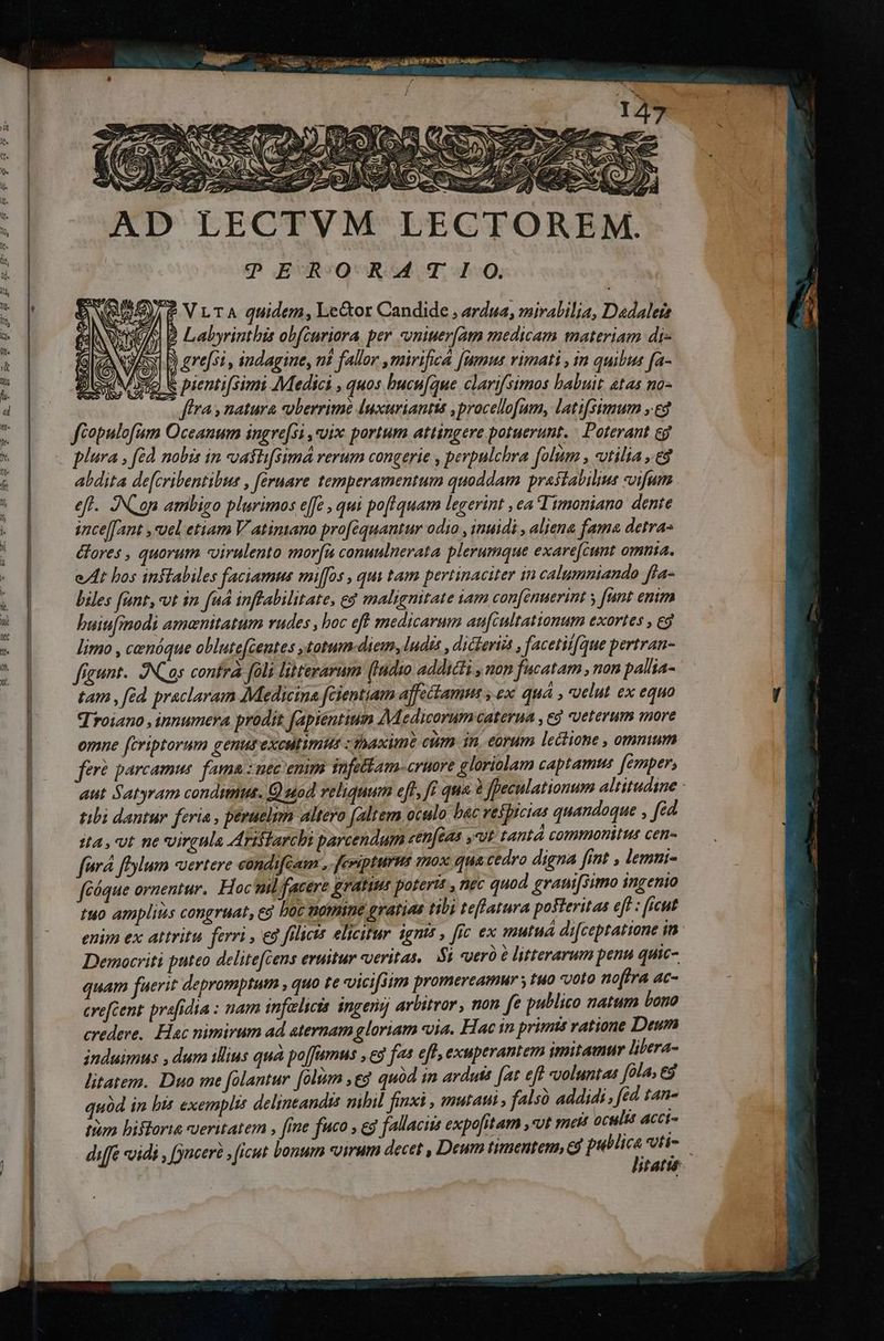 ^ ————— 27 S.A TES X AD LECTVM LECTOREM. |? ERO R41 IO. ? VLTA quidem, Lector Candide , ardua, mirabilia, Dadaleta ) B Labyrinthis obfcuriora. per -vniuer[am medicam materiam di- &amp; pienti[simi Medici , quos bucu[iue clarifsimos babuit. atas no- ffra y natura voberrimé luxuriantts ,procellofum, lati[sumum ».ed féopulofum Oceanum ingre[si , uix portum attingere potuerunt. | Doterant eg plura , [éd nobis in vasti[simá rerum congerie , perpulchra folim » tilia ,.€8 abdita de[cribentibus , fernare temperamentum quoddam prastabilims «vifum eft. ]NC op ambigo plurimos effe , qui poflquam legerint , ea Timoniano dente ince[fant ,«uel etiam V atimano pro[équantur odio , inuidi , aliena fama detras &amp;fores , quorum -«virulento mor[i conuulnerata plerumque exare[cunt omnia. e/ 4t bos inftabiles faciamus mi[fos , quy tam pertinaciter in calumniando ffa- biles fünt,-vt in fud inftabilitate, eg malignitate iam con[énuerint y fant enim huiufmodi amanitatum rudes , boc eft medicarum aufcultatiomum exortes , eg limo , cenóque oblute[centes , totum-diem, ludis ,dicterti , facetiifque pertran- fígunt. )NCas confrà foli literarum (indio addicti , non fucatam , non pallia- tam , éd. praclaram Medicina fcientiam affettamne y ex quá , «velut ex equo Troiano , innumera prodit fapiéntium Medicorum caterua , ed veterum more omne fcriptorum genutexcltimus maxime ctim in earum lectione , ommum fere parcamus. fama: uec'emm snfettam-cruore gloriolam captamus femper, aut Satyram condimus. Q uod veliquum eft, fi qua. à feculationum altitudine - tibi dantur feria , peraelun altero (altem ocalo bac veiprcias quandoque , fid sta, vt ne virgula Arislarchs parcendum zen[eas ,vt tantá commonitus cen- fora fylum «Jertere cóndi[cam e feeiptures ?720X qua cedro digna ffot  lemui- féóque ornentur. Hoc mil facere gratius poterit , nec quod grani[simo ingenio tuo ampliis congruat, eg boc tatmine gratias tibi teflatura posteritas eff : (icut enim ex attritu ferri , eg filiis elicitur igntt , fic ex mutua di[ceptatione in Democriti puteo delitefcens eruitur veritas. 5i «yer à litterarum penu quic- quam fuerit depromptum , quo te «vicifsim promereamur y uo voro nofira ac- crefcent prafrdia : nam infelscts. ingenij arbitror , non fe publico natum bono credere. Hac nimirum ad aternam gloriam via. Hac in primts ratione Deum induimus , dum illius quá po[famus , eg fas eff, exuperantem imitamur libera- litatem. Duo me folantur [olim ,eg quàd in arduis [at eft voluntas fola, eg quód in bis exemplis delintandis nihil finxi , mutat , falsó addidi, fed fan- tum bifforia ueritatem , fine fuco , eg fallaciis expofitam ut nett oculis aAcci- diffe *vidi , juceré ficut bonum «virum decet , Deum timentem, cd public : Vti- sfatté-