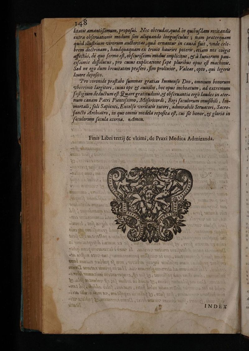 Jet litatis amantifimum, propo[ui. [Nec obtrndas,quod. in quibufdam vecitandis extra obferuationis modum [im aliquando longiufculus 5 mam preterquam quód illufirium «virorum auéforitat quà ornantur in causa fuit , onde.cele- .— | | brem doctrinam , baudquaquam ex. triuio. haurire potertr ,etiam nos coegit affeétis, de quo fermo eff, obfcuri[simi modus implicitus , ed à Iuniorum pau- cifsimis. difflutus , pro. cuis explicatione [ape pluribus opus eff machinis. Sed ne ego dum breuitatem praefero , fitm prolixior , Valeas , opto , qui legeris liuore depofita. | (ROMA | Pro coronide praftabo (ummas gratias Fopmen[o Deo , omnium bonorum Uberrimo largitori , cuius ope ed auxilio , boc opas inchoatum , ad. extremum fafigium deductum eff. Q nare gratitudims,eg obfernantia ergo laudes in ater- aum canam Patri Pientifsimo , Mifericordi , Regi faculorum inuifibili , [zn- — | portali , foli Saptenti, Excelfo veritatis tutori , admirabili Sernatori, Sacro- —— | Jantto -Archiatro , in quo omnis medela repofta eff, cui fft bonor , eg gloria in f «culorum [acula aterna. e dmn. | | | Finis Libri tertij & vlaümi,de Praxi Medica Admiranda. €. S4 vw
