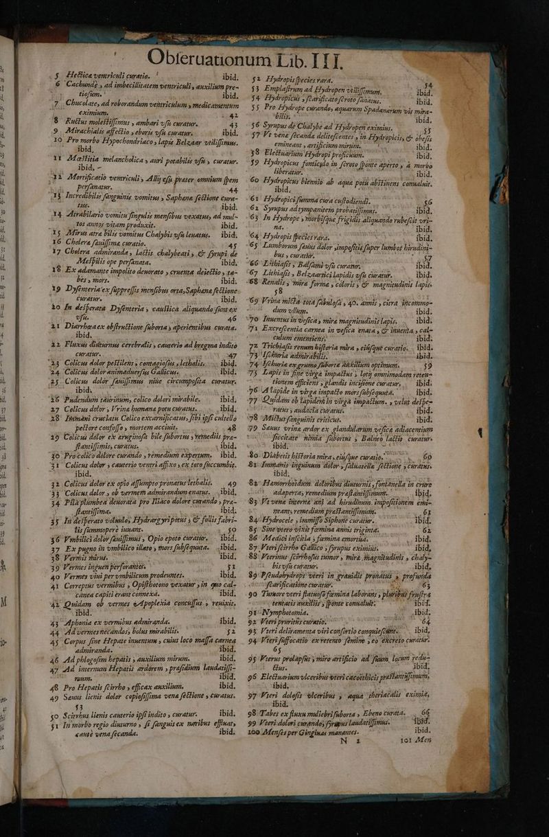 ^ v 2 iiic n $ Hethca vemriculi curatio. ' ibid. 6 Cacbunde , ad imbecillitatem ventriculi, auxilium pre- tiofum. ibid. 7. Chucolate, ad voborandum ventricilum y medicamentum eximium. TT Y 8 Rutlu: molesliffimus , ambari vm. curatur. 43 9. Mirachialis affetlio y eboris ufa curatur. ibid. 10 dieu. Fiypochondriaco y lapis Belzaar vtiliffimm. ibid, ir 4 DM melancholica s auri potabilis vfu y curatur. ibid. - 32 ZMortificatio vesitriculi AM ef prater. omnium (bem peyanatur. 44. I$ lucredibilz Jghints vomitus » Saphbana fellione Cura- Ls. ^ dbid. 14 —irabilario vomitu fmgulzs menfebus vexatus, ad qoul - | Tos annos vitam produxit. ibid. 5g. Mirus atra bilis vomitus Chalybis ufuleuatus. — ibid. 16 Cholera fauiffima curatio. 45 17 Cholera. admiranda , lathis. chalybeati y € forupi. de AMesfilis ope perfanata. í ibid. 19 Ex adamante impolito deuorato » cruenta deietlio , ta- , bes y mors. j ibid. 19. Dyfenteria'ex fappre[fis vmenfibus orta Saphana fetlione CHYAEHY. ibid. 3o [m deiferata Dofenteria y causlicà. aliquatido:funt ex vfa. 46 i1 po vis ex ebflrutlione fuborta y aperiéntibus cuvata. ibid. ài Fluxus dixturmus cerebralis » cautevio ad bregma indito curatur. * 47 123 Colicus doler peililens y contagiofus y lethalis. .... ibid. 24 Colicus dolor animaduerfis Gallicus... ibid. 25 Colicus dolor fauiffrmmus mine. circumpofita. curatur. ibid; m à6 Pndendum táurinum, colico dolori mirabile, ibid; 27 Celicus dolor ; Vrina bumana potu curatus... ibid, 18' Ipünawi cruciatu Colico excarnificatu, [rbi vpft cultello petlore coufo[[a , snortem acciuit. ni 48 39 Culitus doloy e ayuginofn. bile fabortm y vetiediis pra- flantiffimiss curatus. ; ibid. 31 Colicus dolor y cauterio ventri affixo y ex tato füccumbig. ^-^ ibid.  i 32 Colicus dolor ex opio affumpto pronatus letalis. 49 33 Colicus dolor , ob vermeth admirandum enatus. .. bid, 34 Pilaplumbea deuorata pro IHiaco dolore curando » pra- 5 0 flantiffima. dpi am ibid; 35 Jn deiferato voludos Hiydrarg yri potus 4 &amp; follis Fabi ! lis fümmopere iuuant. jo 36 Fmbilici doler feui[fimus , Opio epoto curatur, ibid. 37 Ex pugno in 'ombilico illato y mors fbféquuta. — ibid. 38 Vermis vnirus. iie ! ibid. 39 Vermes induen perforaniei. NI 4o Vermes viui pervmbilicum prodeuntes. Mean ibid. 41 Correptus vermibus » Opifibatono vexatur ,in quo cal- canea capiti erant connexa. : ibid. 41 Quidem ob vermes e/dpupleiia conculfus. y. veuixit. ibid. hel 43 Aphonia ex vermibus admiranda. , ibid, 44 vdd vermesnecandos, bolus mirabilis. Nae qs Ag Corpus fine Hepate inuentum » cuius loco «affa camea admiranda. ibid. 46 Ad phlogofrm bepatis y auxilium mirum. ibid. a7 d imermum Hepatis aydárem » prefrdium laudatiffi- UC. Putin. ibid. 48 Pro Hepatis fCirrbo y efficax auxilium. ibid. 49 Sauus lienis dolor copioft][ima vena [étlione y curatus. f ; . 1 L] . go Scirrbus lienis canterio ipfi indito ; CHrátur. ibid; gt In morbo regio diuturno , ff fanguis ex neribus. effimat, «atte vena fécanda. ibid. ES Hiydropis [becies vara. 33 Emplaffrum ad Eydropen viiliffimu, ib 3, $4 Pbydropicus » fGavificato fCroto anam; ibid. 35, Pro Elydrope curandoy aquarum Spadanarum vis mira- bilis. ibid. $6 Syrupus de Chalybe ad Hiydropen eximius. $7 Ft vene fécanda delitefcentes , n FHydropicis, c? PS emineant artificium anirurn. 1 ibid. 38 Elettusiug Hiydrap? proficuum. ibid. $9 Hydropicus fonticulo in Jérete [ponte aperto » à morbo liberatur. ibid. 6o E biennio áb agua potu abstinens comnalnit. ibid. i 61 Hydropici fumma cura cuftodiendi. 56 6 2 Syrupus ad tympamterm probatilimns. ibid. 63 In Hydrope ; vorbifaue frigidis aliquando rubefcit vri- 9A. : 1 ibid. 64. Hdropis ffecics vaya. ibid. 65 Lumborum fauus dolor »mpoefitis [uper lumbos birudizi- bus , curati. ij : ^s a ; Wy $7 66 Lithiafre » Bélfami vfi curatur. ibid. 67 Lihiaftt , Belzaartici lapidis ufu curatur. ibid. ;8 2 69 Vrira mit! jotà fabulofa y:40. amis , citra sicommo- 4 dum vllum. ibid; 7O lauentusin vefica y mira magnitudinis lapis. ibid; 771 Excreftentia carnea in vefica enata y C? irtienta » cal- culum ementiensy ^ ibid. 77 Tricbiafis venum biflovia mira y eifqué curario. . ibid. 73 Militia admirabilis. i emm ibid. 74 Mfehurie ex rumes fabort&amp; Aheilium optimum. 39 75 Lapis in fige virga impattus y loti omnimodam veten- Honem efficiens y glandis sncifiene curatur, ,.— ibid: Vatus y audacta curatus. ibid. 78 MiBus fanguinis citicus. ibid. jrecitate' pia fübertus y Balneo la&amp;lis. curatur. 433-ibidi Sm | $0. Diabetis bistoria miras eid/gue curatio... ... 60 St Jmnmabis inguinum dolor, Jeluatella fétfione s curatus. ibid; - ima 82^ Flemorrboidum doliribus diuturnis , fonbanella in crure 401 wdapertas Yernedium praflantiimum.' —— ibid; 83 Pt vene inrerna nnl ad. hirudinum. impo[tionem emi- ,. eant vermedium prasianiffimum. — 61 84^ Hiydrocele ) immiffo Siphone curatur. ibid. 8g Sine'Dtero vixit femina annis triginta; 62 96: Medici infcitia » femina emortia. UV col 87 Freri eirrho Gallico y fsrupus eximias. ibid, 83: Frerinus [ciébofus tumor , mira shagnitudinis chaly- bis vfu curatur. ibid, 89: Pfeéudobydrops wieri in gvanidis pronétus » profunda | » v yearficatione curatur. tetttatis auxiliis » [ponte conualuit. ibid. 91-INymphotamia. | bid. o2 Vteri pruritis cubatio. : E 64 93. Vteri deliramenta viri con[ortio conquie[citits. ibid, 94. teri füffocatio ex vetento: fàmine , eo eXcreto curathr. 65 | i 95 Fierus prolapfus y miro avtificio ad fuum, locum redu Gus. ibid, 96 Elecluarium vlcevibus vtevi cacoethicis prestantifi (nam, ibid, d S 97 Feri doloffs lceribus ^ aqua dheriacalis. eximi, ibid. 98 Tabe; ex fluxu muliebri fuborta » Ebeno curata... 66 99 Fieri dolori cumandos forüpus laudatilimnus. ibid. 160 /Men/fes per Gánginas manantes- ibid. N £ 101 ZMen