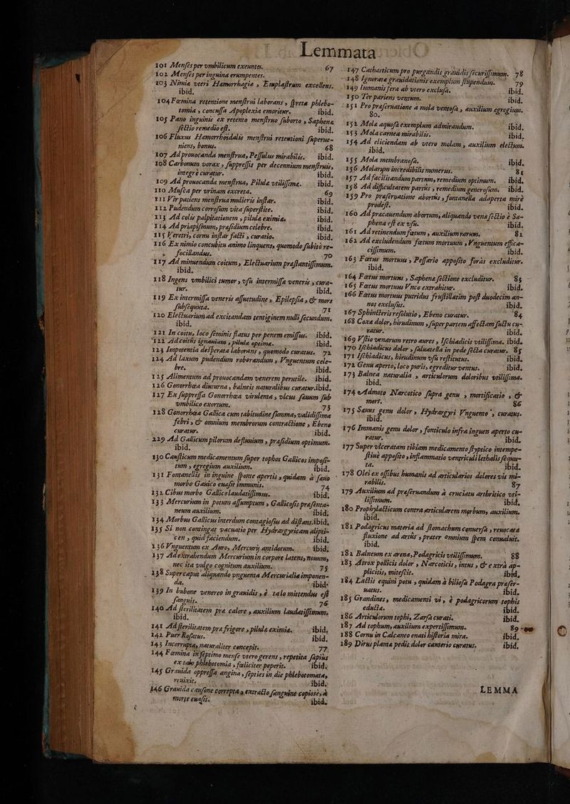 ie 101 ZMenfes per umbilicum exeuntes, 67 102 7Menfés per inguina erumpentes. 105 ANimie vteri Hameorrbagia , Emplaffrum. excellen;. ibid. toria » concn[fa dpoplexia emorvitur. ibid. Jo remedio eff. ibid. 106 Fluxus Hamorrbosdalis menffrui veteutioni fiperue- niens, bonus. 6 107 24d prouocanda menffruas Pe[fulus mirabilis, — ibid. 108 Carbonum vorax » fuppreffis per decennium menffvuss, antegré curatur. ibid. 109 74d prouocanda men[Irua, Pilula vtiliffme. . ibid. Iro Zdufca per vrinam excreta. 69 Y11 V?r patiens men[Iyua mulierzs inflar. ibid. 112 Padendum corrofum vita fuperffite. ibid. I13 74d colis palpitatienem s pilula eximia, ibid. Y 14. 4d priapifgium; prafidium celebre. ibid. 115 F'eretri, coran inflar faGi , curatio. ibid. I16 Ex nimio concubitu animo linquens, quomodo fubità ve- . Jfocillandus. | 7o 117 4d miruendum coitum, Eleiluarium praflantiffimum. ibid: e^ 118 Ingens vmbilici tumor , vfu intermil[a venerzs y cura- tur. ibid. 119 Ex intermil[a venerzs a[fuetudine ». Epilepfra , C mors Jfibfequuta. Usi ial 71 120 Eletfuarium ad excitandam tentiginem nulli fecundum, ibid. afe X21 In coitu, loco feminis flatus per penem emiffus. ibid. 22 Zddcoiths ignamiam , pilule optime. ibid. 123 Jmpotentia desperata laborans , quomodo curatus, — 72 124 4d laxum pudendum volorandum y Vrguentum cele- bre. ibid. 125 dlimertum ad prouocandam venerem perutile. — ibid. 126 Gonorrbea diuturna , balneis naturalibus curaturábid. 1217 Ex füppreffa Gonorrbaa virulenta , vlcus faunm fab vmnbilico exortum. 73 129 Gorerrbea Gallica cum tabitudine fuma, validifima febri , &amp; omnium membrorum contra&amp;Hione , Ebeno curatur. ibid. ibid. 130 CawfHcum medicamentum füper tophbos Gallicos impofr- UIm » egregium auxilium. Ibid. 131 Fontanellis in inguine. [porte apertis , quidam à atto ?norbo Gauico euafrt immunis. : 74 132 Cibus morbo Gallicolaudatiffimis. ibid. 135 AMercurium in. potum affumptum Gallicofis prefenta- neum auxilium. ibid. 134 Morbus Gallicus interdum contagiofia ad diflansAbid, 335 57 nen contingat vacuatio per. Hydraygyricam vin cen » quid faciendum. ibid. 136 Fnguentum ex Auro, Mercuri antidotum. ibid, 137 AdeXirabendum Mercnriumin corpore latentynouum, uec ita vulgo cognitum auxilium. . 7$ . 38 Supercaput aliquando vnguenta AMevcurialia imponen- da. ibid: 139 In luboye. venereo in grauidis 6 talo mitendm eji Jnguis. : 76 140 414 inen pue calore , auxilium laudatiffiemm, ibid. 14t A44 flerilitater, pra frigore y pilule eximia. ^... ibid, 142. Puer Rofatus. agn ibid. 145 Incorrupta, naturaliter cencepit. 77 144 Femina in feptimo menfe vtero gerent , vepetita fapius j ex talo phlebotomia ; feliciter peperit. ibid. 14$ Grauida oppre|fa angina , fépties in, die phlebotomata, , VEHLXIL, &amp; . ibid. 147 Catharticum pro purgandis grauidis fecuviffiman. 78 448 Jgnorate erauidationis exemplum [Vipendum. 39 349 Inmanis fera ab vtero exclufa. ; ibid, 150 Ter pariens veutum. ibid. 152. 24ola aquofa exemplum adinivandum. ibid. 153 4Mola carnea mirabilzs. io ibid, 154. 4d e iciendam ab vtero amalam , auxilium ele£dum. ibid, 155 AMola membranofa.  ibid. 156 Molarqm incredibilis numerus. |. 8t 157 d facilinandumpartnm, vemedium optimux. —. ibid. 158 4d difficultatem partis y remedium generofum, — ibid. 152 Pro praferyatione abortís » fontanella adaperta iré oo prodeft. ibid. 160 44d pracauendum abortum, aliquando vene elio &amp; Sa- | plena efl ex v/fa. ibid, 161 Ad vetinendum fatum , auxiliumvarum. 81 162 41d excludendum fatum mórtuum ,F. ngientum effica- eiffimum. ibid. 163 F Wet tortus » Pe[fario. appofitto foràs excluditur. ibid. 164. F otus znortum; , S aphena fettione excluditur. 85 165 Fotus mortuus Vnco extrabitur. 7 ibid. 166 Fats mortuus putridus fvu]lillatim pofl duodecim an- nos exelufus. ibid. 167 Sphbintlerisvefolutio , Ebeno curatur. —O(84 168 Coxe doler, birudinum y fuper partem affettam futdu cu- VAMP. C ibid. 169 V[lio venarum retro aures , Ifebiadicis vtiliffima. ibid, 170 Ifebiadicus dolor , faluatella ip pede fe&amp;la curam. 8g 171 Jfcbiadicus, bivudinum vn veflitutus. ibid. 172 Gera aperto, loco puris, egreditur ventus. | 173 € ueturalia. » articulorum. doloribus. vailiffima. ibid. ?20Yf. 86 175 ue gern. dolor , Hydrareyri p AEHENO y CHYALHS- ibid. | 176 Inmaris genn dolor , fonticulo infra inguen aperto cu- ratur. ibid. 177 Super vlceratam tibiam medicamento JfPyptico intempe- JHiue appefíto inflammatio ventricudi letbalis Jféguu- ta. ibid. . 378 Olei ex offibus bumanis ad articularios dolores vis mi- rabilis. : 87 179 Zduxilium ad preféruandum à cruciatu artbritico Vti- liffizzuzm. | ibid, 180 d sci contra erticularem marbums auxilium. ibid. 181 Podagricus materia ad. flomachum conuev/a y reuocatá P] A * D fluxione. ad artis preter omnium (bera. connaluit. ibid, 182 Balueum ex avena, Podagricis viiliffimum. 88 185 Jdtrox pollicis dolor , IN arcoticis , intus , &amp; e xtrà ap^ pliciis, mitefcit. ibid, 184. Latlis equini petu , quidam à biliofa Podagra prafer- Hats. ibid. 185 Grandines, medicamenti vi , à podagricerum topbis ednéla. ibid. 186 Jdrticulorum tophi, Zara curati. ibid. 187 4d tophum; auxilium expertiffimurm. 188 Cornu in Calcaneo enati bifforia znira. ibid, 189 Dirus planta pedis doler cauterio €WTHTMI. ibid. MÁS os Red See hus ied 0 .-—