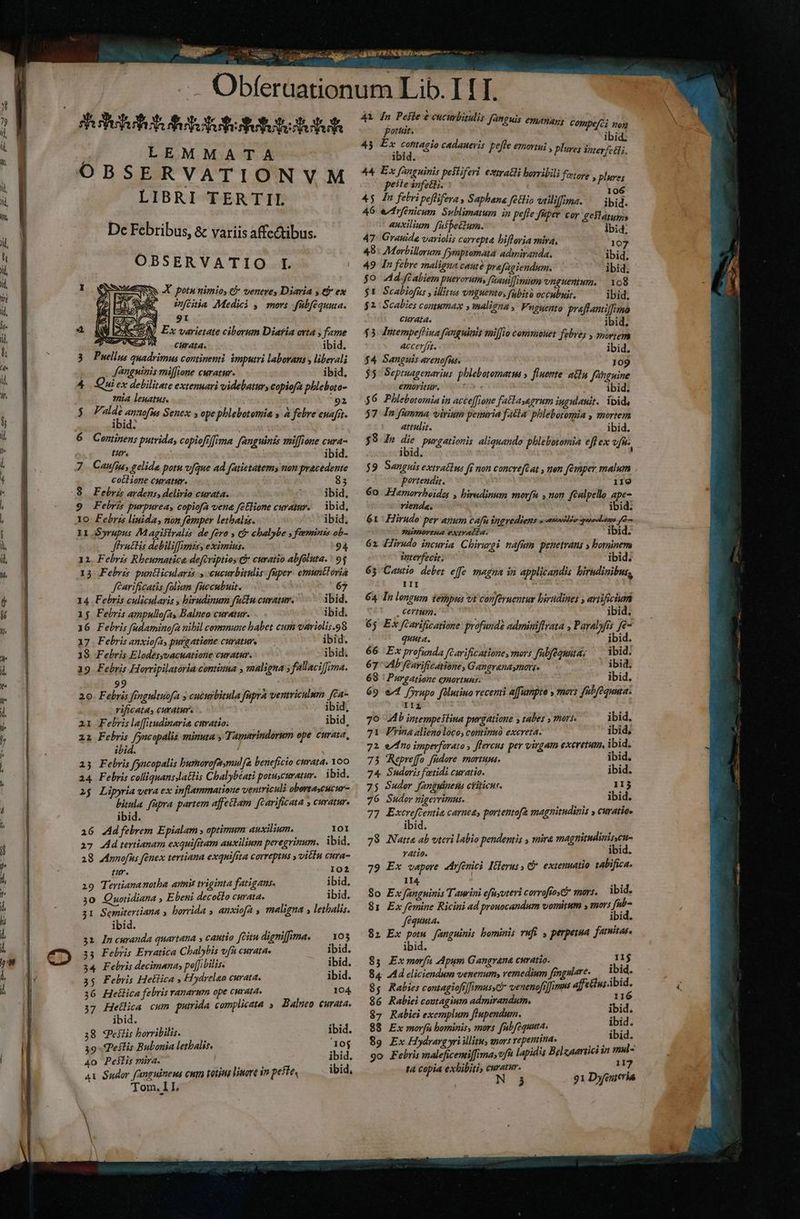 — Obfe Shot flotuttutubtutut LEMMATA OBSERVATIONVM LIBRI TERTII De Febribus, &amp; variis affe&amp;tibus. OBSERVATIO L I wA potu nimios &amp; venere, Diaria y t ex RO cia Medici y, mors fübféquuta. y 9: 2 TN V Ex varietate ciborum Diafia orta ; fame URCOW — curata. ibid. 3. Puellus quadrimus continenti. imputri laborans liberali Jangninis miffione curatur. ibid. 4 Quiex debilitate extenuari videbatur, copiofa phlebota- 7ia leuatus. 92 £a Mir rngta Senex s ope phlebotomia » a febre enafrt. ibid. 6 Continens putrida, copiofi]ima fanguinis aniffione cura- tur. ibid. 7 Caufin, gelide potu v[que ad fatietatems non pracedente cotlione curatur. 85 (8. Febris ardens, delirio curata. ^. ibid, Febrzs purpurea, copiofa vena fetlione curatur. — ibid, lo Febris linida, non fémper lethalszs. ibid, II S»rupus 7M agisiralzs de fero y t&amp; chalybe » foeminis ob- Jfrattis debiliffimits, eximius. 94 11. Febris Rbeumatica defcriptios &amp;* curatio abfoluta. : 95 13 Febris puntlicularts cucurbitulis: fuper. emunttoria féarificatis folum fuccubuit. 67 14 Febris culicularis , birudinum factu curatur. ibid. 15 Febris ampullofa, Balneo curatur. ibid. 36 Febris fadaminofa nibil commune habet cum variolis.98 17. Febris anxiofa, purgatione curatur. ibid. 18 Febris Elodésyvacuatione curatur. ibid. 39 Febris Horripilatória continua , maligna ; f'tllaciffima. 92 e L 20. Febris fengultuofa » cucurbitula faprà ventriculum [Ca- rificata, curatur. ibid; ai Febris laffitudinaria curatio; ibid, ai Fehris fyacopalis minuta y Tamarindorum ope curata, ibid. 15 Febris fyacopalis burorofatmul[&amp; beneficio curata, Yoo a4 Febris colliquansslattis Chalybéati potuscuratur. ibid. 2$ Lipyria vera ex inflammatione ventriculi obortaycucur- bitula füpra partem affeciam fcarificata , curatur. ibid. i6 Adfebrem Epialam , optimum auxilium. Jor 27 4dtertianam exquifrtam auxilium peregrinum. ibid. 18 AAnnofus fénex tertiana exquifita correptus , vitiu cura- tm. 102 29 Tertiananotha amis triginta fatigaus. ibid. 30 Quotidiana , Ebeni decotlo curata. — ibid. 31 Semitertiana y borrida » anxiefa maligna , letalis. ibid. 31 In curanda quartana » cautio citu digniffima. — vos 33 Febris Ervatica Chalybis vfh curata» ibid. 34 Febris decimanay po[Jibilis. ibid. 35 Febris Hellica , Hiydrelao curata. ibid. 36 Hellica febris ranarmn ope curata. 104, 37 Hetlica cum putrida complicata »— Balneo curata. ibid. ea 38 qeilis horribilis. ibid. 39 Pellis Bubonia lethalis. 10j 4o Peilis mira. ; ibid. Ax Sudor fanguinens cum totius lisore in pete ibid, Tom, 11, * iPUY Ra 41 [n Pese e cucurbitulis fanguis emanag, c portit. ec ia ibid. 45 Ex contagio cadaueri. : : ?! j des gio caaaneris peffe emortui , pluye; Soterfcéli, 44 Ex fanguinis pesliferi ezttratli horribili peste infetli. EE dw 45 dn febri peffifeva , Saphbena filio utiliffima. ibid. 46 erfenicum Sublimatum in peffe füper cor £eSlatums auxilium fufbe&amp;zum. lbid 47: Grauide variolis carrepta bifloria mira, 107 48: Morbillorum fymptemata admiranda. ibid, 49 In febre maligna caute prafagiendum. ibid. $0 d.-fCabiem puerorum, faauiffimum vnguentum, — 108 $1 Scabiofüs , illitus vnguento, fabitó occubuit. ibid, $2. Scalies comumax y maligna y Vuguento praffantiffimo curata. ibid, $3 Jutempefliua fanguiais sai[[io commouet febrey , snwrzem accerfr. | ibid, $4 Sanguis arenofie. 109 $5: Sepruagenavius phlebotomatus » fluettte/ atln fanguine emoritür. 5 e. ibid; $6 Phlebotomia in acceffjone fatlasagrum iugulanit. ipid, 57 Jn fümma virium penuria fAtla' phlebotomia , mortem attulit. ibid. $9 In ed purgationis aliquando phlebotomia efl ex efie. ibid. portendit. 119 60. Hamorrbeides , biredinum morf , non fcalpello ape- viende. ibid. 61 Hirudo per anum cafn $ngvediens y antnà i puoeetren [0 7HiPHOYEHAL eXtrACLa. ibid. 62 Hirudo incuria. Chirurgi nafum penetrans » bominem interfecit; ibid. 65 pe effe magna in applicandis birndinibus, 64 In lengum iempus vt conferuentur hirudines y artificium . Certum. ibid, 6; Ex fcarificatione profunde adminiffrata , Payalyfis fe quuta. ibid. 66 Ex profunda [Garificatione, mors fülfequuta; ^ ibid: 67: Ab feavifcatione, Gangrenaymorg. ibid, 68 : Purgatione eyortuns. ibid . 69 «4 fyrapo filutiuo recenti a[fumpte » mers fubfequua: IIZ 70 b intempeslina purgatione y tabes , mars. ibid. 71 Pina alienoloco, continuó excreta. ibid; 72 e7fno imperfarato , flercus per virgam exeretum, i bid. 73 Repreffo füdore. mortums. ibid. 74. Sudoris fetidi curatio. ibid. 75 Suder fanguinen ctiticue. ES 76 Suder nigerrimus. ibid. 77 Excreftentia carnea, portentofz magnitudinis » curatio» ibid. 78 Natta ab uteri labio pendemis , mira magnitudinis cua vAtio. ibid. 79 Ex vapore rfenici Itderuss G*. extenuatio tabifica. I4 So Ex fanguinis Taurini efüyoteri corrofios? mors. ibid. 81 Ex femine Ricini ad prouocandum vomitum y mors fib- féquuta. ibid. $1 Ex pota fanguinis bominis rufi , perpemma. farnitas ibid. 85 Exmorfa pum Gangrana curatio. I1j 84. Ad eliciendum venenum, remedium fmgulare. ibid. 8g Rabies contagiofi]imussCi venenofi]fimus afftin; ibid. 86 Rabiei contagium admirandum, 116 87 Rabiei exemplum fiupendum. ue á 88 Ex morfu bominis, mors [nbfequuta. ce 89 Ex Hydrarg ri illitus anors repentina. A3 ibi jj 9o Febris maleficemiffima, vfi lapidis Bgleaariici in mur ta copia exhibiti curatur. 117 3 91 Dyfeureria