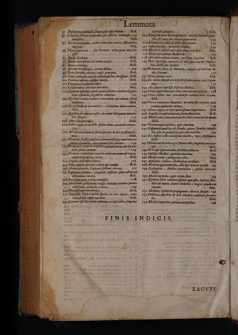 Aem 9t Dyfintevia wenemofa, Smaragdi vfü etratur.. bid. $2 Sanguinis Rbinocerotit alluerfins affetius. venenofos y vis mirabilz. ibid. 93 Stercus humanum, celebre aduerfus venena. Alexiphar- ACH. ibid. 94 Fipera vemenum » folo humane orina potu. müefcit. eoHI8 «de Mie m. 9$. Puclla Barbata. | | ibid. 96 J'uella imperforata in virum verfa. ibid. 3? Homo coruutus. ibid. 98 Morbus Brafilienfrs, vermis dicla. 1I9 99 Doler furibfin ex uota caufa pronatu. ibid. 160 Cutis vniuerf2, coriicis ayborea dnslar duriffima. ibid. 101 Flamipa volans, eiufque curatio. ibid. 1017 nguitim procidentia mira. DI 105 Confaetudinis potentia mirabilis. ibid. 104 Q»idam affuetus tepide potui febriens coatla vi; geli gan a[[umenss fimgultiens emmeritur. 12I roj 32i iam retenta confucta vacuatione per aluum y illicà « evROFilUT« ibid 106 Circa cenfüetas vacaationes , exemplum admirandum. ..J ibid; i. 107 Quidam ob edevem cafés , in animi deliqnium inturre- bat. fémper. 125 108 Mira Idiofyncvafra, ibid; 109 Dolor vagus ex turbido [piritu natus, quomodo curatus. IXz e A & ei 110 4d infuetum liuorem faciei/fyrupus de fero praflanti[fi- . o PTTE PE V. ibid. 133 T emporzs frniffri pulfatio vebementif[imas cum immani oss ualere ucaniuatla » arteriotomia fola fablata. 124 112 P rodsciofa Corporis cra[fities . fcarificationes c. birudi- num. f(uttu euratur. s M12$ 115 JVodisper vniuevfüm covporzs ambitum aumerofs exorti, Cauterio im nuchas curati. ibid; 114 Caufnes rfe mira folutus. 126 115. Tabes amuas veraalis caloris ope curata ; lbid; 116 Jd nnua pleuritis, Saphana fettione curatur. ny 117 Duplicata pleuritis , fanguinis, miffione vfque ad nimi deliquium, curata. - ibid. 118 Rariff/ma penis virilis conuulfro. 118, 119 Monfirnm slobiformizs ma[[e. concreta vomitus: perni- ciofifimus, quomodo curatus. ; 'I29 120 T'ica in[requentis curatio. Hum ibid. 121 Stupenda. Fiydrocephali fpecies in viro curata » cuius caputsbouis caput equabat, - ibid. 122, Carbone affeilus tuxta cubitum, ex ipfa cubito (anguine extratlos curati. *. ibid, 123 Detegitur error Chirurgorum in. curando Bubone. pefli- fero» G* vera eius curatio proponitur. 130 124 Extenuatio tabificay Olei vfu curatur. 122 12$ Sador frigidus , ebrietate cavatur. 1j4 126 Ebrietate fubitó emortuus, alius conuulfü. ibid. 127 Ebrietatis certum Amuletum. V U 13j 1218 44d abborrendum vinum auxilium fingulare. — ibid, 129 Puer Fiydrope, marceres G- aliis fauis morbis implici- Yuts latfis ope curatur. 7 * ibid. 130 Ortbopnea [anas Ci dititurna y cauterio ad nucbam in- dito, leuatur. 130 131 (Pedes fammi cerei. ibid. 132. Ex vlcere depafcente in pede fummo enato, »aors repen- tina. : 137 135 lui fluxus lapidofr, bifloria illuftris. ibid. 134 Frina uigerrimastota vita, citranoxam excreta, — 138 13$ Fvina lactea. toto vita decurfa 'excreta citva. noxam. ibid. 136 Vlcera manantia dinurna y in vniuevfa. corporie mole exorta, quomodo curatas 139 137 Jilerus niger, ex iufrequentilfima canfaenamus, — ibid. 138. Lapidis ix vefica wmmentis fona flnpenda. ibid. 140 Pharmacopei infcitia , eger emoritur. 140 141 Obffetricis malitia, && fraude , plures femi?a $nterfe- Ce; alia in grauiffima pericula vedatda. 141 142 Ex b actin calidifJimoinietlo ,- mors fübféquuta. ibid. | 143 Phlebotomiitcuria, egra fluente alu fanguileyemorium- ÉuyS nA ibid. 144. Ob Coqni ignorantiam, floliditas faborta. ibid. 145 Ínfcitia Medici ; quidam emortusa. 42 146 Medicterrére s podagricus obit. ibid. 147 ZIpplicito cauflicoy dAvtbriticus occubuis. ibid. 148 Medicus ignorantia fna s febi ipfi mortem acci. 143 149 voti » Medici pertinacia y fübitó emritur- ibid. S 15o Medici ignauia y ager vitám finit. 144 L$1 Quidam febri vebementiffima oppveffus, infGitia Me-- : dici 4d. maveis fauces: deilutlus ; magna prudentia 152 Medicus. infcius Ín prefagiendo: aberat fémper. 14$ 153 Hetlicus, füperbias & dolo Medici, violenter fuccum bit. ) 2n Abid. 154. Medici imperitis quidam interfetius. 146 B; Uu