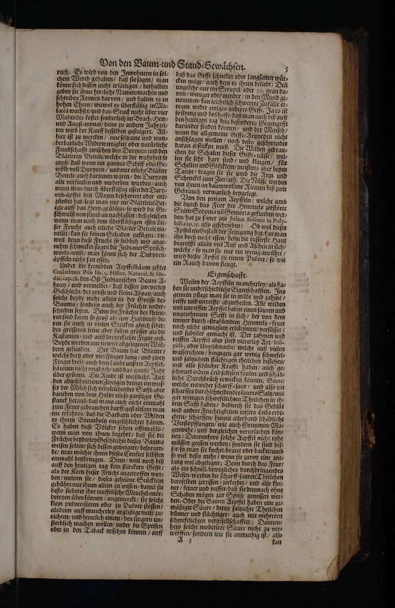 — — — ruch. Es wird von den Inwohnern in ſol⸗ chem Werth gehalten / daß ſie ſagen / man koͤnne ſich deſſen nicht erſaͤttigen / derhalben eben ſie ihme herꝛliche Namen / machen und ſthreiben Reimen dar von / und halten es in hohen Ehren / wiewol es uͤberfluͤßig in Ma⸗ lacca wachſet / und das Stuck nicht uͤber vier und Augſt⸗monat / denn zu andern Jahrzei⸗ ten wird der Kauff deſſelben geſteigert. All⸗ hier iſt zu mercken / eine ſeltzame und wun⸗ derbarliche Widerwertigkeit oder natuͤrliche Pfad baff zwiſchen den Duryoen und den Blaͤtteren Bettele / welche in der wahrheit ſo groß / daß wenn ein gantzes Schiff oder Ge⸗ woͤlb voll Duryoen / und nur etliche Blaͤtter Bettele auch dar innen waren / die Duryoen alle verfaulen und verderben wurden / auch wenn man durch uͤberfſuͤßig eſſen der Dury⸗ ven⸗aͤpffel den Magen beſchweret oder ent: zündet hat / legt man nur ein Blaͤttlein Bet⸗ tele auff das Herh⸗gruͤblein / ſo wird die Ge⸗ ſchwulſt von ſtund an nachlaſſen: deßgleichen wenn man nach dem uͤberfluͤßigen eſſen die⸗ fer Frucht auch etliche Blätter Bellele ein⸗ nie kan fie keinen Schaden zufügen: die⸗ weil denn dieſe Frucht ſo lieblich und ange⸗ nehm ſchmecket / ſagen die Indianer Spruͤch⸗ worts⸗weiſe / man koͤnne ſich der Duryoen⸗ aͤpffeln nicht ſatt eſſen. Under die frembden Aepffelbaͤum zehlet Guilielmus Piſo lib. 3. Hiſtor. Natural. &amp; Me- dic. cap. i8. den Oſt. Indianiſchen Baum U hoay / und vermeldet / daß deſſen zweyerley Geſchlecht / der groſſe und kleine Ahoay / auch ſolche beyde nicht allein in der Groͤſſe des Baums / ſondern auch der Fruͤchte under⸗ ſchieden ſeyen. Denn die Früchte des kleine⸗ ren ſind kaum ſo groß als eine Haſelnuß / de⸗ ren fie auch in vielen Stärken gleich ſihet: des groͤſſeren feine aber fallen groͤſſer als die Kaſtanien / und auff dreyeckichte Figur auß. Beyde werden nur in weit abgelegenen Waͤl⸗ dern gefunden. Der Baum hat Blatter / welche drey oder vier Finger lang / und zwey Finger breit / auch dem Laube unſerer Aepffel⸗ haͤumen nicht ungleich / und das gantze Jahr über gruͤnen. Die Rinde iſt weißlicht. Auß den abgeschnittenen Zweigen dringt ein weiſ⸗ ſer der Milch ſich vergleichender Safft / aber daneben von dem Holtze ein ſo garſtiger Ge⸗ ſtanck herauß / daß mans auch nicht einmahl zum Feuer gebrauchen darff / geſtaltſam man nie erfahren / daß die Barbarn oder Wilden es ihrem Brennholtz eingeſchlichtet haͤtten. Es haben dieſe Voͤlcker ſchon offtmahls / wenn man von ihnen begehrt / daß ſie die Fruͤchte beyderley Geſchlechte dieſes Baums weiſen ſolten / ſich deſſen geweigert / beſorgen⸗ de / man möchte ihnen dieſes Confect ſelbſten einmahl beybringen. Denn / weil noch biß auff den heutigen tag kein ſtaͤrckers Gifft / als der Kern dieſer Frucht angetroffen wor⸗ den / meinen ſie / dieſes geheime Stuͤcklein gebuͤhre nur ihnen allein zu wiſſen⸗ damit ſie deſto ſicherer ihre teuffeliſche Meuchel⸗moͤr⸗ dereyen uͤben koͤnnen: angemerckt / ſie ſolche klein pulveriſieren oder zu Pulver ſtoſſen / alsdenn auff mancherley argliſtige weiſe zu⸗ richten / und heimlich einem / den ſie gern un⸗ ſterblich machen wollen / under die Speiſen oder in den Taback miſchen koͤnnen / auff daß das Gifft ſchneller oder langſamer wuͤr⸗ en moge / nach dem es ihnen beliebt: Deñ ungefehr nur ein Serupel / oder 20. gran da⸗ von / weniger oder minder / in den Mund ge⸗ nommen kan leichtlich ſehwerere Zufaͤlle er⸗ regen weder einiges anderes Gifft. Ja es iſt ſo ſtreng und boßha fft/ daß man noch biß auff den heutigen tag kein beſonderes Gegengiffe darwider finden konnen / und der Menſch / wenn die allgemeine Gifft⸗Artzneyen nicht anſchlagen wollen / noch deſto geſchwinder daran erfticken muß. Die Wilden gebrau⸗ chen die Schalen dieſer Gifft⸗ nuͤſſe / weis len ſie ſehr hart ſind / und klingen / für Schellen und / gcklein / meiſtens aber beym Tantze / tragen fie fie umb die Arm und Schenckel zum Zierꝛath. Die Nuͤſſe werden von ihnen an baumwollene Riemen biß zum ebrauch verwarlich beygelegt. Von den jenigen Aepffeln / welche umb die durch das Feur des Himmels zerſtoͤrte Staͤtte Sodoma un Gomorꝛa gefunden wer⸗ den / hat zu ſeiner zeit Julius Solinus in Poly- hiſt. cap. 35. alfo geſchrieben: Vb wol dieſer Apffel einczeſtalt der Zeitigung hat / kan man ihn doch nicht eſſen / denn die euſſerſte Haut begreifft allein viel Ruß und Aſchen in ſich / welche / ſo man ſie nur ein wenig anruͤhrt / wird dieſer Apffel zu einem Pulver / ſo wie ein Rauch davon fleugt, Eigenſchafft. Weilen der Aepffeln mancherley / als ha⸗ ben ſie underſchiedliche Eigenſchafften. Ins gemein pflegt man ſie in wilde und zahme / reiffe und unreiffe / abzutheilen. Alle wilden und unreifen Aepffel haben einen ſauren und ungejohrenen Safft in ſich / der von dem immer durch ⸗ſtrahlendem Himmels ⸗feuer noch nicht genugſam erduͤnneret / verſůͤſſet / und ſubtiler gemacht iſt. Der zahmen und reiffen Aepffel aber ſind viererley Art / Infı- pida, oder Ungeſchmackte / welche auß vielen waſſerichten / hingegen gar wenig ſchwefel⸗ und ſaltzichten fluͤchtigen theilchen beſtehen / und alſo ſchlechte Krafft haben / auch ge⸗ ſchwind indem Leib ſelbſten faulen / und ſchaͤd⸗ liche Durchbruch erwecken können: Saure / welche entweder ſcharff⸗ſaur / und alſo ein ſcharffes durchſchneidendes ſaures Saltz / mit gar wenigen ſchwefelichten Theilchen in ih⸗ rem Safft haben / dadurch ſie das Gebluͤt und andere Feuchtigkeiten unſers Seibs erdi⸗ ckern / ſchaͤrffen / hiemit allerhand ſchaͤdliche erſtopffungen / wie auch Grimmen / Ma⸗ gen wege / und dergleichen verurſachen koͤn⸗ nen : Dannenhero ſolche Aepffel nicht rohe muͤſſen geeſſen werden; ſondern ſie ſind beſ⸗ ſer / ſo man fie kochet / bratet oder backet / umb ſo viel deſto mehr / wenn ſie zuvor eine zeit⸗ lang wol abgelegen; Denn durch das Feur / als ein ſchnell⸗ bewegliches durchdringendes Weſen / werden die ſcharff⸗ſauren Theilchen deroſelben zer iſſen / zerkerbet / und alſo klei⸗ ner / feiner und reiffer/ daß ſie demnach ohne Schaden mögen zur Speiſe genoffen wer⸗ den. Oder die Sauren Aepffel haben eine ge⸗ maͤßigte Säure / deren ſaltzichte Theilchen duͤnner und fluͤchtiger / auch mit mehreren ſchwefelichten vergeſellſchafftet; Dannen⸗ hero folche moderirte Saͤure nicht zu ver⸗ werfen, ſondem wie ſie anmuthig iſt / „> 3 an — — BREI —