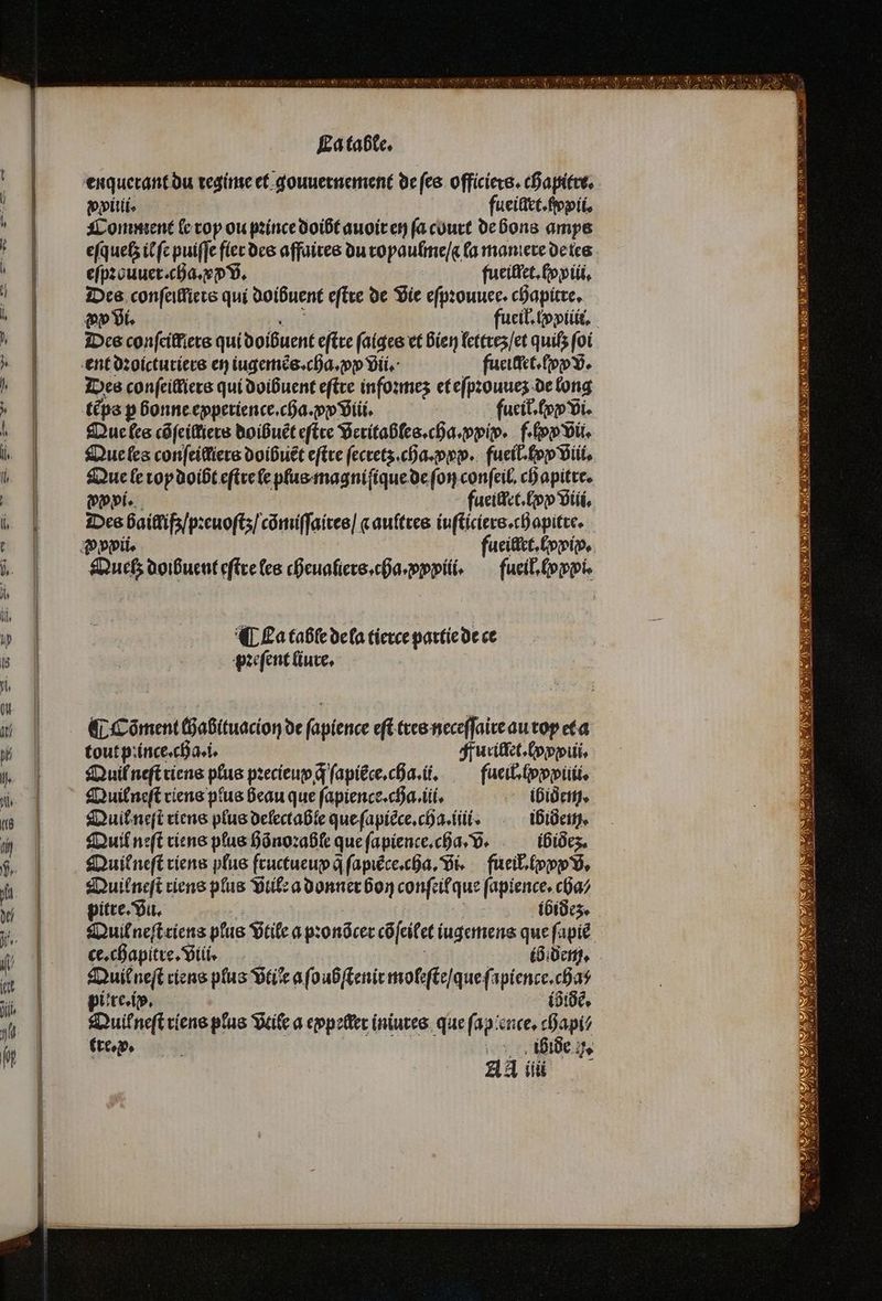 enquerant du regime et gouuernement de ſes officiers. chapitre. vxilii. fueiliet.ſpvii. Comment le roy ou pꝛince doibt auoir en ſa court de bons amys eſquetz il ſe puiffe fler des affaires du ropaulme / a la maniere de tes eſpꝛouuer. cha. vꝙ v. fueillet. ly xiu. re conſeilliets qui doibuent eſtre de vie eſpꝛouuee. chapitre. vp vi. RE Des conſeilfiers qui doibuent eſtre faiges et bien lettrez / et quifs foi ent dꝛoicturiers en iugemẽs. cha. ꝓx vii. fueillet.ſyꝙ v. Des conſeilliers qui doibuent eſtre infoꝛmez et eſpꝛouuez de long tẽps ꝑ bonne epperience.cha.ꝓ viii. fueil. xx Vi. Que les côfeiMiers doibuẽt eſtre veritables. cha. ꝓxix. f. lxx vii. Que les confeiffiers doibuẽt eſtre ſecretz . cha. xxx. fueil. lyx viii. Que le top doibt eſtre le plus magniſique de ſon conſeil. chapitre. wi. fueillet. fon viii. Des baillißz / pꝛeuoſtz / cõmiſſaires / c aultres iuſticiers.chapitre. Quelʒ doibuent eſtre les cheualiers. cha. xxxiii. fueil. formé ¶ La table de la tierce partie de ce pꝛeſent liure. ¶ Cöõment chabituacion de ſapience eſt tres neceſſaire au roy et a tout pꝛince.cha.i. Furillet. (ppp, Quil neſt riens plus pꝛecieup q ſapiłce.cha. il. fueil.ſx piii. Quil neſt viens plus beau que ſapience.cha.iii. ibidem. Quil neſt riens plus delectable que ſapiẽce.cha.iiii. ibidem. Quil neſt viens plus hõnoꝛable que ſapience. cha. V. ibidez. Duifneft viens plus fructueup q̃ ſapiẽce.cha. vi. fueił. lx v. Quilneſt riens plus vile a donner bon conſeil que ſapience. cha⸗ pitre. vu. 95 ibidez. Quil neſt riens plus vtile a pꝛonõcer cõſeilet iugemens que ſapiẽ Quil neſt riens plus vtiꝭe a ſoubſtenir moleſte / que ſapience. cha⸗ pére, | ib idẽ. Quilł neſt riens plus vtile a eppeller iniures que ſap ence.chapi⸗ tre. x. . ihide . AA ii nN D Ve e a ATP RATES RTS VE DE ME 8 N rere IS ER N Del Feile