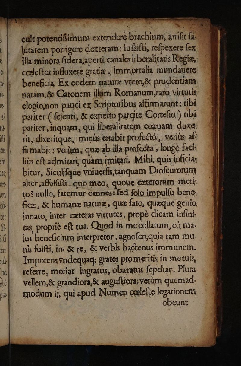x νοῶ m Es en Lam vr A Rn. o n inia cuit poteatifsimum extendere brachium, arrifit (2. illa minora fidera;aperti canales liberalitatis Regia, piens πα am Romanum;raro virtutis elogio;jnon pauci cx Scriptoribus affirmarunt: tibi xariter ( fcienti, &amp; experto pargte Cortefio ) ubi pariter, inquam, qui liberalitatem) cozuam duxe- rit, dixeiitque, minis errabit profectó.,. verius af- fiimabi : veiüm, quz: ab illa profecta , longe faci: Ἰὰς eft admirari, quàm tmitar. Mihi, quis inficia: bitur, Siculifque vniuerfis tanquam Diofcurorum alter ,affolfif. quo meo, quoue ceterorum meri: to? nullo, fatemur omnes: fed folo impulíu bene. fice, &amp; humanz natuiz, qua fato, quzque genio innato, Inter czteras Virtutes, prope dicam infini- tas. proprie eft tua. Quod in me collatum, eó ma. nis (ΠῚ, 1» &amp; re, &amp; verbis hactenus immunem. Impotens vndequaq; grates pro meritis in metuis, referre, moriar. ingratus, obaratus fepeliar. Plura vellem,&amp; randiora,&amp; auguftiora; verüm quemad- obeunt -