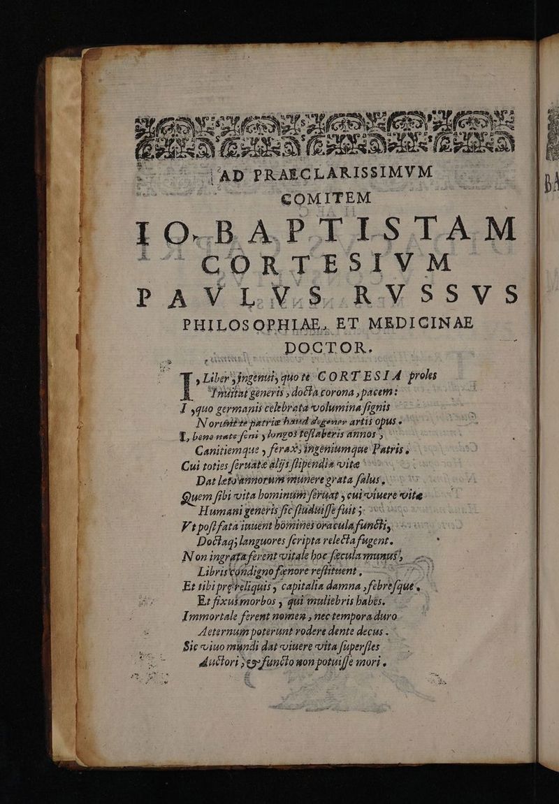 o T τς τ ccce Rp uL per Ram (τὶ SANUS AUC (CEN fea, » (creo | Ph XE s A JY zd TEE MET AD PRAECLARISSIMYM ——r COMITEM I O« BAPTISTAM | CORTESIVM | PAIEJ.N. nvssvs] PHILOSOPHIAE, ET MEDICINAE DOCTOR. Lib Jngenuiy quo C O RT ES I 4 proles 20 Imiitat generis ; doclà torona , paeem: J ,quo germanis celebrata volumina fignis Norumbte patrie haud gugenev artis opus 3 LL bene mate fern y jorigo3 teflaberis A705, Canitiemque y frasi éniumque Patris , Cui toties féruate aLijs f'hpendia suite  Dat leto'ànnorium munere grata felus, uem fibi uita bomini eraat y eui viuere ΠῚ: Humani generis frc fc fladiiffe fuit - Vt pofffata inuent bomines oracula funihi: yu Dociaq; languores feripta relectafugent. . IN on ingrata fer ent vitale boe fecula munus $m Libris tondigno fenore refiituent , pe Et tibipre ΝΕ ; capitalia damna fibrtfque . E: fixut morbos y qui muliebris babis. Immortale ferent nomen , nec tempora duro eternum poterunt vodere dente decus . Éic viuo mundi dai viuere vita Juperfles