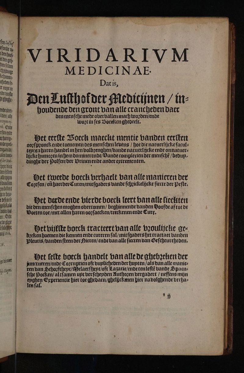 den hof | t Dent (tij: Den (elven COsbbinge ſehumtu⸗ heden fe i opt in deconfte deen alle nt gens . Ende rſenende harer: ende quel: paarde, alen boor: pf der Med; hept Diele den ſaben alleepgen iduncken Anbtbent tte biz tdeſtonſe gelichald bide dat en: Ende de logi alih end, Af ge dieler 70 Hagel. MEDICINAęE. Dat is, houdende den gront van alle crancheden daer den menſche mede overvallen mach woꝛden / ende woꝛt in ſes Boeeken ghedeelt. | Pet terlte Boecck maeckt wentie vanden eerſten doꝛſpꝛonck ende toenemen des menſchen levens / hoe die natuerlücke facul⸗ teyt en haven handel in hen volbꝛenghen / vande natuerlicke ende onnatuer⸗ lijcke humoꝛen in hem dominerende / VDande tomplexien der menſchẽ / bedup⸗ Het tweede boeck verhaelt van alle manieren der Coꝛtſen / eñ haerder Curen / mitſgaders bande ſchꝛickelicke ſiecte der Peſte. Het derde ende berde boeck leert van alle ſieclten die den menſchen moghen overcomen / beghinnende vanden Hoofde aftot de Voeten toe / met allen haren aozſaecken / teeckenen ende Cure. Met bijftte boeck tracteert van alle vꝛoulijcke ge⸗ breken hoemen die kennen ende cureren ſal / mit ſgaders het tractaet banden Pleuris / vanden ſteen der Nieren / ende van alle fiecten van Geſcheurtheden. ‘gf