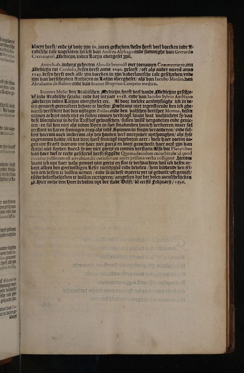 t Hagtläten an de mio Muſa Br, n ieronio Ino Candan0 Oft een an dien / arn⸗ latine ge ſchebẽ wete Als bande ne Guinteris he tale nage: AN Lano Cor. at Sijn tlwaelf nne Guinterio edethn heeft epden Autho⸗ teen deel ban ſhchen in La int geſcheeben cijn/ende ban senuenfi oft la eeft ebt ander ſcgghen gemt het le lios genatit / ſthe tale che — ͤ ————ñ or te Horti gt 5 ploegt Bloent heeft / ende is bod? zijn so, jaren geſtozven / deſen heeft veel boecken inde A2 rabiſche tale nagelaten: welclk van Andrea Alphago ende ſommighe van Gerrarde Cremonenſi Medicijn / inden Latyn overgeſet zijn. Averrhoës anders gehecten Aboolit benroiſt met toenamen Commentator, etui Medichn tot Corduba, deſen heeft anno 1040. geleeft / oft als ander meen? anno 1149. de ſen heeft oock alle zijn boecken in zjn vaderlantſche tale geſchꝛeven / ende zijn van verſchenden Authoꝛen in Latyn overgheſet / als van Iacobo Manlio, ban Abrahamo de Balmis ende van Ioanne Bruyrino Campeio medico. Joannes Meſue den Arabiſchen Medici / heeft veel bande Meditijne geſchꝛe⸗ vẽ inde Lrabiſche ſpꝛalie / ende dat int jaer 1158. ende van Iacobo Sylvio Ambiano Medicun inden Latine overgheſet / ett. Al doo Welcke aenwyſinghe ick in de⸗ fen genoech geexcuſeert behooꝛ te weſen: Nochtans niet tegenſtaende ben ick ghe⸗ naecch verſekert dat den nüdigen Zoilus, ende den valſchen beriſper Momus, deſen minen arbent noch niet en ſulleu tonnen verdꝛagtẽ / want wat vochtichent fin van deſe blaemkens in deſen Tuſthof gewaſſchen / ſullen willẽ vergaderen ende genie⸗ ten / en ſal hen niet als inden Ben in foet ſmalenden honich verkeeren / maer fat terſtont in haren feninigen trop als indẽ Spinnen in fenn veranderen / ende ſul⸗ lent daerom oock Wederom als den honden veel onrepnder untſpoughen / als ſpſe ingenomen hadde / eũ dat Bao, hart feninigẽ ingeboꝛen aert: welc haer oocten vo⸗ gen unt ſtraelt / daeram unt haer niet goets en woꝛt geooꝛdeelt / haer ooꝛẽ zijn van fenn niet ſuyver / daerd ſp ooc niet goetg en tonnen verſtaen: Alſo dat Plutarchus van Baer wel te recht geſchꝛevẽ heeft: ſeggẽde Quemadmodum cucurbitulæ id quod in carne peſſimum eſt attrahunt, ſic curioſorum aures peſſima verba colligunt, hierom want ick unt haer bale gemoet niet goets en ſtae te ver wachten / wil ick deſen ar: bent alleen den goetwilligen Leſer toeſchꝛyvẽ ende bevelen / hem biddende den ſel⸗ ven ten Beffen te willen nemen / eude fo in deſe materie pet is gedoolt / oft gemiſt / tſelve beleefdelijcken te willen coꝛrigeren / aengeſien dat het dolen menſchelpelten i. ier mede den Heer bevolen / upt der ſtadt VBelft / DE eerſtẽ Febzuari / 1592.